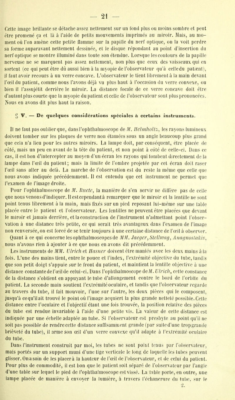 — fi- celle image brillanle se détache assez nettement sur un fond plus ou moins sombre et peut être promené ça et là à l'aide de petits mouvements imprimés au miroir. Mais, au mo- ment où l'on amène cette petite flamme sur la papille du nerf optique, on la voit perdre sa forme auparavant nettement dessinée, et le disque répondant au point d'insertion du nerf optique se montre illuminé dans toute son étendue. Lorsque les contours de la papille nerveuse ne se marquent pas assez nettement, non plus que ceux des vaisseaux qui en sortent (ce qui peut être dû aussi bien à la myopie de l'observateur qu'à celle du patient), il faut avoir recours à un verre concave. L'observateur le tient librement à la main devant l'œil du patient, comme nous l'avons déjà vu plus haut à l'occasion du verre convexe, ou bien il l'assujétit derrière le miroir. La distance focale de ce verre concave doit être d'autant plus courte que la myopie du patient et celle de l'observateur sont plus prononcées. Nous en avons dit plus haut la raison. § V. — De quelques considérations spéciales à certains instruments. Il ne faut pas oublier que, dansl'ophthalmoscope de M. llelmhoitz, les rayons lumineux doivent tomber sur les plaques de verre non étamées sous un angle beaucoup plus grand que cela n'a lieu pour les autres miroirs. La lampe doit, par conséquent, être placée de côté, mais un peu en avant de la tête du patient, et non point à côté de celle-ci. Dans ce cas, il est bon d'intercepter au moyen d'un écran les rayons qui tombent directement de la lampe dans l'œil du patient; mais la limite de l'ombre projetée par cet écran doit raser l'œil sans aller au delà. La marche de l'observation est du reste la même que celle que nous avons indiquée précédemment. Il est entendu que cet instrument ne permet que l'examen de l'image droite. Pour l'ophthalmoscope de M. Pdiete, la manière de s'en servir ne diffère pas de celle que nous venons d'indiquer. Il estcependantà remarquer que le miroir et la lentille ne sont point tenus librement à la main, mais fixés sur un pied reposant lui-même sur une table placée entre le patient et l'observateur. Les lentilles ne peuvent être placées que devant le miroir et jamais derrière, et la construction de l'instrument n'admettant point l'obser- vation à une distance très petite, ce qui serait très avantageux dans l'examen de l'image non renversée, on est forcé de se tenir toujours à une certaine distance de l'œJl à observer. Quant à ce qui concerne lesophthalmoscopesde MM. Jaeger,Stellwag, Anagnostakis, nous n'avons rien à ajouter à ce que nous en avons dit précédemment. Les instruments de MM. Ulrich et Hasner doivent être maniés avec les deux mains à la fois. L'une des mains tient, entre le pouce et l'index, l'extrémité objective du tube, tandis que son petit doigt s'appuie sur le front du patient, et maintient la lentille objective à une distance constante de l'œil de celui-ci. Dans l'oplilhalmoscope deM. Ulrich, cette constance de la distance s'obtient en appuyant le tube d'allongement contre le bord de l'orbite du patient. La seconde main soutient l'extrémité oculaire, et tandis que l'observateur regarde au travers du tube, il fait mouvoir, l'une sur l'autre, les deux pièces qui le composent, jusqu'à ce qu'il ait trouvé le point où l'image acquiert la plus grande netteté possible. Cette distance entre l'oculaire et l'objectif étant une fois trouvée, la position relative des pièces du tube est rendue invariable à l'aide d'une petite vis. La valeur de cette distance est indiquée par une échelle adaptée au tube. Si l'observateur est presbyte au point qu'il ne soit pas possible de rendre cette distance suffisamment grande (par suite d'une tropgrande brièveté du tube), il arme son œil d'un verre convexe qu'il adapte à l'extrémité oculaire du tube. Dans l'instrument construit par moi, les tubes ne sont point tenus par l'observateur, mais portés sur un support muni d'une tige verticale le long de laquelle les tubes peuvent glisser. On a soin de les placera la hauteur de l'œil de l'observateur, et de celui du patient. Pour plus de commodité, il est bon que le patient soit séparé de l'observateur par l'angle d'une table sur lequel le pied de l'ophlbalmoscope est vissé. La t^ible porte, en outre, une lampe placée de manière à envoyer la lumière, à travers l'échancrure du tube, sur le 2.