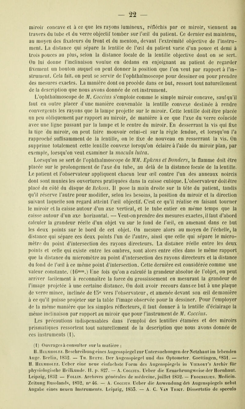 miroir concave et à ce que les rayons lumineux, réfléchis par ce miroir, viennent au travers du tube et du verre objectif tomber sur l'œil du patient. Ce dernier est maintenu, au moyen des fixateurs du front et du menton, devant l'extrémité objective de l'instru- ment. La distance qui sépare la lentille de l'œil du patient varie d'un pouce et demi à trois pouces au plus, selon la distance focale de la lentille objective dont on se sert. On lui donne l'inclinaison voulue en dedans en enjoignant au patient de regarder fixement un bouton auquel on peut donner la position que l'on veut par rapporta l'in- strument. Cela fait, on peut se servir de Toplithalmoscope pour dessiner ou pour prendre des mesures exactes. La manière dont on procède dans ce but, ressort tout naturellement de la description que nous avons donnée de cet instrument. L'ophthalmoscope de M. Coccius s'emploie comme le simple miroir concave, saufqu'il faut en outre placer d'une manière convenable la lentille convexe destinée à rendre convergents les rayons que la lampe projette sur le miroir. Cette lentille doit être placée un peu obliquement par rapport au miroir, de manière à ce que l'axe du verre coïncide avec une ligne passant par la lampe et le centre du miroir. En desserrant la vis qui fixe la tige du miroir, on peut faire mouvoir celui-ci sur la règle fendue, et lorsqu'on l'a rapproché suffisamment de la lentille, on le fixe de nouveau en resserrant la vis. On supprime totalement cette lentille convexe lorsqu'on éclaire à l'aide du miroir plan, par exemple, lorsqu'on veut examiner la macula lutea. Lorsqu'on se sert de l'ophthalmoscope de MM. Epkens et Donders, la flamme doit être placée sur le prolongement de l'axe du tube, au delà de la distance focale de la lentille. Le patient et l'observateur appliquent chacun leur œil contre l'un des anneaux noircis dont sont munies les ouvertures pratiquées dans la caisse cubique. L'observateur doit être placé du côté du disque de Rekoss. Il pose la main droite sur la tête du patient, tandis qu'il réserve l'autre pour modilier, selon les besoins, la position du miroir et la direction suivant laquelle son regard atteint l'œil objectif. C'est ce qu'il réalise en faisant tourner le miroir et la caisse autour d'un axe vertical, et le tube entier en même temps que la caisse autour d'un axe horizontal. — Veut-on prendre des mesures exactes, il faut d'abord calculer la grandeur réelle d'un objet vu sur le fond de l'œil, en amenant dans ce but les deux points sur le bord de cet objet. On mesure alors au moyen de l'échelle, la distance qui sépare ces deux points l'un de l'autre, ainsi que celle qui sépare le micro- mètre' du point d'intersection des rayons directeurs. La distance réelle entre les deux points et celle qui exisle entre les ombres, sont alors entre elles dans le même rapport que la distance du micromètre au point d'intersection des rayons directeurs et la distance du fond de l'œil à ce même point d'intersection. Cette dernière est considérée comme une valeur constante. (16'™.) Une fois qu'on a calculé la grandeur absolue de l'objet, on peut arriver facilement à reconnaître la force du grossissement en mesurant la grandeur de l'image projetée à une certaine distance. On doit avoir recours dans ce but à une plaque de verre mince, inclinée delS vers l'observateur, et amenée devant son œil demanière à ce qu'il puisse projeter sur la table l'image observée pour la dessiner. Pour l'employer de la même manière que les simples réflecteurs, il faut donner à la lentille d'éclairage la même inclinaison par rapport au miroir que pour l'instrument de M. Coccius. Les précautions indispensables dans l'emploi des lentilles étamées et des miroirs prismatiques ressortent tout naturellement de la description que nous avons donnée de ces instruments (l). (1) Ouvragesà consulter sur la matière ; II. lIiaMiioLTZ. Beschreibungeiiies Augeiispiegel zur Untersuchungen derNelzhaut im lebenden Auge. Berlin, 1852. — Tu. Ruete. Der Aiigcnspiegel und das Optometer. Goellingen, ^85L — H. IIelmiioltz. Uebcr eine neue einfaolisle Form des Augenspiegeis in Vierort's Archiv fur physiologischc Ileilkunde. 11. p. 827. — A. Coccius. Ueber die Krnaehrungweise der Hornhaut. Leipzig, 1852 — Follin. Archives générales de médecine, juillet 18r)2. — Froebelius. Medicin. Zeitung Russlands, 1852, n AG. — A. Coccius. Ueber die Anwendung deS Augenspiegeis nebst Angabe eines neucn Insirumenls. Leipzig, 1853. — A. C. Van Trigt. Disserlalio de speculo