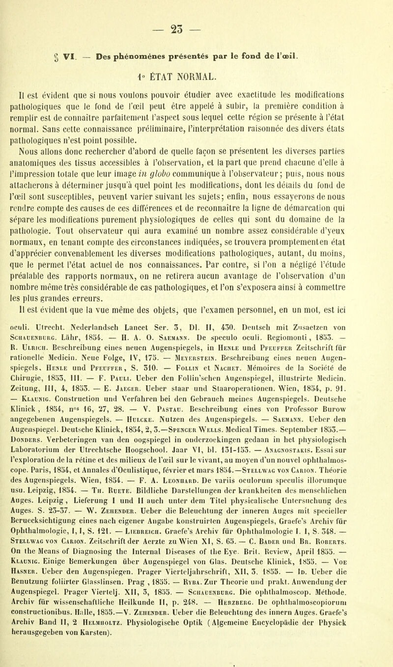 g VI. — Des phénomènes présentés par le fond de l'œil, 1° ÉTAT NORMAL. Il est évident que si nous voulons pouvoir étudier avec exactitude les modifications pathologiques que le fond de l'œil peut être appelé à subir, la première condition à remplir est de connaître parfaitement l'aspect sous lequel cette région se présente à l'état normal. Sans cette connaissance préliminaire, l'interprétation raisonnée des divers étals pathologiques n'est point possihle. Nous allons donc rechercher d'abord de quelle façon se présentent les diverses parties anatomiques des tissus accessibles à l'observation, et la part que prend chacune d'elle à l'impression totale que leur image in globo communique à l'observateur; puis, nous nous attacherons à déterminer jusqu'à quel point les modifications, dont les détails du fond de l'œil sont susceptibles, peuvent varier suivant les sujets; enfin, nous essayerons de nous rendre compte des causes de ces différences et de reconnaître la ligne de démarcation qui sépare les modifications purement physiologiques de celles qui sont du domaine de la pathologie. Tout observateur qui aura examiné un nombre assez considérable d'yeux normaux, en tenant compte des circonstances indiquées, se trouvera promptementen état d'apprécier convenablement les diverses modifications pathologiques, autant, du moins, que le permet l'état actuel de nos connaissances. Par contre, si l'on a négligé l'étude préalable des rapports normaux, on ne retirera aucun avantage de l'observation d'un nombre même très considérable de cas pathologiques, et l'on s'exposera ainsi à commettre les plus grandes erreurs. H est évident que la vue même des objets, que l'examen personnel, en un mot, est ici ociili. Uirecht. Nederlandsch Lancet Ser. 3, DI. H, 430. Deutsch mit Znsaetzen von ScHAUENBURG. Lâhp, 1854. — H. A. 0. Saemann. De speculo oculi. Regiomonti, 1853. — R. Ulrich. Beschreibung eines neuen Augenspiegels, in Henle und Pfeuffer Zeilschrift fur rationelle Medicin. Ncue Folge, IV, 175. — Meyerstein. Beschreibung eiiies neuen Augen- spiegels, Henle und Pfeuffer, S. 310. — Follin et Nachet. Mémoires de la Société de Cliirugie, 1853, 111. — F. Pauli. Ueber den FoUin'schcn Augenspiegel, illustrirte Medicin. Zeitung, III, 4, 1853. — E. Jaeger. Ueber staar und Staaroperationen. Wien, 1854, p. 91. — Klaunig. Construction und Verfahren bel den Gebrauch meines Augenspiegels. Deuische Klinick , 1854, ns 16, 27, 28. — V. Pastau. Beschreibung eines von Professor Burow angegebenen Augenspiegels. — Hulcke. Nutzen des Augenspiegels. — Saemanx. Ueber den Augenspiegel. Deutsche Klinick, 1854, 2, 3.—Spencer Wells. Médical Times. September 1853.— Donders. Verbeteringen van den oogspiegel in ouderzockingen gedaan in het physiologisch Laboratorium der Utrechtsche Hoogschool. Jaar VI, bl. 131-153. —Anagnostakis. Essai sur l'exploration de la rétine et des milieux de l'œil sur le vivant, au moyen d'un nouvel ophthalmos- cope. Paris, 1854, et Annales d'Oculistique, février et mars 1854.—Stellwag von Carion. Théorie des Augenspiegels. Wien, 1854. — F. A. Leoniiard. De variis oculorum spcculis illorumque usu. Leipzig, 1854. — Th. Ruete. Bildliche Darstellungen der krankheiten des menschlichen Auges. Leipzig, Lieferung I und II auch unter dem Titel physicalische Unlersuchung des Auges. S. 25-37. — W. Zehender. Ueber die Beleuchtung der inneren Auges mit specieller Beruecksichtigung eines nach eigener Angabe konslruirlen Augenspiegels, Graefe's Archiv fur Ophthalmologie, I, I, S. 121. — Liedreich. Graefe's Archiv fur Ophthalmologie I. I, S. 348. — Stellwag VON Carion. Zeitschrift der Aerzte zu Wien XI, S. 65.— C. Bader und Br. Roberts. On the Means of Diagnosing the Internai Diseases of tlie Eye. Bril. Review, April 1855. — Klaunig. Einige Bemerkungen ûber Augens[)icgel von Glas. Deutsche Klinick, 1855. — Voe Hasner. Ueber den Augenspiegen. Prager Viertcljahrschrift, XII, 3, 1855. — Id. Ueber die Benutzung foliirter Giasslinsen. Prag , 1855. — Ryba. Zur Théorie und prakt. Anwendung der Augenspiegel. Prager Vierlelj. XII, 3, 1855. — Schauenburg. Die ophthalmoscop. Méthode. Archiv fur wissenschaflliche Heilkunde II, p. 248. — Herzberg. De ophlhaimoscopioruni constructionibus. Halle, 1855.—V. Zehender. Ueber die Beleuchtung des innern Auges. Graefe's Archiv Band II, 2 Helmholtz. Physiologische Optik (Algemeine Encyclopadie der Physick herausgegeben von Karsten).