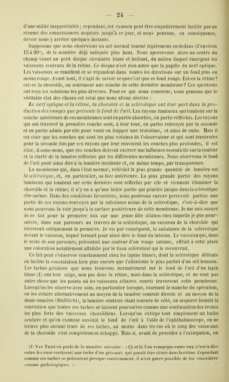 d'une utilité inappréciable; cependant, cet examen peut être singulièrement facilité par un résumé des connaissances acquises jusqu'à ce jour, et nous pensons, en conséquence, devoir nous y arrêter quelques instants. Supposons que nous observions un œil normal tourné légèrement en dedans (d'environ 15 à 20°), de la manière déjà indiquée plus haut. Nous apercevons alors au centre du champ visuel un petit disque circulaire blanc et brillant, du milieu duquel émergent les vaisseaux centraux delà rétine. Ce disque n'est rien autre que la papille du nerf optique. Les vaisseaux se ramifient et se répandent dans toutes les directions sur un fond plus ou moins rouge. Avant tout, il s'agit de savoir cequec'est que ce fond rouge. Est-ce la rétine? est-ce la choroïde, ou seulement une couche de cette dernière membrane? Ces questions ont reçu les solutions les plus diverses. Pour ce qui nous concerne, nous pensons que le véritable étal des choses est celui que nous allons décrire : Le nerf optique et la rétine, la choroïde et la sclérotique ont leur part dans la pro- duction des images que présente le fond de Vœil. Les rayons lumineux qui tombent sur la couche antérieure de ces membranes sont en partie absorbés, en partie réfléchis. Les rayons qui ont traversé la première couche sont, à leur tour, en partie renvoyés par la seconde et en partie admis par elle pour venir en frapper une troisième, el ainsi de suite. Mais il est clair que les couches qui sont les plus voisines de l'observateur et qui sont traversées pour la seconde fois par ces rayons que leur renvoient les couches plus profondes, il est clair, d:sons-nous, que ces couches doivent exercer une influence essentielle sur la couleur el la clarté de la lumière réfléchie par les différentes membranes. Nous observons le fond de l'œil pour ainsi dire à la lumière incidente et, en même temps, par transparence. La membrane qui, dans l'état normal, réiléciiit la plus grande quantité de lumière est la sclérotique, a, en particulier, sa face antérieure. La plus grande partie des rayons lumineux qui tombent sur celte dernière sont réfléchis par elle et viennent illuminer la choroïde el la rétine; il n'y en a qu'une faible partie qui pénètre jusque dans la sclérotique elle-même. Dans des conditions favorables, nous pourrons encore percevoir parfois une partie de ces rayons renvoyés par la substance même de la sclérotique, c'est-à-dire que nous pourrons la voir jusqu'à la surface postérieure de cette membrane. Je me suis assuré de ce fait pour la première fois sur une jeune fille albinos chez laquelle je pus pour- suivre, dans son parcours au travers de la sclérotique, un vaisseau de la choroïde qui traversait obliquement la première. Je vis par conséquent, la substance de la sclérotique devant le vaisseau, lequel formait pour ainsi dire le fond du tableau. Le vaisseau qui, dans le reste de son parcours, présentait une couleur d'un rouge intense, offrait à cette place une coloration notablement affaiblie par le tissu sclérotical qui le recouvrait. Ce fait peut s'observer constamment chez les lapins blancs, dont la sclérotique délicate en facilite la constatation bien plus encore que l'albinisme le plus parfait d'un œil humain. Les taches grisâtres que nous trouvons normalement sur le fond de l'œil d'un lapin blanc (1) ont leur siège, non pas dans la réline, mais dans la sclérotique, et ne sont pas autre chose que les points où les vaisseaux ciliaires courts traversent cette membrane. Lorsqu'on les observe avec soin, en particulier lorsque, tournant le manche du spéculum, on les éclaire alternativement au moyen de la lumière centrale directe et au moyen de la demi-lumière {IlaWlichi), la lumière centrale étant tournée de côté, on acquiert bientôt la conviction <\ue toutes ces taches se laissent poursuivre comme une continuation des troncs les plus forts des vaisseaux choroïdiens. Lorsqu'on extirpe tout simplement un bulbe oculaire el qu'on examine aussitôt le fond de l'œil à l'aide de l'ophthalmoscope, on ne trouve plus aucune trace de ces taches, au moins dans les cas où le sang des vaisseaux de la choroïde s'est complètement échappé. Mais si, avant de procéder à l'extirpation, on {D Van TrigI on parle de la manière suivaiile : « Çà et là Ton remarque entre eux (c'esl-à dire entre ]cs vasa vorticosa) une tache d'un gris mal, qui |)araît èire située dans la réline. Cependant comme ces taches se présentent presque conslammenl, il n'est guère possible de les considérer comme palliologiques. »