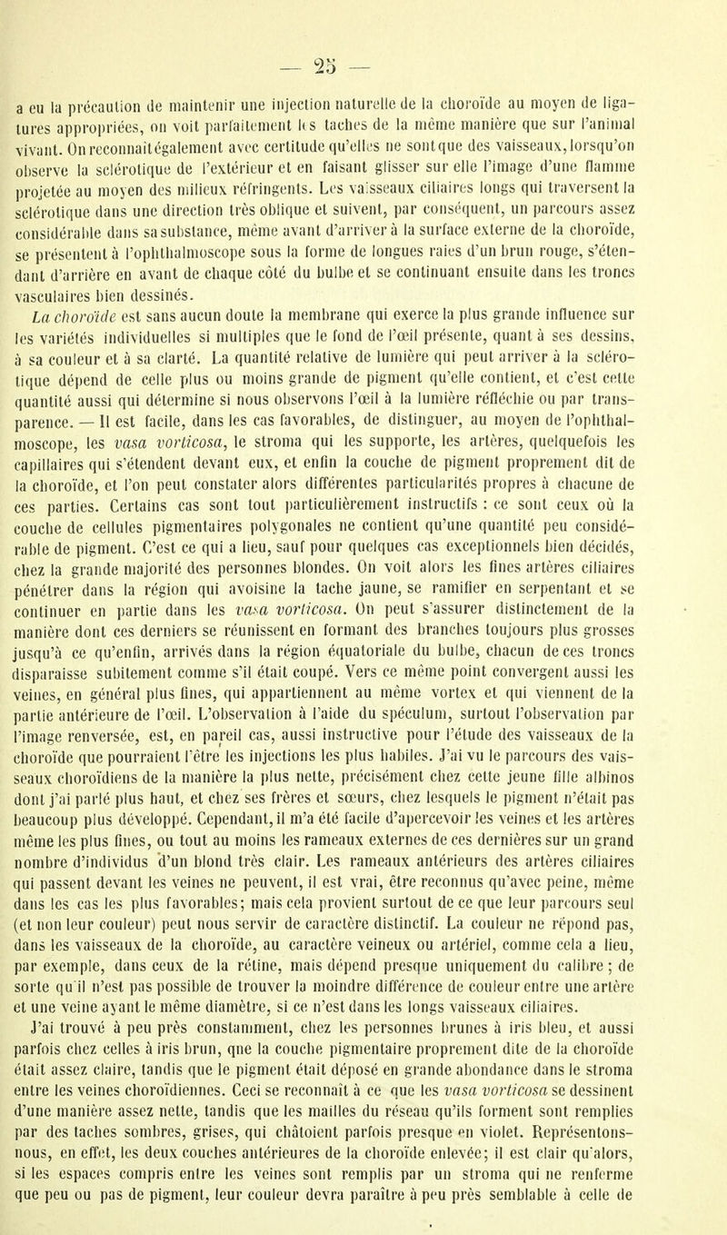 a eu la précaution de maintenir une injection naturelle de la choroïde au moyen de liga- tures appropriées, on voit parfaitement lis taches de la même manière que sur l'animal vivant. Onreconnaitégalement avec certitude qu'elles ne sontque des vaisseaux,lorsqu'on observe la sclérotique de l'extérieur et en faisant glisser sur elle l'image d'une flamme projetée au moyen des milieux réfringents. Les vaisseaux ciliaires longs qui traversent la sclérotique dans une direction très oblique et suivent, par conséquent, un parcours assez considérable dans sa substance, même avant d'arriver à la surface externe de la choroïde, se présentent à l'ophthalmoscope sous la forme de longues raies d'un brun rouge, s'éten- dant d'arrière en avant de chaque côté du bulbe et se continuant ensuite dans les troncs vasculaires bien dessinés. La cJioroïde est sans aucun doute la membrane qui exerce la plus grande influence sur les variétés individuelles si multiples que le fond de l'œil présente, quant à ses dessins, à sa couleur et à sa clarté. La quantité relative de lumière qui peut arriver à la scléro- tique dépend de celle plus ou moins grande de pigment qu'elle contient, et c'est cette quantité aussi qui détermine si nous observons l'œil à la lumière réfléchie ou par trans- parence. — 11 est facile, dans les cas favorables, de distinguer, au moyen de l'ophthal- moscope, les vasa vorticosa, le stroma qui les supporte, les artères, quelquefois les capillaires qui s'étendent devant eux, et enfin la couche de pigment proprement dit de la choroïde, et l'on peut constater alors différentes particularités propres à chacune de ces parties. Certains cas sont tout particulièrement instructifs : ce sont ceux où la couche de cellules pigmenta ires polygonales ne contient qu'une quantité peu considé- rable de pigment. C'est ce qui a lieu, sauf pour quelques cas exceptionnels bien décidés, chez la grande majorité des personnes blondes. On voit alors les fines artères ciliaires pénétrer dans la région qui avoisine la tache jaune, se ramifier en serpentant et se continuer en partie dans les vasa vorticosa. On peut s'assurer distinctement de la manière dont ces derniers se réunissent en formant des branches toujours plus grosses jusqu'à ce qu'enfin, arrivés dans la région équatoriale du bulbe^ chacun de ces troncs disparaisse subitement comme s'il était coupé. Vers ce même point convergent aussi les veines, en général plus fines, qui appartiennent au même vortex et qui viennent de la partie antérieure de l'œil. L'observation à l'aide du spéculum, surtout l'observation par l'image renversée, est, en pareil cas, aussi instructive pour l'étude des vaisseaux de la choroïde que pourraient l'être les injections les plus habiles. J'ai vu le parcours des vais- seaux choroïdiens de la manière la plus nette, précisément chez cette jeune fille albinos dont j'ai parlé plus haut, et chez ses frères et sœurs, chez lesquels le pigment n'était pas beaucoup plus développé. Cependant, il m'a été facile d'apercevoir les veines et les artères même les plus fiiies, ou tout au moins les rameaux externes de ces dernières sur un grand nombre d'individus d'un blond très clair. Les rameaux antérieurs des artères ciliaires qui passent devant les veines ne peuvent, il est vrai, être reconnus qu'avec peine, même dans les cas les plus favorables; mais cela provient surtout de ce que leur parcours seul (et non leur couleur) peut nous servir de caractère dislinctif. La couleur ne répond pas, dans les vaisseaux de la choroïde, au caractère veineux ou artériel, comme cela a lieu, par exemple, dans ceux de la rétine, mais dépend presque uniquement du calibre ; de sorte qu il n'est pas possible de trouver la moindre différence de couleur entre une artère et une veine ayant le même diamètre, si ce n'est dans les longs vaisseaux ciliaires. J'ai trouvé à peu près constamment, chez les personnes brunes à iris bleu, et aussi parfois chez celles à iris brun, que la couche pigmentaire proprement dite de la choroïde était assez claire, tandis que le pigment était déposé en grande abondance dans le stroma entre les veines choroïdiennes. Ceci se reconnaît à ce que les vasa vorticosa&e dessinent d'une manière assez nette, tandis que les mailles du réseau qu'ils forment sont remplies par des taches sombres, grises, qui chatoient parfois presque en violet. Représentons- nous, en effet, les deux couches antérieures de la choroïde enlevée; il est clair qu'alors, si les espaces compris entre les veines sont remplis par un stroma qui ne renferme que peu ou pas de pigment, leur couleur devra paraître à peu près semblable à celle de