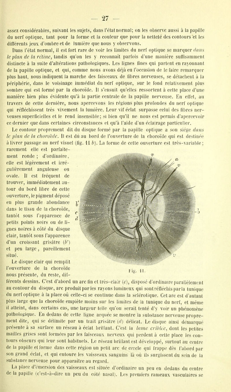 assez considérables, suivant les sujets, dans l'étal normal; on les observe aussi à la papille du nerf optique, tant pour la forme et la couleur que pour la netteté des contours et les différents jeux d'ombre et de lumière que nous y observons. Dans l'état normal, il est fort rare de voir les limites du nerf optique se marquer ilaits le plan de la rétine, lanàis qu'on les y reconnaît parfois d'une manière sufrisamment distincte à la suite d'altérations pathologiques. Les lignes fines qui parlent en rayonnant de la papille optique, et qui, comme nous avons déjà eu l'occasion de le faire remarquer plus haut, nous indiquent la marche des faisceaux de fibres nerveuses, se détachent à la périphérie, dans le voisinage immédiat du nerf optique, sur le fond relativement plus sombre qui est formé par la choroïde. 11 s'ensuit qu'elles ressortent à cette place d'une manière bien plus évidente qu'à la partie centrale de la papille nerveuse. En effet, au travers de cette dernière, nous apercevons les régions plus profondes du nerf optique qui réfléchissent très vivement la lumière. Leur vif éclat surpasse celui des fibres ner- veuses superficielles et le rend insensible; si bien qu'il ne nous est permis d'apercevoir ce dernier que dans certaines circonstances et qu'à l'aide dun éclairage particulier. Le contour proprement dit du disque formé par la papille optique a son siège dans le plan de la choroïde. Il est dû au bord de l'ouverture de la choroïde qui est destinée à livrer passage au nerf visuel (fig. M h). La forme de cette ouverture est très-variable; rarement elle est parfaile- , , , XNN™™™™«««««.m.............ni.i..,.,^ / elle est légèrement et irre- ^^^^^■■llli v gulièrement anguleuse ou ovale. Il est fréquent de trouver, immédiatement au- tour du bord libre de cette ouverture, le pigment déposé en plus grande abondance dans le tissu de la choroïde, tantôt sous l'apparence de petits points noirs ou de li- gnes noires à côté du disque clair, tantôt sous l'apparence d'un croissant grisâtre {b^) et peu large, pareillement situé. Le disque clair qui remplit l'ouverlure de la choroïde nous présente, du reste, dif- férents dessins. C'est d'abord un arc fin et très-clair (c), disposé d ordinaire parallèlement au contour du disque, arc produit par les rayons lumineux qui sont réfléchis parla tunique du nerf optique à la place où celle-ci se coiitinue dans la sclérotique. Cet arc est d'autant plus large que la choroïde empiète moins sur les limites de la tunique du nerf, et même il atteint, dans certains cas, une largeur telle qu'on serait tenté d'y voir un phénomène pathologique. En dedans de cette ligne arquée se montre la substance nerveuse propre- ment dite, qui se délimite par un trait grisâtre {d) délicat. Le disque ainsi démarqué présente à sa surface un réseau à éclat brillant. C'est la lame criblée, dont les petites mailles grises sont formées par les faisceaux nei'veux qui perdent à cette place les con- tours obscurs qui leur sont habituels. Le réseau brillant est développé, surtout au centre de la papille et forme dans cette région un pelit arc de cercle qui frappe dès l'abord par son grand éclat, et qui entoure les vaisseaux sanguins là où ils surgissent du sein de la substance nerveuse pour apparaître au regard. La place d'émersion des vaisseaux est située d'ordinaire un peu en dedans du centre de la papille (c'est-à-dire un peu du côlé nasal). Les premiers rameaux vasculaires se