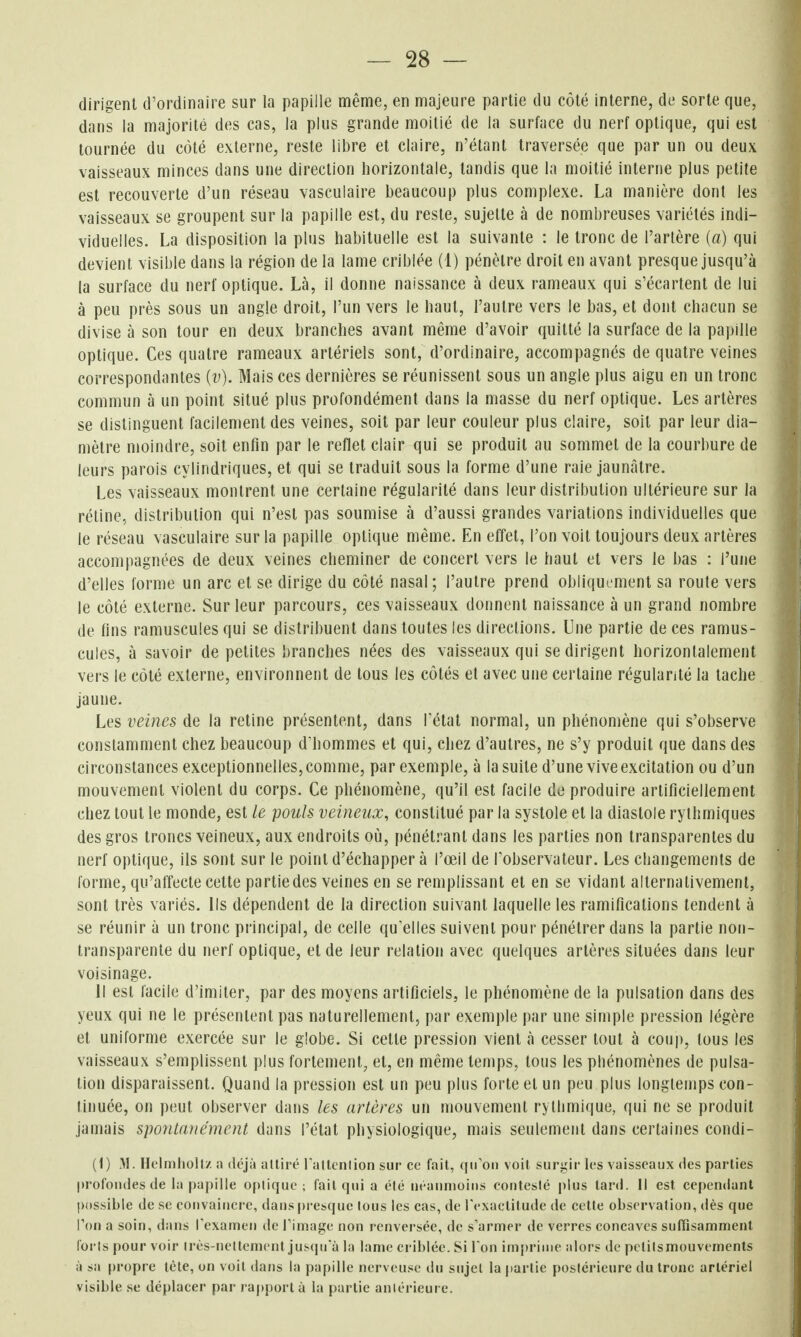 dirigent d'ordinaire sur la papille même, en majeure partie du côté interne, de sorte que, dans la majorité des cas, la plus grande moitié de la surface du nerf optique, qui est tournée du côté externe, reste libre et claire, n'étant traversée que par un ou deux vaisseaux minces dans une direction horizontale, tandis que la moitié interne plus petite est recouverte d'un réseau vaseulaire beaucoup plus complexe. La manière dont les vaisseaux se groupent sur la papille est, du reste, sujette à de nombreuses variétés indi- viduelles. La disposition la plus habituelle est la suivante : le tronc de l'artère {a) qui devient visible dans la région de la lame criblée (1) pénètre droit en avant presque jusqu'à la surface du nerf optique. Là, il donne naissance à deux rameaux qui s'écartent de lui à peu près sous un angle droit, l'un vers le haut, l'autre vers le bas, et dont chacun se divise à son tour en deux branches avant même d'avoir quitté la surface de la papille optique. Ces quatre rameaux artériels sont, d'ordinaire, accompagnés de quatre veines correspondantes {v). Mais ces dernières se réunissent sous un angle plus aigu en un tronc commun à un point situé plus profondément dans la masse du nerf optique. Les artères se distinguent facilement des veines, soit par leur couleur plus claire, soit par leur dia- mètre moindre, soit enfin par le reflet clair qui se produit au sommet de la courbure de leurs parois cylindriques, et qui se traduit sous la forme d'une raie jaunâtre. Les vaisseaux montrent une certaine régularité dans leur distribution ultérieure sur la réline, distribution qui n'est pas soumise à d'aussi grandes variations individuelles que le réseau vaseulaire sur la papille optique même. En effet, l'on voit toujours deux artères accompagnées de deux veines cheminer de concert vers le haut et vers le bas : l'une d'elles forme un arc et se dirige du côté nasal ; l'autre prend obliquement sa route vers le côté externe. Sur leur parcours, ces vaisseaux donnent naissance à un grand nombre de fins ramuscules qui se distribuent dans toutes les directions. Une partie de ces ramus- cules, à savoir de petites branches nées des vaisseaux qui se dirigent horizontalement vers le côté externe, environnent de tous les côtés et avec une certaine régularité la tache jaune. Les veines de la rétine présentent, dans Tétat normal, un phénomène qui s'observe constamment chez beaucoup d'hommes et qui, chez d'autres, ne s'y produit que dans des circonstances exceptionnelles, comme, par exemple, à la suite d'une vive excitation ou d'un mouvement violent du corps. Ce phénomène, qu'il est facile de produire artificiellement chez tout le monde, est le pouls veineux, constitué par la systole et la diastole rythmiques des gros troncs veineux, aux endroits où, pénétrant dans les parties non transparentes du nerf optique, ils sont sur le point d'échapper à l'œil de Tobservateur. Les changements de forme, qu'affecte cette partie des veines en se remplissant et en se vidant alternativement, sont très variés. Ils dépendent de la direction suivant laquelle les ramifications tendent à se réunir à un tronc principal, de celle qu'elles suivent pour pénétrer dans la partie non- transparente du nerf optique, et de leur relation avec quelques artères situées dans leur voisinage. Il est facile d'imiter, par des moyens artificiels, le phénomène de la pulsation dans des yeux qui ne le présentent pas naturellement, par exemple par une simple pression légère et uniforme exercée sur le globe. Si cette pression vient à cesser tout à coup, tous les vaisseaux s'emplissent plus fortement, et, en même temps, tous les phénomènes de pulsa- tion disparaissent. Quand la pression est un peu plus forte et un peu plus longtemps con- tinuée, on peut observer dans les artères un mouvement rythmique, qui ne se produit jamais spontanément dans l'état physiologique, mais seulement dans certaines condi- (1) y\. Hclmlioll/ il déjà attiré rattcnlion sur ce fait, ([iron voit surgir les vaisseaux des parties profondes de la paj)ille 0[)lique ; fait qui a élé néanmoins contesté plus lard. Il est cependant possible de se convaincre, dans presque tous les cas, de l'exactitude de cette observation, dès que l'on a soin, dans rexameii de Tiniage non renversée, de s'armer de verres concaves snflîsamment (orls pour voir irès-nellement jusqu'à la lame criblée. Si Ton imprime alors de pctiismouvements à sa |)r()pre tète, on voit dans la papille nerveuse du sujet la partie postérieure du tronc artériel visible se déplacer par rapport à la partie aniérieure.