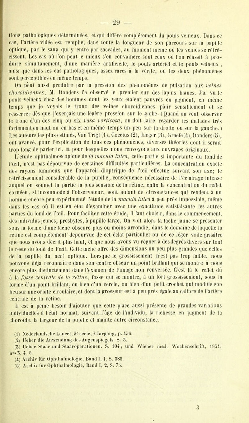 — ^29 — lions pathologiques déterminées, et qui diffi^re complètement du pouls veineux. Dans ce cas, l'artère vidée est remplie, dans toute la longueur de son parcours sur la papille optique, par le sang qui y entre par saccades, au moment même où les veines se rétré- cissent. Les cas où l'on peut le mieux s'en convaincre sont ceux où l'on réussit à pro- duire simultanément, dune manière arlllicielle, le pouls artériel et le pouls veineux, ainsi que dans les cas pathologiques, assez rares à la vérité, où les deux phénomènes sont perceptibles en même temps. On peut aussi produire par la pression des phénomènes de pulsation aux veines cJioroïdlennes; M. Donders l'a observé le premier sur des lapins blancs. J'ai vu le pouls veineux chez des hommes dont les yeux étaient pauvres en pigment, en même temps que je voyais le tronc des veines choroïdiennes pâlir sensiblement et se resserrer dès que j'exerçais une légère pression sur le globe. (Quand on veut observer le tronc d'un des cinq ou six vasa vorticosa, on doit faire regarder les malades très fortement en haut ou en bas et en même temps un peu sur la droite ou sur la gauche. ) Les auteurs les plus estimés. Van Trigt (1), Coccius (2), Jaeger (3), Graefe(4), Donders (5), ont avancé, pour lexplication de tous ces phénomènes, diverses théories dont il serait trop long de parler Ici, et pour lesquelles nous renvoyons aux ouvrages originaux. L'étude ophthalmoscopique de la macula hitea, cette partie si importante du fond de l'œil, n'est pas dépourvue de certaines difficultés particulières. La concentration exacte des rayons lumineux que l'appareil dioptrique de l'œil effectue suivant son axe; le rétrécissement considérable de la pupille, conséquence nécessaire de l'éclairage intense auquel on soumet la partie la plus sensible de la réline, enhn la concentration du reflet cornéen, si incommode à l'observateur, sont autant de circonstances qui rendent à un homme encore peu expérimenté l'élude de la macula lutea k peu près impossible, même dans les cas où il est en état d'examiner avec une exactitude satisfaisante les autres parties du fond de l'œil. Pour faciliter cette étude, il faut choisir, dans le commencement, des individus jeunes, presbytes, à pupille large. On voit alors la tache jaune se présenter sous la forme d'une tache obscure plus ou moins arrondie, dans le domaine de laquelle la réline est complètement dépourvue de cet éclat particulier ou de ce léger voile grisâtre que nous avons décrit plus haut, et que nous avons vu régner à des degrés divers sur tout le reste du fond de l'œil. Cette tache offre des dimensions un peu plus grandes que celles de la papille du nerf optique. Lorsque le grossissement n'est pas trop faible, nous pouvons déjà reconnaître dans son centre obscur un point brillant qui se montre à nous encore plus distinctement dans l'examen de l'image non renversée. C'est là le reflet dù à la fosse centrale de la rétvie, fosse qui se montre, à un fort grossissement, sous la forme d'un point brillant, ou bien d'un cercle, ou bien d'un petit crochet qui modifie son lieu sur une orbite circulaire, et dont la grosseur est à peu près égale au calibre de l'artère centrale de la rétine. Il est à peine besoin d'ajouter que cette place aussi présente de grandes variations individuelles à l'état normal, suivant l'âge de l'individu, la richesse en pigment de la choroïde, la largeur de la pupille et mainte autre circonstance. (1) NederlandscheLancet, 3esérie,2Jargang, p.456. (2) Ueber die Aiiwenduog des Augenspiegels. S. 3. (3) Ueber Slaar utul Staaroperalionen. S. 104; und Wiener meJ. Wochenschrift, 1854, u«s 3, 4, 3. (4) Archiv fur Oplithalmologie, Band I, i, S. 585. (5) Archiv fur Ophtlialmologie, Band I, 2, S. 75. 3