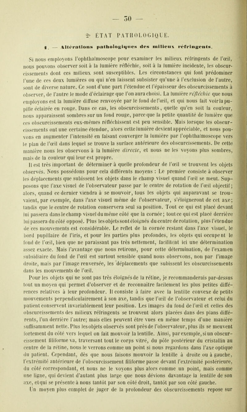 2° ÉTAT PATHOLOGIQIE. i, — Altérations i)athoIogiqiBe«$ des milieux réfringents. Si nous employons roplillialmoscope pour examiner les milieux réfringents de l'œil, nous pouvons observer soit à la lumière rédécliie, soit à la lumière incidente, les obscur- cissements dont ces milieux sont susceptibles. Les circonstances qui font prédominer l'une de ces deux lumières ou qui n'en laissent subsister qu'une à l'exclusion de Pautre, sont de diverse nature. Ce sont d'une part l'étendue et l'épaisseur des obscurcissements à observer, de l'autre le mode d'éclairage que l'on aura choisi. La lumière réfléchie que nous employons est la lumière diffuse renvoyée par le fond deî'œil, et qui nous fait voirlapu- ])ille éclairée en rouge. Dans ce cas, les obscurcissements, quelle qu'en soit la couleur, nous apparaissent sombres sur un fond rouge, parce que la petite quantité de lumière que ces obscurcissements eux-mêmes réfléchissent est peu sensible. Mais lorsque les obscur- cissements ont une certaine étendue, alors cette lumière devient appréciable, et nous pou- vons en augmenter l'intensité en faisant converger la lumière par l'ophthalmoscope vers le plan de l'œil dans lequel se trouve la surface antérieure des obscurcissements. De cette manière nous les observons à la lumière directe, et nous ne les voyons plus sombres, mais de la couleur qui leur est propre. 11 est très important de déterminer à quelle profondeur de l'œil se trouvent les objets observés. Nous possédons pour cela différents moyens : Le premier consiste à observer les déplacements que subissent les objets dans le champ visuel quand l'œil se meut. Sup- posons que Taxe visuel de l'observateur passe par le centre de rotation de l'œil objectif; alors, quand ce dernier viendra à se mouvoir, tous les objets qui auparavant se trou- vaient, par exemple, dans l'axe visuel même de l'observateur, s'éloigneront de cet axe; tandis que le centre de rotation conservera seul sa position. Tout ce qui est placé devant lui passera dans le champ visuel du même côté que la cornée; tout ce qui est placé derrière lui passera du côté opposé. Plus lesobjetssontéloignés du centre de rotation, plusl'étendue de ces mouvements est considérable. Le reflet de la cornée restant dans l'axe visuel, le bord pupillaire de l'iris, et pour les parties plus profondes, les objets qui occupent le fond de l'œil, bien que ne paraissant pas très nettement, facilitent ici une détermination assez exacte. Mais l'avantage que nous retirons, pour cette détermination, de l'examen subsidiaire du fond de l'œil est surtout sensible quand nous observons, non par l'image droite, mais par Timage renversée, les déplacements que subissent les obscurcissements dans les mouvements de l'œil. Pour les objets qui ne sont pas très éloignés de la réline, je recommanderais par-dessus tout un moyen qui permet d'observer et de reconnaître facilement les plus petites diffé- rences relatives à leur profondeur. Il consiste à faire avec la lentille convexe de petits mouvements perpendiculairement à son axe, tandis que l'œil de l'observateur et celui du patient conservent invariablement leur position. Les images du fond de l'œil et celles des obscurcissements des milieux réfringents se trouvent alors placées dans des plans diffé- rents, l'un derrière Tautre; mais elles peuvent être vues en même temps d'une manière suffisamment nette.Plus lesobjets observés sont prèsde l'observateur,plus ils se meuvent fortement du côté vers lequel on fait mouvoir la lentille. Ainsi, par exemple, si un obscur- cissement filiforme va, traversant tout le corps vitré, du pôle postérieur du cristallin au centre de la rétine, nous le verrons comme un point si nous regardons dans l'axe optique du patient. Cependant, dès que nous faisons mouvoir la lentille à droite ou à gauche, Texlrémité antérieure de l'obscurcissement filiforme passe devant l'extrémité postérieure, du côté correspondant, et nous ne le voyons plus alors comme un point, mais comme une ligne, qui devient d'autant plus large que nous dévions davantage la lentille de son axe, etqui se présente à nous tantôt par son côté droit, tantôt par son côté gauche. Un moyen plus complet de juger de la profondeur des obscurcissements repose sur