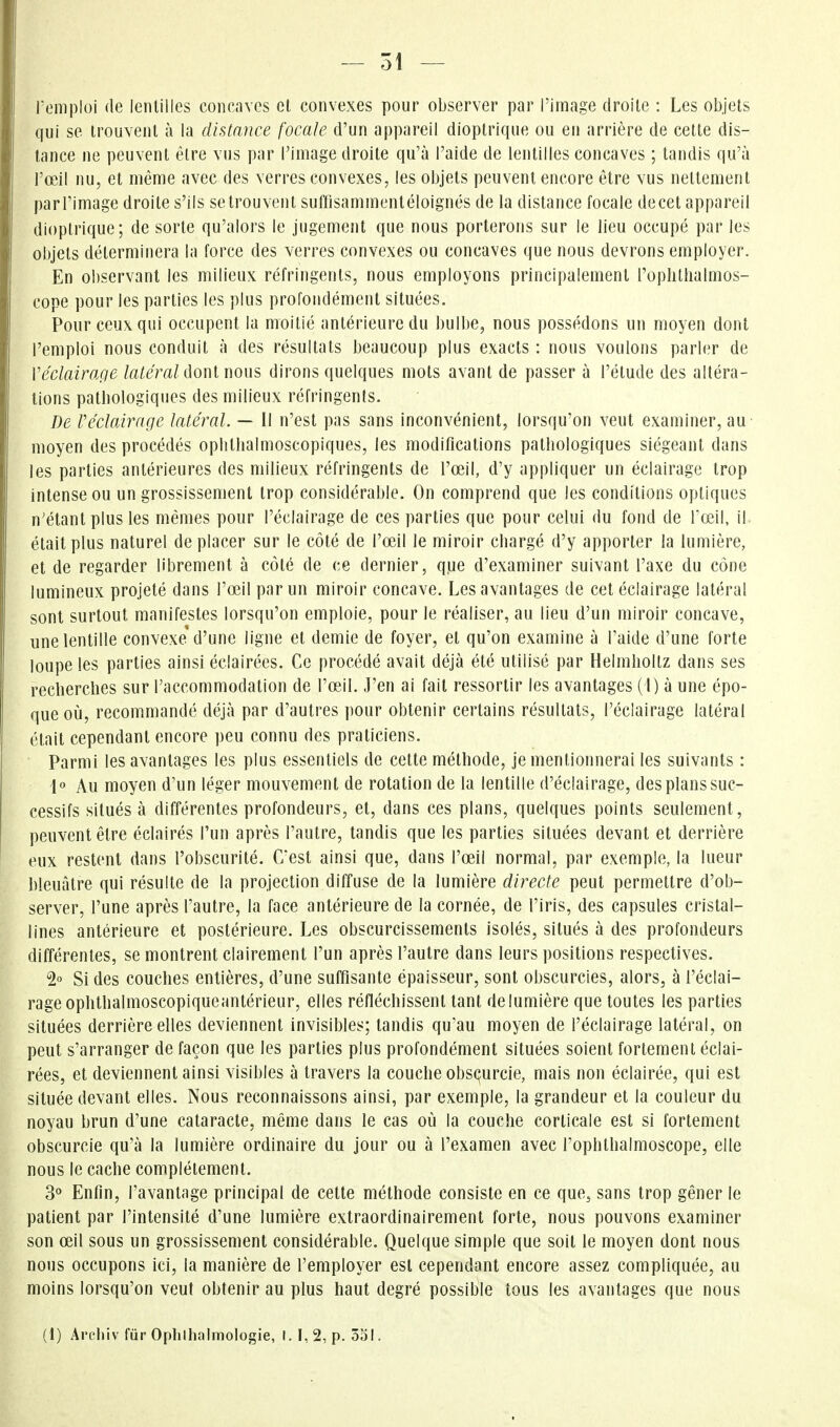 - 51 — remploi de lentilles concaves et convexes pour observer par l'image droite : Les objets qui se trouvent à la distance focale d'un appareil dioptrique ou en arrière de cette dis- tance ne peuvent être vus par l'image droite qu'à l'aide de lentilles concaves ; tandis qu'à l'œil nu, et même avec des verres convexes, les objets peuvent encore être vus nettement parTimage droite s'ils se trouvent suffisammentéloignés de la distance focale de cet appareil dioptrique; de sorte qu'alors le jugement que nous porterons sur le lieu occupé par les objets déterminera la force des verres convexes ou concaves que nous devrons employer. En observant les milieux réfringents, nous employons principalement l'ophthalmos- cope pour les parties les plus profondément situées. Pour ceux qui occupent la moitié antérieure du bulbe, nous possédons un moyen dont l'emploi nous conduit à des résultats beaucoup plus exacts : nous voulons parler de Véclairage latéral ûoul mus dirons quelques mots avant de passer à l'étude des altéra- tions pathologiques des milieux réfringents. De Véclairage latéral. — Il n'est pas sans inconvénient, lorsqu'on veut examiner, au moyen des procédés oplilhalmoscopiques, les modifications pathologiques siégeant dans les parties antérieures des milieux réfringents de l'œil, d'y appliquer un éclairage trop intense ou un grossissement trop considérable. On comprend que les conditions optiques n'étant plus les mêmes pour l'éclairage de ces parties que pour celui du fond de fœil, il était plus naturel de placer sur le côté de l'œil le miroir chargé d'y apporter la lumière, et de regarder librement à côté de ce dernier, que d'examiner suivant l'axe du cône lumineux projeté dans l'œil par un miroir concave. Les avantages de cet éclairage latéral sont surtout manifestes lorsqu'on emploie, pour le réaliser, au lieu d'un miroir concave, une lentille convexe'd'une ligne et demie de foyer, et qu'on examine à l'aide d'une forte loupe les parties ainsi éclairées. Ce procédé avait déjà été utilisé par Helmhoitz dans ses recherches sur l'accommodation de l'œil. J'en ai fait ressortir les avantages (l) à une épo- que où, recommandé déjà par d'autres pour obtenir certains résultats, l'éclairage latéral était cependant encore peu connu des praticiens. Parmi les avantages les plus essentiels de cette méthode, je mentionnerai les suivants : Au moyen d'un léger mouvement de rotation de la lentille d'éclairage, des plans suc- cessifs situés à différentes profondeurs, et, dans ces plans, quelques points seulement, peuvent être éclairés l'un après l'autre, tandis que les parties situées devant et derrière eux restent dans l'obscurité. C'est ainsi que, dans l'œil normal, par exemple, la lueur bleuâtre qui résulte de la projection diffuse de la lumière directe peut permettre d'ob- server, l'une après l'autre, la face antérieure de la cornée, de l'iris, des capsules cristal- lines antérieure et postérieure. Les obscurcissements isolés, situés à des profondeurs différentes, se montrent clairement l'un après l'autre dans leurs positions respectives. 2° Si des couches entières, d'une suffisante épaisseur, sont obscurcies, alors, à l'éclai- rage ophthalmoscopiqueantérieur, elles réfléchissent tant de lumière que toutes les parties situées derrière elles deviennent invisibles; tandis qu'au moyen de l'éclairage latéral, on peut s'arranger de façon que les parties plus profondément situées soient fortement éclai- rées, et deviennent ainsi visibles à travers la couche obs(^urcie, mais non éclairée, qui est située devant elles. Nous reconnaissons ainsi, par exemple, la grandeur et la couleur du noyau brun d'une cataracte, même dans le cas où la couche corticale est si fortement obscurcie qu'à la lumière ordinaire du jour ou à l'examen avec Tophthalmoscope, elle nous le cache complètement. 3« Enfin, l'avantage principal de cette méthode consiste en ce que, sans trop gêner le patient par l'intensité d'une lumière extraordinairement forte, nous pouvons examiner son œil sous un grossissement considérable. Quelque simple que soit le moyen dont nous nous occupons ici, la manière de l'employer est cependant encore assez compliquée, au moins lorsqu'on veut obtenir au plus haut degré possible tous les avantages que nous