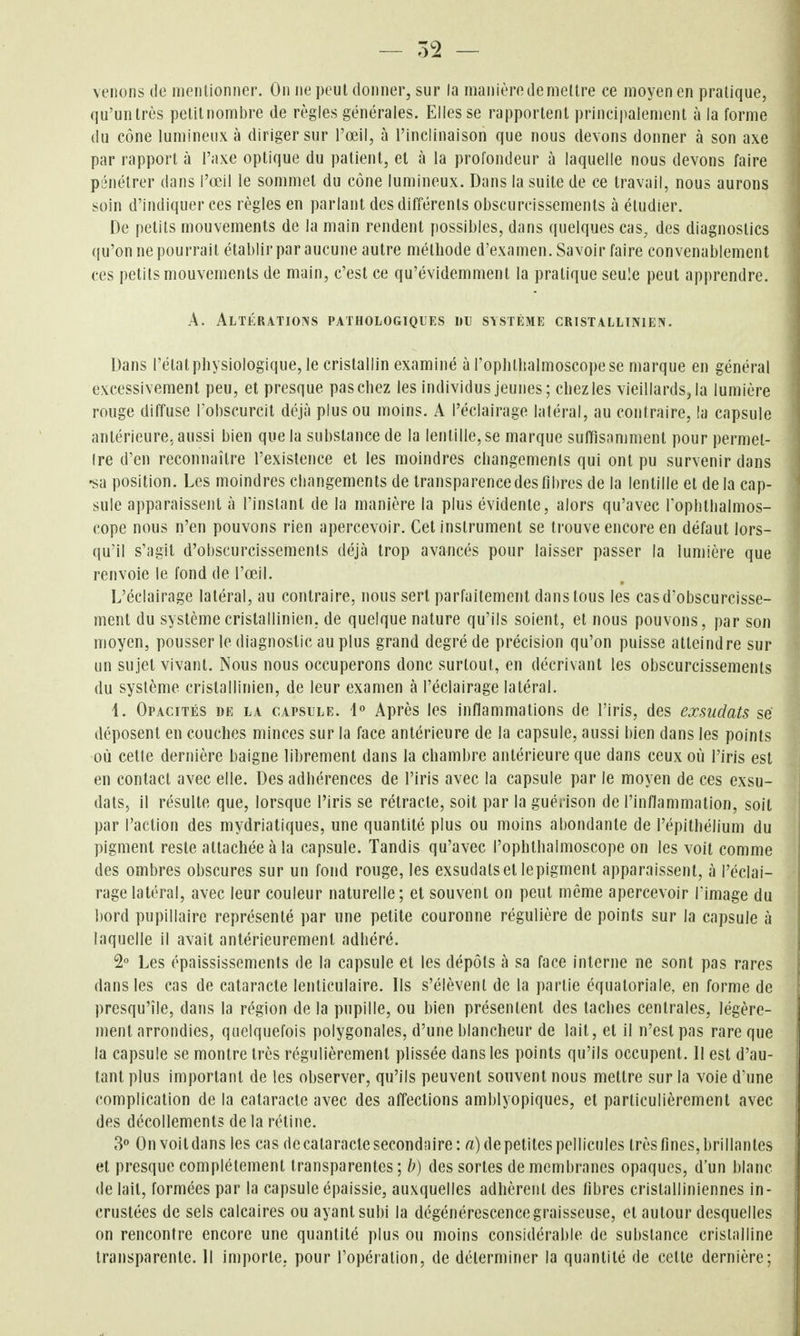 — 52 — venons de mentionner. On ne peut donner, sur la manière démettre ce moyen en pratique, qu'unlrès pelitnombre de règles générales. Elles se rapportent principalement à la forme du cône lumineux à diriger sur l'œil, à l'inclinaison que nous devons donner à son axe par rapport à l'axe optique du patient, et à la profondeur à laquelle nous devons faire pénétrer dans l'œil le sommet du cône lumineux. Dans la suite de ce travail, nous aurons soin d'indiquer ces règles en parlant des différents obscurcissements à étudier. De petits mouvements de la main rendent possibles, dans quelques cas, des diagnostics (|u'on ne pourrait établir par aucune autre méthode d'examen. Savoir faire convenablement ces petits mouvements de main, c'est ce qu'évidemment la pratique seule peut apprendre. A. Altérations pathologiques uu système cristallinieiv. Dans l'état physiologique, le cristallin examiné à l'ophlltalmoscopese marque en général excessivement peu, et presque pas chez les individus jeunes; chez les vieillards, la lumière rouge diffuse lobscurcit déjà plus ou moins. A l'éclairage latéral, au contraire, la capsule antérieure, aussi bien que la substance de la lentille, se marque suffisamment pour permet- Ire d'en reconnaître l'existence et les moindres changements qui ont pu survenir dans •sa position. Les moindres changements de transparence des fibres de la lentille et delà cap- sule apparaissent à l'instant de la manière la plus évidente, alors qu'avec l'opbthalmos- cope nous n'en pouvons rien apercevoir. Cet instrument se trouve encore en défaut lors- qu'il s'agit d'obscurcissements déjà trop avancés pour laisser passer la lumière que renvoie le fond de l'œil. L'éclairage latéral, au contraire, nous sert parfaitement dans tous les cas d'obscurcisse- ment du systèmecristallinien, de quelque nature qu'ils soient, et nous pouvons, par son moyen, pousser le diagnostic au plus grand degré de précision qu'on puisse atteindre sur un sujet vivant. Nous nous occuperons donc surtout, en décrivant les obscurcissements du système cristallinien, de leur examen à l'éclairage latéral. 1. Opacités de la capsule. 4 Après les inflammations de l'iris, des exsudais se déposent en couches minces sur la face antérieure de la capsule, aussi bien dans les points où celle dernière baigne li])rement dans la chambre antérieure que dans ceux où l'iris est en contact avec elle. Des adhérences de l'iris avec la capsule par le moyen de ces exsu- dais, il résulte que, lorsque l'iris se rétracte, soit par la guéi ison de l'inflammation, soit par l'action des mydriatiques, une quantité plus ou moins abondante de l'épithélium du pigment reste attachée à la capsule. Tandis qu'avec l'ophthalmoscope on les voit comme des ombres obscures sur un fond rouge, les exsudais et le pigment apparaissent, à l'éclai- rage latéral, avec leur couleur naturelle; et souvent on peut même apercevoir Timage du bord pupillaire représenté par une petite couronne régulière de points sur la capsule à laquelle il avait antérieurement adhéré. 2 Les épaississements de la capsule et les dépôts à sa face interne ne sont pas rares dans les cas de cataracte lenticulaire. Ils s'élèvent de la partie équatoriale, en forme de presqu'île, dans la région de la pupille, ou bien présentent des taches centrales, légère- ment arrondies, quelquefois polygonales, d'une blancheur de lait, et il n'est pas rare que la capsule se montre très régulièrement plissée dans les points qu'ils occupent. 11 est d'au- tant plus important de les observer, qu'ils peuvent souvent nous mettre sur la voie d'une complication de la cataracte avec des alïeclions amblyopiques, et particulièrement avec des décollements de la rétine. 30 On voit dans les cas de cataracte secondaire: a) de petites pellicules très fines, brillantes et presque complètement transparentes; h) des sortes de membranes opaques, d'un blanc de lait, formées par la capsule épaissie, auxquelles adhèrent des fibres cristalliniennes in- crustées de sels calcaires ou ayant subi la dégénérescence graisseuse, et autour desquelles on rencontre encore une quantité plus ou moins considérable de substance cristalline