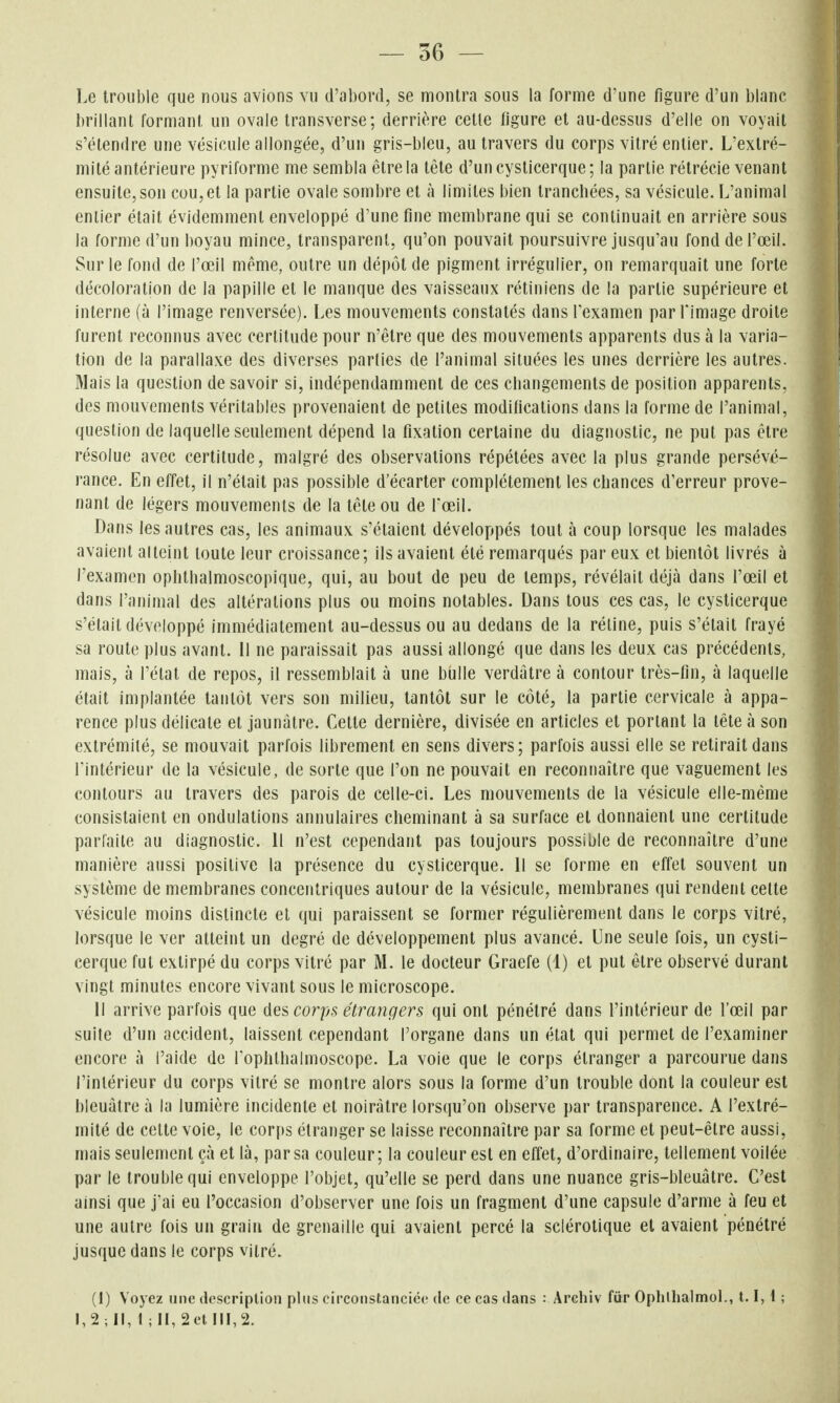 — 36 — Le trouble que nous avions vu d'abord, se montra sous la forme d'une figure d'un blanc brillant formant un ovale transverse; derrière celle figure et au-dessus d'elle on voyait s'étendre une vésicule allongée, d'un gris-bleu, au travers du corps vitré entier. L'extré- mité antérieure pyrifornie me sembla être la tête d'uncysticerque; la partie rétrécie venant ensuite, son cou,et la partie ovale sombre et à limites bien tranchées, sa vésicule. L'animal entier était évidemment enveloppé d'une fine membrane qui se continuait en arrière sous la forme d'un boyau mince, transparent, qu'on pouvait poursuivre jusqu'au fond de l'œil. Sur le fond de l'œil même, outre un dépôt de pigment irrégulier, on remarquait une forte décoloration de la papille et le manque des vaisseaux rétiniens de la partie supérieure et interne (à l'image renversée). Les mouvements constatés dansTexamen par l'image droite furent reconnus avec certitude pour n'être que des mouvements apparents dus à la varia- tion de la parallaxe des diverses parties de l'animal situées les unes derrière les autres. Mais la question de savoir si, indépendamment de ces changements de position apparents, des mouvements véritables provenaient de petites modifications dans la forme de l'animal, question de laquelle seulement dépend la fixation certaine du diagnostic, ne put pas être résolue avec certitude, malgré des observations répétées avec la plus grande persévé- rance. En effet, il n'était pas possible d'écarter complètement les chances d'erreur prove- nant de légers mouvements de la tête ou de l'œil. Dans les autres cas, les animaux s'étaient développés tout à coup lorsque les malades avaient alteint toute leur croissance; ils avaient été remarqués par eux et bientôt livrés à l'examen ophtbalmoscopique, qui, au bout de peu de temps, révélait déjà dans l'œil et dans l'amnial des altérations plus ou moins notables. Dans tous ces cas, le cysticerque s'était développé immédiatement au-dessus ou au dedans de la réline, puis s'était frayé sa route plus avant. Il ne paraissait pas aussi allongé que dans les deux cas précédents, mais, à l'état de repos, il ressemblait à une bulle verdatre à contour très-fin, à laquelle était implantée tantôt vers son milieu, tantôt sur le côté, la partie cervicale à appa- rence plus délicate et jaunâtre. Celte dernière, divisée en articles et portant la tête à son extrémité, se mouvait parfois librement en sens divers; parfois aussi elle se retirait dans l'intérieur de la vésicule, de sorte que l'on ne pouvait en reconnaître que vaguement les contours au travers des parois de celle-ci. Les mouvements de la vésicule elle-même consistaient en ondulations annulaires cheminant à sa surface et donnaient une certitude parfaite au diagnostic. 11 n'est cependant pas toujours possible de reconnaître d'une manière aussi positive la présence du cysticerque. Il se forme en effet souvent un système de membranes concentriques autour de la vésicule, membranes qui rendent celte vésicule moins distincte et qui paraissent se former régulièrement dans le corps vitré, lorsque le ver atteint un degré de développement plus avancé. Une seule fois, un cysti- cerque fut extirpé du corps vitré par M. le docteur Graefe (1) et put être observé durant vingt minutes encore vivant sous le microscope. 11 arrive parfois que des corps étrangers qui ont pénétré dans l'intérieur de l'œil par suite d'un accident, laissent cependant l'organe dans un état qui permet de l'examiner encore à l'aide de l'ophlhalmoscope. La voie que le corps étranger a parcourue dans l'intérieur du corps vitré se montre alors sous la forme d'un trouble dont la couleur est bleuâtre à la lumière incidente et noirâtre lorsqu'on observe par transparence. A l'extré- mité de cette voie, le corps étranger se laisse reconnaître par sa forme et peut-être aussi, mais seulement çà et là, par sa couleur; la couleur est en effet, d'ordinaire, tellement voilée par le trouble qui enveloppe l'objet, qu'elle se perd dans une nuance gris-bleuâtre. C'est ainsi que j'ai eu l'occasion d'observer une fois un fragment d'une capsule d'arme à feu et une autre fois un grain de grenaille qui avaient percé la sclérotique et avaient pénétré jusque dans le corps vitré. (1) Voyez une description plus circonstanciée de ce cas dans : Archiv fur Ophlhalmol., 1.1,1 ;