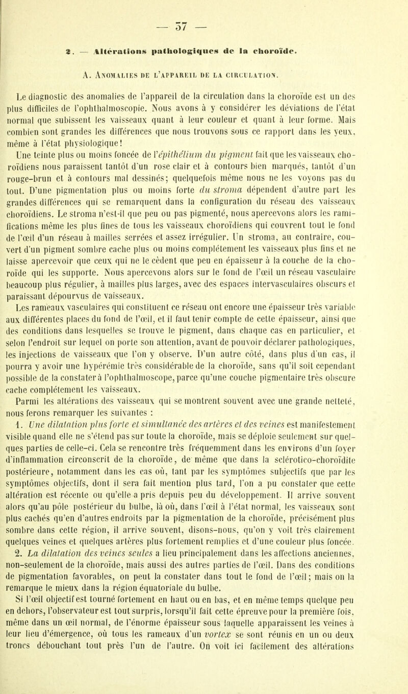 2. — Altérations pathologiques de la choroïde. A. Anomalies de l'appareil de la circulation. Le diagnostic des anomalies de l'appareil de la circulation dans la choroïde est un des plus difficiles de roplitliaimoscopie. Nous avons à y considérer les déviations de l'état normal que subissent les vaisseaux quant à leur couleur et quant à leur forme. Mais combien sont grandes les différences que nous trouvons sous ce rapport dans les yeux, même à Tétat physiologique! Une teinte plus ou moins foncée de Vépithélhim du pigment fait que les vaisseaux cho- roïdiens nous paraissent tantôt d'un rose clair et à contours bien marqués, tantôt d'un rouge-brun et à contours mal dessinés; quelquefois même nous ne les voyons pas du tout. D'une pigmentation plus ou moins forte du stroma dépendent d'autre part les grandes différences qui se remarquent dans la configuration du réseau des vaisseaux choroïdiens. Le stroma n'est-il que peu ou pas pigmenté, nous apercevons alors les rami- fications même les plus fines de tous les vaisseaux choroïdiens qui couvrent tout le fond de l'œil d'un réseau à mailles serrées et assez irrégulier. Un stroma, au contraire, cou- vert d'un pigment sombre cache plus ou moins complètement les vaisseaux plus fins et ne laisse apercevoir que ceux qui ne le cèdent que peu en épaisseur à la couche de la cho- roïde qui les supporte. Nous apercevons alors sur le fond de l'œil un réseau vasculaire beaucoup plus régulier, à mailles plus larges, avec des espaces intervasculaires obscurs ef paraissant dépourvus de vaisseaux. Les rameaux vasculaires qui constituent ce réseau ont encore une épaisseur très variable aux différentes places du fond de rœ,il, et il faut tenir compte de cette épaisseur, ainsi que des conditions dans lesquelles se trouve le pigment, dans chaque cas en particulier, et selon l'endroit sur lequel on porte son attention, avant de pouvoir déclarer pathologiques, les injections de vaisseaux que l'on y observe. D'un autre côté, dans plus d'un cas, il pourra y avoir une hypérémie très considérable de la choroïde, sans qu'il soit cependant possible de la constatera l'ophthalmoscope,parce qu'une couche pigmentaire très obscure cache complètement les vaisseaux. Parmi les altérations des vaisseaux qui se montrent souvent avec une grande netteté, nous ferons remarquer les suivantes : 1. Une dilatation plus forte et simultanée des artères et des veines est manifestement visible quand elle ne s'étend pas sur toute la choroïde, mais se déploie seulement sur quel- ques parties de celle-ci. Cela se rencontre très fréquemment dans les environs d'un foyer d'infiammation circonscrit de la choroïde, de même que dans la sclérotico-choroïdile postérieure, notamment dans les cas où, tant par les symptômes subjectifs que par les symptômes objectifs, dont il sera fait mention plus tard, l'on a pu constater que cette altération est récente ou qu'elle a pris depuis peu du développement- Il arrive souvent alors qu'au pôle postérieur du bulbe, là où, dans l'œil à l'état normal, les vaisseaux sont plus cachés qu'en d'autres endroits par la pigmentation de la choroïde, précisément plus sombre dans cette région, il arrive souvent, disons-nous, qu'on y voit très clairement quelques veines et quelques artères plus fortement remplies et d'une couleur plus foncée. 2. La dilatation des veines seules a lieu principalement dans les affections anciennes, non-seulement de la choroïde, mais aussi des autres parties de l'œil. Dans des conditions de pigmentation favorables, on peut la constater dans tout le fond de l'œil; mais on la remarque le mieux dans la région équatoriale du bulbe. Si l'œil objectif est tourné fortement en haut ou en bas, et en même temps quelque peu en dehors, l'observateur est tout surpris, lorsqu'il fait cette épreuve pour la première fois, même dans un œil normal, de l'énorme épaisseur sous laquelle apparaissent les veines à leur lieu d'émergence, où tous les rameaux d'un vortex se sont réunis en un ou deux troncs débouchant tout près l'un de l'autre. On voit ici facilement des altérations