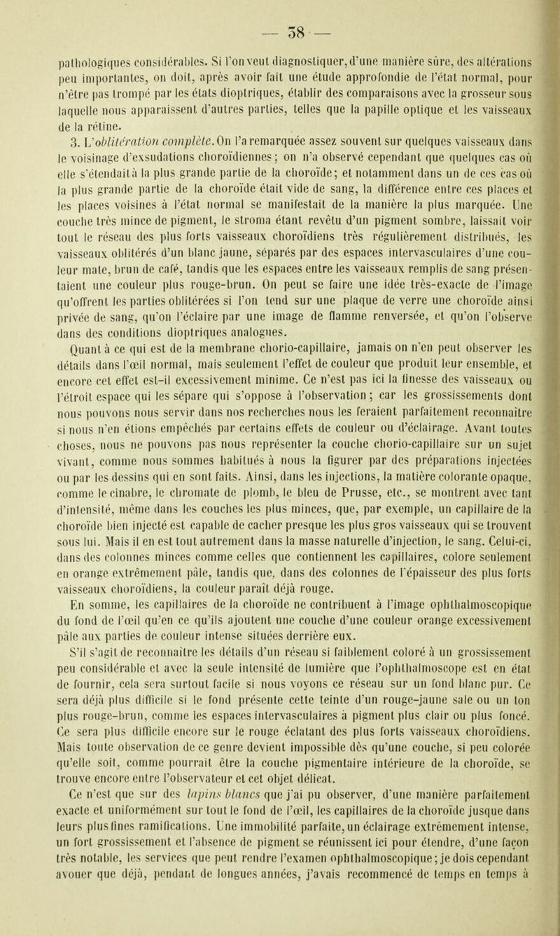 pathologiques considérables. Si l'on veut diagnostiquer, d'une manière sûre, des altérations peu importantes, on doit, après avoir fait une étude approfondie de l'état normal, pour n'être pas trompé par les états dioplriques, établir des comparaisons avec la grosseur sous laquelle nous apparaissent d'autres parties, telles que la papille optique et les vaisseaux de la réline. 3. VoblitératiOTi complète. On l'a remarquée assez souvent sur quelques vaisseaux dans le voisinage d'exsudations cboroïdiennes ; on n'a observé cependant que quelques cas où elle s'étendait à la plus grande partie de la choroïde; et notamment dans un de ces cas où la plus grande partie de la choroïde était vide de sang, la différence entre ces places et les places voisines à l'étal normal se manifestait de la manière la plus marquée. Une couche très mince de pigment, le slroma étant revêtu d'un pigment sombre, laissait voir tout le réseau des plus forts vaisseaux choroïdiens très régulièrement distribués, les vaisseaux oblitérés d'un blanc jaune, séparés par des espaces intervasculaires d'une cou- leur mate, brun de café, tandis que les espaces entre les vaisseaux remplis de sang présen- taient une couleur plus rouge-brun. On peut se faire une idée très-exacte de l'image qu'offrent les parties oblitérées si l'on tend sur une plaque de verre une choroïde ainsi privée de sang, qu'on l'éclairé par une image de flamme renversée, et qu'on l'observe dans des conditions dioplriques analogues. Quanta ce qui est de la membrane cliorio-capillaire, jamais on n'en peut observer les détails dans l'œil normal, mais seulement l'effet de couleur que produit leur ensemble, et encore cet effet est-il excessivement minime. Ce n'est pas ici la finesse des vaisseaux ou l'étroit espace qui les sépare qui s'oppose à l'observation ; car les grossissements dont nous ])ouvons nous servir dans nos recherches nous les feraient parfaitement reconnaître si nous n'en étions empêchés par certains effets de couleur ou d'éclairage. Avant toutes choses, nous ne pouvons pas nous représenter la couche chorio-capillaire sur un sujet vivant, comme nous sommes habitués à nous la figurer par des préparations injectées ou par les dessins qui en sont faits. Ainsi, dans les injections, la matière colorante opaque, comme le cinabre, le cliromate de plomb, le bleu de Prusse, etc., se montrent avec tant d'intensité, même dans les couches les plus minces, que, par exemple, un capillaire de la choroïde bien injecté est capable de cacher presque les plus gros vaisseaux qui se trouvent sous lui. Mais il en est tout autrement dans la masse naturelle d'injection, le sang. Celui-ci, dans des colonnes minces comme celles que contiennent les capillaires, colore seulement en orange extrêmement paie, tandis que, dans des colonnes de Tépaisseur des plus forts vaisseaux choroïdiens, la couleur paraît déjà rouge. En somme, les capillaires de la choroïde ne contribuent à l'image ophthalmoscopique du fond de l'œil qu'en ce qu'ils ajoutent une couche d'une couleur orange excessivement pale aux parties de couleur intense situées derrière eux. S'il s'agit de reconnaître les détails d'un réseau si faiblement coloré à un grossissement peu considérable et avec la seule intensité de lumière que l'ophthalmoscope est en état de fournir, cela sera surtout facile si nous voyons ce réseau sur un fond blanc pur. Ce sera déjà plus difficile si le fond présente cette teinte d'un rouge-jaune sale ou un ton plus rouge-brun, comme les espaces intervasculaires à pigment plus clair ou plus foncé. Ce sera plus difficile encore sur le rouge éclatant des plus forts vaisseaux choroïdiens. Mais toute observation de ce genre devient impossible dès qu'une couche, si peu colorée qu'elle soit, comme pourrait être la couche pigmentaire intérieure de la choroïde, se trouve encore entre l'observateur et cet objet délicat. Ce n'est que sur des lapins blancs que pu observer, d'une manière parfaitement exacte et uniformément sur tout le fond de l'œil, les capillaires de la choroïde jusque dans leurs plusfines ramifications. Une immobilité parfaite, un éclairage extrêmement intense, un fort grossissement et l'absence de pigment se réunissent ici pour étendre, d'une façon très notable, les services que peut rendre l'examen ophthalmoscopique; je dois cependant avouer que déjà, pendant de longues années, j'avais recommencé de temps en temps à