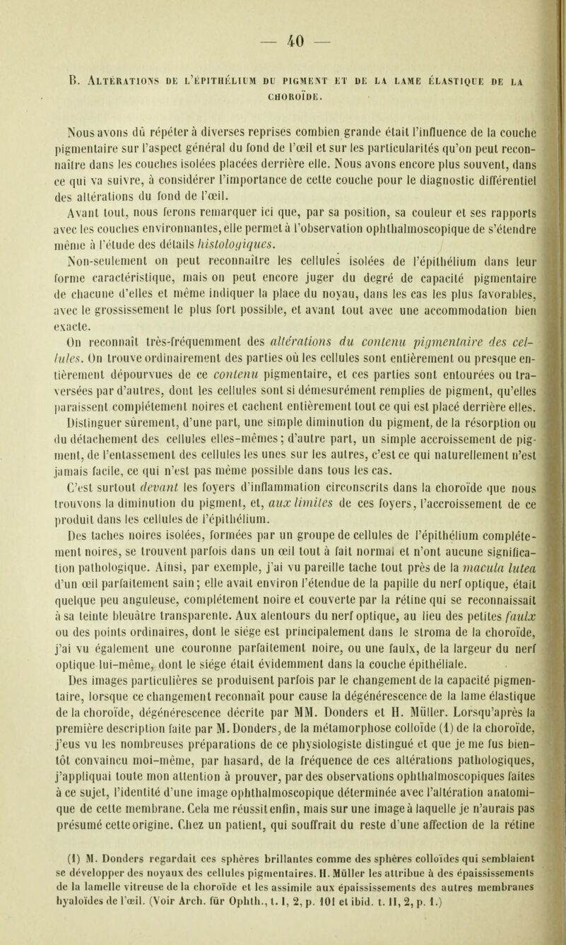 — 40 — B. Altérations de l'épithélium du pigment et de la lame élastique de la CHOROÏDE. Nous avons dû répétera diverses reprises combien grande élait l'influence de la couche pigmentaire sur l'aspect général du fond de l'œil et sur les particularités qu'on peut recon- naître dans les couches isolées placées derrière elle. Nous avons encore plus souvent, dans ce qui va suivre, à considérer l'importance de cette couche pour le diagnostic différentiel des altérations du fond de l'œil. Avant tout, nous ferons remarquer ici que, par sa position, sa couleur et ses rapports avec les couches environnantes, elle permet à l'observation ophthalmoscopique de s'étendre même à IVtude des détails histolocliques. Non-seulement on peut reconnaître les cellules isolées de l'épithélium dans leur forme caractéristique, mais on peut encore juger du degré de capacité pigmentaire de chacune d'elles et même indiquer la place du noyau, dans les cas les plus favorables, avec le grossissement le plus fort possible, et avant tout avec une accommodation bien exacte. On reconnaît très-fréquemment des altérations du contenu 'pigmentaire des cel- lules. On trouve ordinairement des parties où les cellules sont entièrement ou presque en- tièrement dépourvues de ce contenu pigmentaire, et ces parties sont entourées ou tra- versées par d'autres, dont les cellules sont si démesurément remplies de pigment, qu'elles paraissent complètement noires et cachent entièrement tout ce qui est placé derrière elles. Distinguer sûrement, d'une part, une simple diminution du pigment, de la résorption ou du détachement des cellules elles-mêmes; d'autre part, un simple accroissement de pig- ment, de l'entassement des cellules les unes sur les autres, c'est ce qui naturellement n'est jamais facile, ce qui n'est pas même possible dans tous les cas. C'est surtout devant les foyers d'inflammation circonscrits dans la choroïde que nous trouvons la diminution du pigment, et, aux limites de ces foyers, l'accroissement de ce produit dans les cellules de l'épithélium. Des taches noires isolées, formées par un groupe de cellules de l'épithélium complète- ment noires, se trouvent parfois dans un œil tout à fait normal et n'ont aucune significa- tion pathologique. Ainsi, par exemple, j'ai vu pareille tache tout près de la macula lutea d'un œil parfaitement sain; elle avait environ l'étendue de la papille du nerf optique, était quelque peu anguleuse, complètement noire et couverte par la rétine qui se reconnaissait à sa teinte bleuâtre transparente. Aux alentours du nerf optique, au lieu des petites faulx ou des points ordinaires, dont le siège est principalement dans le stroma de la choroïde, j'ai vu également une couronne parfaitement noire, ou une faulx, de la largeur du nerf optique lui-même, dont le siège était évidemment dans la couche épithéliale. Des images particulières se produisent parfois par le changement de la capacité pigmen- taire, lorsque ce changement reconnaît pour cause la dégénérescence de la lame élastique de la choroïde, dégénérescence décrite par MM. Donders et H. Mûller. Lorsqu'après la première description faite par M. Donders, de la métamorphose colloïde (1) de la choroïde, j'eus vu les nombreuses préparations de ce physiologiste distingué et que je me fus bien- tôt convaincu moi-même, par hasard, de la fréquence de ces altérations pathologiques, j'appliquai toute mon attention à prouver, par des observations ophthalmoscopiques faites à ce sujet, l'identité d'une image ophthalmoscopique déterminée avec l'altération anatomi- que de cette membrane. Cela me réussit enfin, mais sur une image à laquelle je n'aurais pas présumé cette origine. Chez un patient, qui souffrait du reste d'une affection de la rétine (1) M. Donders regardait ces sphères brillantes comme des splières colloïdes qui semblaient se développer des noyaux des cellules pigtnentaires. H. Mùller les attribue à des épaississements de la lamelle vitreuse de la choroïde et les assimile aux épaississements des autres membranes