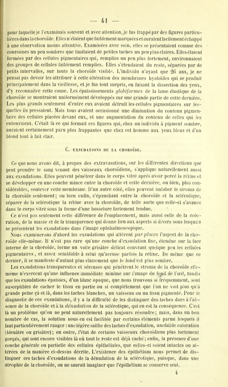 pour laquelle je rexaminais souvenl et avec aUenlion,je fus frappé par des figures parlicu- lières clans la clioroïde. EllesiVélaientque faiblement marquées etauraientfacilemenlécliappé à une observation moins attentive. Examinées avec soin, elles se présentaient comme des couronnes un peu sombres que limitaient de petites lâches un peu plus claires. Elles étalent formées par des cellules pigmentaires qui, remplies un peu plus fortement, environnaient des groupes de cellules faiblement remplies. Elles s'étendaient du reste, séparées par de petits intervalles, sur toute la choroïde visible. L'individu n'ayant que 26 ans, je ne pensai pas devoir les attribuer à cette altération des membranes liyaloïdcs qui se produit principalement dans la vieillesse, et je fus tout surpris, en faisant la dissection des yeux, d'y reconnaître cette cause. Les épaississements globiformes de la lame élastique de la choroïde se montraient uniformément développés sur une grande partie de cette dernière. Les plus grands seulement d'entre eux avaient détruit les cellules pigmentaires sur les- quelles ils pressaient. Mais tous avaient occasionné une diminution du contenu pigmen- taire des cellules placées devant eux, et une augmentation du contenu de celles qui les entouraient. C'était là ce qui formait ces figures qui, chez un individu à pigment sombre, auraient certainement paru plus frappantes que chez cet homme aux yeux bleus et d'un blond tout à fait clair. C. EXSUDATIONS DE LA CHOROÏDE. Ce que nous avons dit, à propos des extravasations, sur les différentes directions que peut prendre le sang venant des vaisseaux choroïdiens, s'applique naturellement aussi aux exsudations. Elles peuvent pénétrer dans le corps vilré après avoir percé la réline et se développer en une couche mince entre la choroïde et cette dernière, ou bien, plus con- sidérables, soulever celte membrane. D'un autre côlé, elles peuvent imbiber le stroma de la choroïde seulement; ou bien enfin, s'épanchanl entre la choroïde et la sclérotique, séparer de la sclérotique la rétine avec la choroïde, de telle sorte que celle-ci s'avance dans le corps vitré sous la forme d'une bosselure fortement tendue. Ce n'est pas seulement cette différence de l'emplacement, mais aussi celle de la colo- ration, de la masse et de la transparence qui donne lieu aux aspects si divers sous lesquels se présentent les exsudations dans l'image ophlhalmoscopique. Nous examinerons d'abord les exsudations qui altèrent par pinces l'aspect de la cho- roïde elle-même. Il n'est pas rare qu'une couche d'exsudation fine, étendue sur la face interne de la choroïde, forme un voile grisâtre délicat couvrant quelque peu les cellules pigmentaires, et assez semblable à celui qu'accuse parfois la rétine. De même que ce dernier, il se manifeste d'autant plus clairement que le fond est plus sombre. Les exsudations transparentes et séreuses qui pénètrent le stroma de la choroïde elle- même n'exercent qu'une influence immédiate minime sur l'image du foiid de l'œil, tandis que les exsudations épaisses, d'un blanc opaque, que nous trouvons si InMpiemment, sont susceptibles de cacher le tissu en partie ou si complètement que l'on ne voit plus qu'à grande peine çà et là, dans les taches blanches, un vaisseau ou un tissu pigmenté. Pour le diagnostic de ces exsudations, il y a la difficulté de les distinguer des taches dues à l'ab- sence de la clioroïde et à la clénudalion de la sclérotique, qui en est la conséquence. C'est là un problème qu'on ne peut naturellement pas toujours résoudre; mais, dans un bon nombre de cas, la solution nous en est facilitée par certains éléments parmi lesquels il faulparticulièrement ranger : une légère saillie des taches d'exsudation, unefaible coloration (bleuâtre ou grisâtre); en outre, l'état de certains vaisseaux choro'idiens plus lorlement gorgés, qui sont encore visibles là où tout le reste est déjà caché; enfin, la présence d'une couche générale ou partielle des cellules épithéliales, que celles-ci soient intactes ou al- térées de la manière ci-dessus décrite. L'existence des épithélium nous permet de dis- tinguer ces taches d'exsudations de la dénudation de la sclérotique, puisque, dans une atrophie de la choro'ïde, on ne saurait imaginer que l'épithélium se conserve seul.