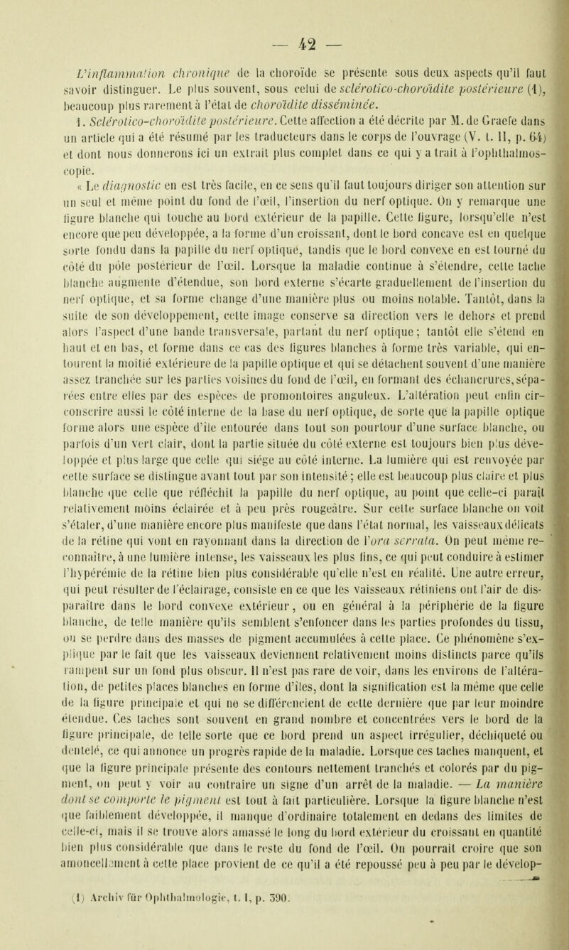 Vinflammalkm chronique de la choroïde se présente sous deux aspects qu'il faut savoir distinguer. Le plus souvent, sous celui àe sclcrotico-choro'idite postérieure (1), beaucoup plus rarement à l'étal de clioroïdite disséminée. 1. Sclérotico-cluv'o'idile postérieure. Cette affection a été décrite par M. de Graefe dans un article qui a été résumé par les traducteurs dans le corps de l'ouvrage (V. t. II, p. 64j et dont nous donnerons ici un extrait plus complet dans ce qui y a trait à l'oplithalmos- copie. « Le diannostie en est très facile, en ce sens quil faut toujours diriger son attention sur un seul et même point du fond de l'œil, l'insertion du nerf optique. On y remarque une ligure blanche qui touche au bord extérieur de la papille. Cette figure, lorsqu'elle n'est encore que peu développée, a la forme d'un croissant, dont le bord concave est en quelque sorte fondu dans la papille du nerf optique, tandis que le bord convexe en est tourné du côté du pôle postérieur de l'œil. Lorsque la maladie continue à s'étendre, celte tache blanche augmente d'étendue, son bord externe s'écarte graduellement de l'insertion du nerf optiijue, et sa forme change d'une manière ])lus ou moins notable. Tantôt, dans la suite de son développement, cette image conserve sa direction vers le deliors et prend alors l'aspect d'une bande transversale, partant du nerf optique; tantôt elle s'étend en haut et en bas, et l'orme dans ce cas des ligures blanches à forme très variable, qui en- tourent la moitié extérieure de la papille optique et qui se détachent souvent d'une manière assez tranchée sur les parties voisines du fond de fœil, en formant des écliancrures,sépa- rées entre elles par des espèces de promontoires anguleux. L'altération peut enlin cir- conscrire aussi le côlé interne de la base du nerf optique, de sorte que la papille optique forme alors une espèce d'île entourée dans tout son pourtour d'une surlace blanche, ou parfois d'un vert clair, dont la partie située du côlé externe est toujours bien plus déve- loppée et plus large que celle qui siège au côté interne. La lumière qui est renvoyée par celte surface se dislingue avant tout par son intensité ; elle est beaucoup plus claire et plus blanche que celle que réflécbil la papille du nerf optique, au poml que celle-ci paraît relativement moins éclairée et à peu près rougeàlre. Sur celte surface blanche on voil s'étaler, d'une manière encore plus manifeste que dans l'état normal, les vaisseauxdélicats de la rétine (jui vont en rayonnant dans la direction de Vora serrata. On peut même re- connaîti e, à une lumière intense, les vaisseaux les plus lins, ce <iui peut conduire à estimer l'hypérémie de la rétine bien plus considérable qu'elle n'est en réalité. Une autre erreur, qui peut résulter de l'éclairage, consiste en ce que les vaisseaux rétiniens ont l'air de dis- paraître dans le bord convexe extérieur, ou en général à la périphérie de la ligure blanche, de telle manièi'e qu'ils semblent s'enfoncer dans les parties profondes du tissu, ou se perdre dans des masses de pigment accumulées à celle place. Ce phénomène s'ex- i)li<fue par le fait que les vaisseaux deviennent relativement moins distincts parce qu'ils rampent sur un fond plus obscur. 11 n'est pas rare devoir, dans les environs de l'altéra- tion, de petites places blanches en forme d'îles, dont la signilication est la même que celle de la ligure principale et qui ne se différencient de cette dernière que par leur moindre élendue. Ces lâches sont souvent en grand nombre et concentrées vers le bord de la ligure principale, de telle sorte que ce bord prend un aspect irrégulier, déchiqueté ou dentelé, ce qui annonce un progrès rapide de la maladie. Lorsque ces taches manquent, et que la ligure principale présente des contours nettement tranchés et colorés par du pig- ment, on peut y voir au contraire un signe d'un arrêt de la maladie. — La manière do)Use comporte le pigment est tout à fait particulière. Lorsque la ligure blanche n'est que faiblement développée, il manque d ordinaire totalement en dedans des limites de celle-ci, mais il se trouve alors amassé le long du hord extérieur du croissant en quantité bien plus considérable que dans le reste du fond de l'œil. On pourrait croire que son amoncelLmient à cette place provient de ce qu'il a été repoussé peu à peu par le dévelop- (^1) Archiv fiii' Oplilliaîiiiologic, t. 1, p. 590.