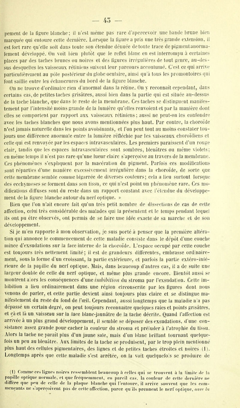 — 45 — pemenl de la figure blanche; il n'est même pas rare d'apercevoir une bande Iirune bien marquée qui entoure cette dernière. Lorsque la figure a pris une très grande extension, il est fort rare qu'elle soit dans toute son étendue dénuée de toute trace de pigmenlanorma- lement développé. On voit bien ])lutot que le reflet blanc en est interrompu à certaines places par des taches brunes ou noires et des figures irrégulières de tout genre, au-des- sus desquelles les vaisseaux rétiniens suivent leur parcours accoutumé. C'est ce qui arrive particulièrement au i)ôle postérieur du globe oculaire, ainsi qu'à tous les promontoires qui font saillie entre les échancrures du bord de la figure blanche. On ne trouve d'ordinaire rien d'anormal dans la rétine. On y reconnaît cependant, dans certains cas, de petites taches grisâtres, aussi bien dans la partie qui est située au-dessus de la tache blanche, que dans le reste de la membrane. Ces taches se distinguent manifes- tement par l'intensité moins grande de la lumière qu'elles renvoient et par la manière dotit elles se comportent par rapport aux vaisseaux rétiniens; aussi ne peut-on les confondre avec les taches blanches que nous avons mentionnées plus haut. Par contre, la choroïde n'est jamais naturelle dans les points avoisinanis, et l'on peut tout au moins constater tou- jours une différence anormale entre la lumière réfléchie par les vaisseaux choroïdiens et celle qui est renvoyée par les espaces intravasculaires. Les premiers paraissent d'un rouge clair, tandis que les espaces intravasculaires sont sombres, bleuâtres ou même violets; en même temps il n'est pas rare qu'une lueur claire s^aperçoive au travers de la membrane. Ces phénomènes s'expliquent par la macération du pigment. Parfois ces modifications sont réparties d'une manière excessivement irrégulière dans la choroïde, de sorte que cette membrane semble conime bigarrée de diverses couleurs; cela a lieu surtout lors(jue des ecchymoses se forment dans son tissu, ce qui n'est point un phénomène rare. Ces mo- difications diffuses sont du reste dans un rapi)ort constant avec l'étendue du développe- ment de la figure blanche autour du nerf ojitique. » Bien que l'on n'ait encore fait qu'un très petit nombre de dissections de cas de cette atîection, celui très considérable des malades qui la présentent et le temps pendant lequel ils ont pu être observés, ont permis de se faire une idée exacte de sa marche et de son développement. Si je m'en rapporte à mon observation, je suis porté à penser que la première altéra- tion qui annonce le commencement de cette maladie consiste dans le dépôt d'une couche mince d'exsudations sur la face interm^ de la choroïde. L'espace occupé par cette couche est toujours très nettement limité; il est de grandeurs différentes, embrasse ordinaire- ment, sous la forme d'un croissant, la partie extérieure, et parfois la partie extéro-infé- rieure de la papille du nerf optique. Mais, dans beaucoup d'autres cas, il a de suite une largeur double de celle du nerf optique, et même plus grande encore. Bientôt aussi se montrent alors les conséquences û'uue imbibition du slroma par l'exsudation. Cette im- bibition a lieu ordinairement dans une région circonscrite par les figures dont nous venons de parler, et cette partie devient ainsi toujours plus claire et se distingue ma- nifestement du reste du fond de i'œil. Cependant, aussi longtemps que la maladie n a pas dépassé un certain degré, on peut toujours reconnaître quelques raies et points grisâtres, et çàel là un vaisseau sur la lace blanc-jaunàtre de la tache décrite. Quand l'affection est arrivée à un plus grand développement, il semble se déposer des exsudations, d'une con- sistance assez grande pour cacher la couleur du stroma et préluder à l'atro|)hie du tissu. Alors la tache ne paraît plus d'un jaune sale, mais d'un blanc brillant tournant quelque- fois un peu au bleuâtre. Aux limites de la tache se produisent, par le trop plein mentionné plus haut des cellules pigmentaires, des lignes et de petites taches étroites et noires (i). Longtemps après que cette maladie s'est arrêtée, on la voit quelquefois se produire de (1) Comme ces lignes noires ressemblent beaucoup ù celles qui se trouvent à la limile de la papille optique normale, el que fréqnenimenl, en pareil cas, la couleur de cette dernière ne diffère que peu de celle de la plaque blanche qui renloure, il arrive souvent (|ue les com- mençants ne s'aperçoivent pas de celle affection, parce qu ils prennent le nerf optique, avec ta