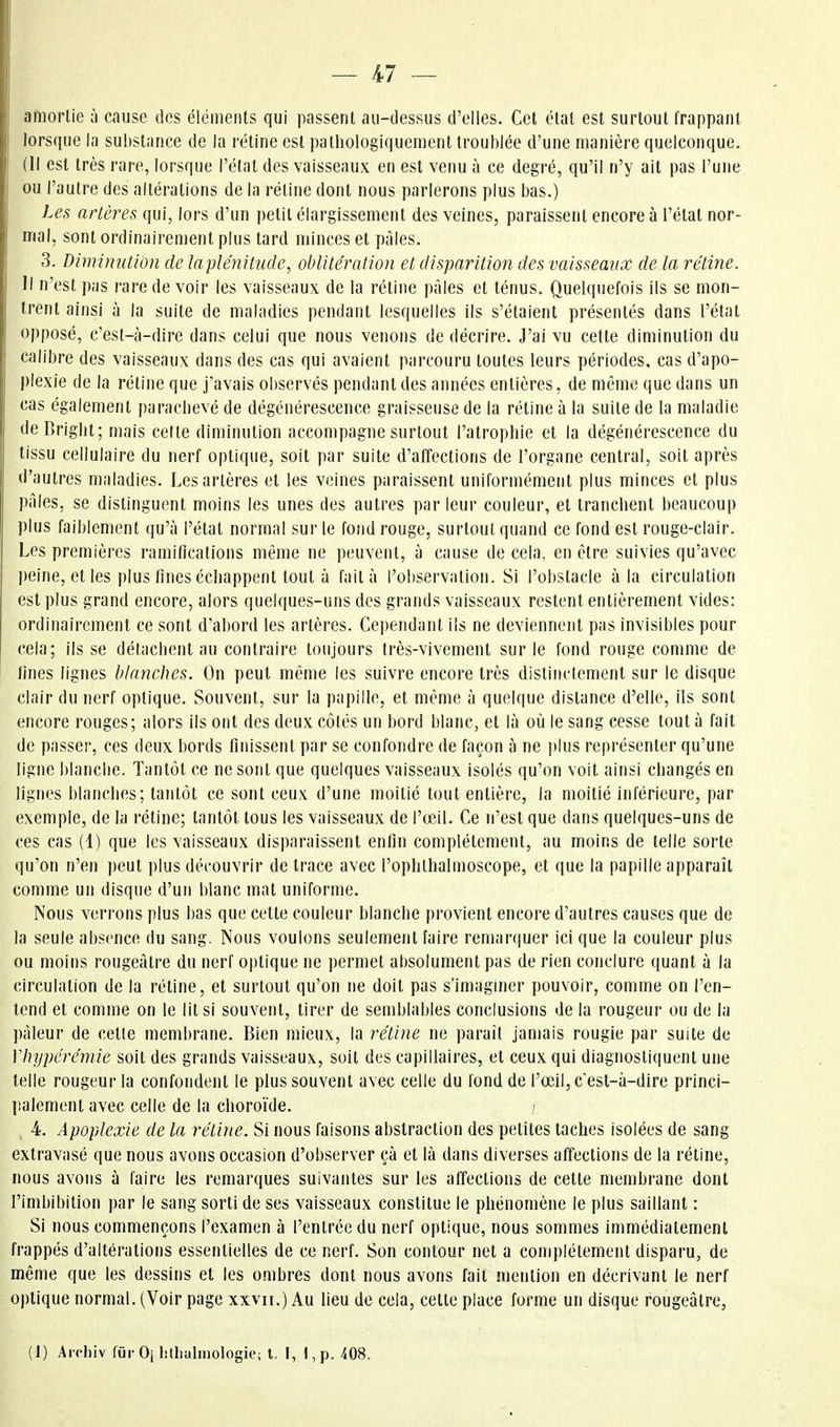 amortie à cause des élémeiils qui passent au-dessus d'elles. Cet état est surtout frappant Iors(pie la substance de la rétine est patliologiquement troublée d'une manière quelconque. (Il est très rare, lorsque l'état des vaisseaux en est venu à ce degré, qu'il n'y ait pas l'une ou l'autre des altérations de la rétine dont nous parlerons plus bas.) Les artères qui, lors d'un petit élargissement des veines, paraissent encore à l'état nor- mal, sont ordinairement plus tard minces et pâles. 3. Diminution de laplénitude, oblitération et disparition des vaisseaux de la rétine. Il n'est pas rare de voir les vaisseaux de la rétine pâles et ténus. Quelquefois ils se mon- trent ainsi à la suite de maladies pendant lesquelles ils s'étaient présentés dans l'état opposé, c'est-à-dire dans celui que nous venons de décrire. J'ai vu cette diminution du calibre des vaisseaux dans des cas qui avaient parcouru toutes leurs périodes, cas d'apo- plexie de la rétine que j'avais observés pendant des années entières, de même que dans un cas également parachevé de dégénérescence graisseuse de la réline à la suite de la maladie deBrighl; mais celle diminution accompagne surtout l'atrophie et la dégénérescence du tissu cellulaire du nerf optique, soit par suite d'affections de l'organe central, soit après d'autres maladies. Les artères et les veines paraissent uniformément plus minces et plus pâles, se distinguent moins les unes des autres par leur couleur, et tranchent beaucoup plus faiblement qu'à l'étal normal sur le fond rouge, surtout quand ce fond est rouge-clair. Les premières ramifications même ne peuvent, à cause de cela, en être suivies qu'avec peine, et les plus fines échappent tout à l'ait à l'observation. SI l'obstacle à la circulation est plus grand encore, alors quelques-uns des grands vaisseaux restent entièrement vides: ordinairement ce sont d'abord les artères. Cei)endant ils ne deviennent pas invisibles pour cela; ils se détachent au contraire toujours très-vivement sur le fond rouge comme de fines lignes blanehes. On peut même les suivre encore très distinctement sur le disque clair du nerf optique. Souvent, sur la papille, et même à quelque distance d'elle, ils sont encore rouges; alors ils ont des deux côtés un bord blanc, et là où le sang cesse tout à fait de passer, ces deux bords finissent par se confondre de façon à ne ])lus représenter qu'une ligne blanche. Tantôt ce ne sont que quelques vaisseaux isolés qu'on voit ainsi changés en lignes blanches; tantôt ce sont ceux d'une moitié tout entière, la moitié inférieure, par exemple, de la rétine; tantôt tous les vaisseaux de l'œil. Ce n'est que dans quelques-uns de ces cas (1) que les vaisseaux disparaissent enfin complètement, au moins de telle sorte qu'on n'en peut plus découvrir de trace avec l'ophlhalmoscope, et que la papille apparaît comme un disque d'un blanc mat uniforme. Nous verrons plus bas que cette couleur blanche provient encore d'autres causes que de la seule absence du sang. Nous voulons seulement faire remarquer ici que la couleur plus ou moins rougeâtre du nerf optique ne permet absolument pas de rien conclure quant à la circulation de la rétine, et surtout qu'on ne doit pas s'imaginer pouvoir, comme on l'en- tend et comme on le lit si souvent, tirer de semblables conclusions de la rougeur ou de la pâleur de cette membrane. Bien mieux, la rétine ne paraît jamais rougie par suite de Vhypéréniie soit des grands vaisseaux, soit des capillaires, et ceux qui diagnostiquent une telle rougeur la confondent le plus souvent avec celle du fond de l'œil, c est-à-dire princi- palement avec celle de la choroïde. > 4. Apoplexie de la rétine. Si nous faisons abstraction des petites taches isolées de sang extravasé que nous avons occasion d'observer çà et là dans diverses affections de la rétine, nous avons à faire les remarques suivantes sur les affections de cette membrane dont l'imbibition par le sang sorti de ses vaisseaux constitue le phénomène le plus saillant : Si nous commençons l'examen à l'entrée du nerf optique, nous sommes immédiatement frappés d'altérations essentielles de ce nerf. Son contour net a complètement disparu, de même que les dessins et les ombres dont nous avons fait mention en décrivant le nerf optique normal. (Voir page xxvii.) Au lieu de cela, celte place forme un disque rougeâtre, (I) Aicliiv fur Oj lilhahnologie; t. I, 1, p. 408.