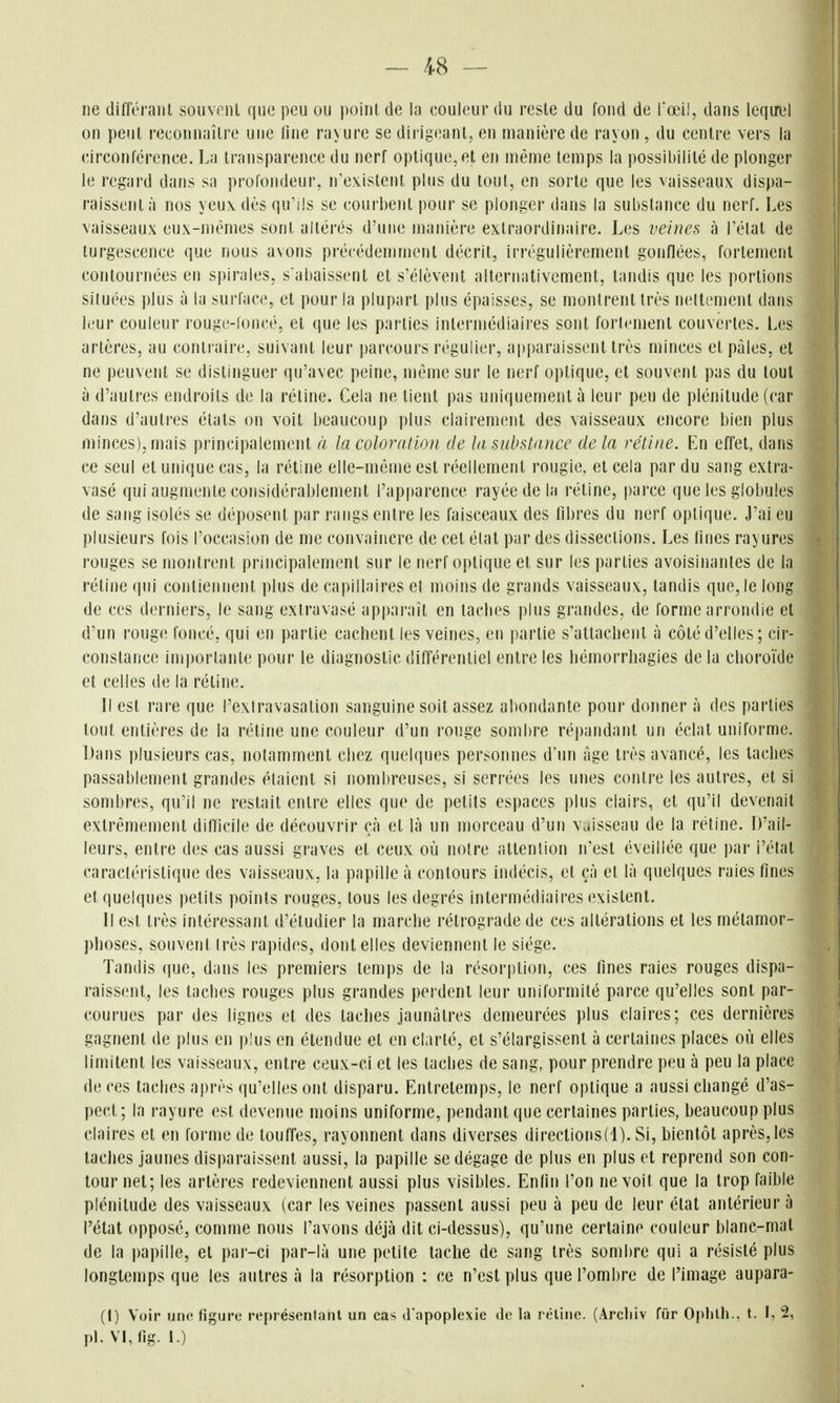 ne différant souvml que peu ou point de la couleur du reste du fond de rœi!, dans leqo'el on peut reconnaître une line rayure se dirigeant, en manière de rayon , du centre vers la circonférence. La transparence du nerf optique, et en même temps la possibilité de plonger le regard dans sa profondeur, n'existent plus du tout, en sorte que les vaisseaux dispa- raissent à nos yeux dès qu'ils se courbent pour se plonger dans la substance du nerf. Les vaisseaux eux-mêmes sont altérés d'une manière extraordinaire. Les veines à l'état de turgescence que nous avons précédemment décrit, irrégulièrement gonflées, fortement contournées en spirales, s'abaissent et s'élèvent alternativement, tandis que les portions situées plus à la surface, et pour la plupart plus épaisses, se montrent très nellement dans It'ur couleur rouge-loncé, et que les parties intermédiaires sont fortement couvertes. Les artères, au contraire, suivant leur parcours régulier, apparaissent très minces et pâles, et ne peuvent se distinguer qu'avec peine, même sur le nerf optique, et souvent pas du tout à d'autres endroits de la rétine. Cela ne tient pas uniquement à leur peu de plénitude (car dans d'autres états on voit beaucoup plus clairement des vaisseaux encore bien plus minces), mais principalement la coloration de la substance de la rétine. En effet, dans ce seul et unique cas, la réline elle-même est réellement rougie, et cela par du sang extra- vasé qui augmente considérablement l'apparence rayée de la rétine, parce que les globules de sang isolés se déposent par rangs entre les faisceaux des libres du nerf optique. Jai eu plusieurs fois l'occasion de me convaincre de cet élat par des dissections. Les Unes rayures rouges se montrent principalement sur le nerf optique et sur les parties avoisinantes de la rétine qui contiennent plus de capillaires et moins de grands vaisseaux, tandis que, le long de ces derniers, le sang extravasé apparaît en laclies plus grandes, de forme arrondie et d'un rouge foncé, qui en partie cachent les veines, en partie s'attachent à côté d'elles; cir- constance importante pour le diagnostic différentiel entre les hémorrliagies de la choroïde et celles de la rétine. Il est rare que l'exlravasation sanguine soit assez abondante pour donner à des parties tout entières de la rétine une couleur d'un rouge sombre ré])andaiit un éclat uniforme. Dans plusieurs cas, notamment chez quelques personnes d'un âge très avancé, les taches passablement grandes étaient si nombreuses, si serrées les unes contre les autres, et si sombres, qu'il ne restait entre elles que de petits espaces plus clairs, et qu'il devenait extrêmement difficile de découvrir çà et là un morceau d'un vaisseau de la rétine. D'ail- leurs, entre des cas aussi graves et ceux où noire attention n'est éveillée que par l'état caractéristique des vaisseaux, la papille à contours indécis, et çà et là quelques raies fines et quelques petits points rouges, tous les degrés intermédiaires existent. Il est très intéressant d'étudier la marche rétrograde de ces altérations et les métamor- phoses, souvent Irès rapides, dont elles deviennent le siège. Tandis que, dans les premiers temps de la résorption, ces fines raies rouges dispa- raissent, les taches rouges plus grandes perdent leur uniformité parce qu'elles sont par- courues par des lignes et des taches jaunâtres demeurées plus claires; ces dernières gagnent de plus en plus en étendue et en clarté, et s'élargissent à certaines places où elles limitent les vaisseaux, entre ceux-ci et les taches de sang, pour prendre peu à peu la place de ces taches après qu'elles ont disparu. Entretemps, le nerf optique a aussi changé d'as- pect; la rayure est devenue moins uniforme, pendant que certaines parties, beaucoup plus claires et en forme de touffes, rayonnent dans diverses directions(l). Si, bientôt après, les taches jaunes dis|)araissent aussi, la papille se dégage de plus en plus et reprend son con- tour net; les artères redeviennent aussi plus visibles. Enfin l'on ne voit que la trop faible plénitude des vaisseaux (car les veines passent aussi peu à peu de leur état antérieur à l'état opposé, comme nous l'avons déjà dit ci-dessus), qu'une certaine couleur blanc-mal de la papille, et par-ci par-là une petite tache de sang très sombre qui a résisté plus longtemps que les autres à la résorption : ce n'est plus que l'ombre de l'image aupara- (I) Voir une figure représentant un cas d'apoplexie de la rétine. (Arclilv fur Oplith., t. I, 2, pl.VLfig. 1.)