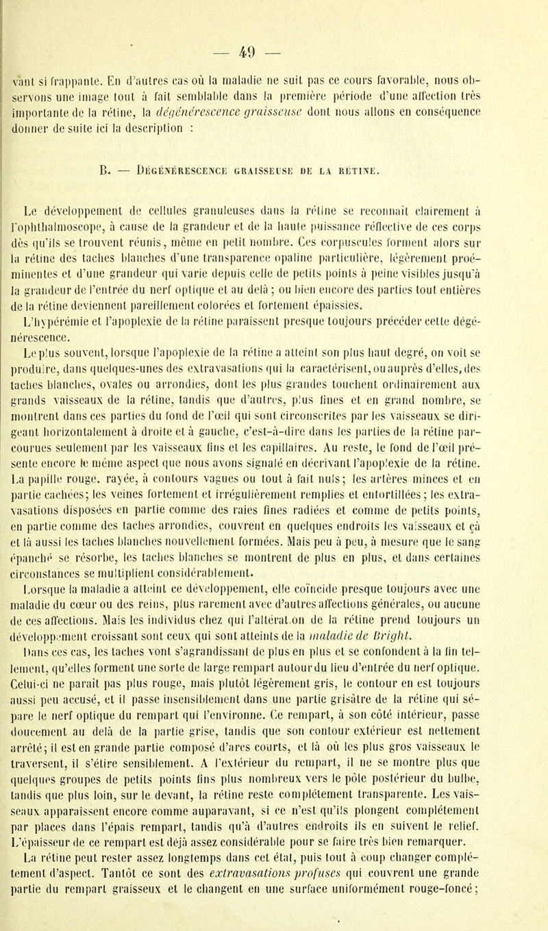 vîiiU si frappniUe. En d'autres cas où la maladie ne suit pas ce cours favorable, nous ob- servons une Image tout à fait semblable dans la première période d'une alîection très importante de la rétine, la dégcnérescence graisseuse dont nous allons en conséquence donner de suite ici la description : B. — Dégénérescence graisselsi-] de la rétine. Le développement de cellules granuleuses dans la rétine se reconnail clairement à l'opbtlialmoscope, à cause de la grandeur et de la liaule puissance réflective de ces corps dès qu'ils se trouvent réunis, même en petit nombre. Ces corpuscules forment alors sur la rétine des taclies blanches d'une transparence opaline particulière, légèrement proé- minentes et d'une grandeur qui varie depuis celle de petits points à peine visibles jusqu'à la grandeur de l'entrée du nerf optique et au delà ; ou bien encore des parties tout entières de la rétine deviennent pareillement colorées et fortement épaissies. L'hypérémie et l'apoplexie de la rétine paraissent presque toujours précéder cette dégé- nérescence. Leplus souvent, lorsque l'apoplexie de la réline a atteint son plus haut degré, on voit se produire, dans quelques-unes des extravasations qui la caractérisent, ou auprès d'elles, des laclies blanches, ovales ou arrondies, dont les plus grandes touchent ordinairement aux grands vaisseaux de la rétine, tandis que d'autres, plus lines et en grand nombre, se montrent dans ces parties du fond de l'œil qui sont circonscrites pai les vaisseaux se diri- geant horizontalement à droite et à gauche, c'est-à-dire dans les parties de la rétine par- courues seulement par les vaisseaux fins et les capillaires. Au reste, le fond de l'œil pré- sente encore le même aspect que nous avons signalé en décrivant l'apoplexie de la rétine. La papille rouge, rayée, à contours vagues ou tout à fait nuls; les artères minces et en partie ca(;hees; les veines fortement et irrégulièrement remplies et entortillées; les extra- vasations disposées en partie comme des raies fines radiées et comme de petits points, en partie comme des taches arrondies, couvrent en quelques endroits les vaisseaux et çà et là aussi les taches blanches nouvellement formées. Mais peu à peu, à mesure que le sang épanché se résorbe, les taches blanches se montrent de plus en plus, et dans certaines circonstances se multiplient considérablement. Lorsque la maladie a atteint ce développement, elle coïncide presque toujours avec une maladie du cœur ou des reins, plus rarement avec d'autres affections générales, ou aucune de ces affections. Mais les individus chez qui l'altérât,on de la rétine prend toujours un développement croissant sont ceux qui sont atteints de la maladie de Briglil. Dans ces cas, les taches vont s'agrandissanî de plus en plus et se confondent à la fin tel- lement, qu'elles forment une sorte de large rempart autour du lieu d'entrée du nerf optique. Celui-ci ne paraît pas plus rouge, mais plutôt légèrement gris, le contour en est toujours aussi peu accusé, et il passe insensiblement dans une partie grisâtre de la rétine qui sé- pare le nerf optique du rempart qui l'environne. Ce rempart, à son côté intérieur, passe doucement au delà de la partie grise, tandis que son contour extérieur est nettement arrêté; il est en grande partie composé d'arcs courts, et là où les plus gros vaisseaux le traversent, il s'éti.'-e sensiblement. A l'extérieur du rempart, il ne se montre plus que quelques groupes de petits points fins plus nombreux vers le pôle postérieur du bulbe, tandis que plus loin, sur le devant, la rétine reste complètement transparente. Les vais- seaux apparaissent encore comme auparavant, si ce n'est qu'ils plongent complètement par places dans l'épais rempart, tandis qu'à d'autres endroits ils en suivent le relief. L'épaisseur de ce rempart est déjà assez considérable pour se faire très bien remarquer. La rétine peut rester assez longtemps dans cet étal, puis tout à coup changer complè- tement d'aspect. Tantôt ce sont des extravasations profuses qui couvrent une grande partie du rempart graisseux et le changent en une surface uniformément rouge-foncé;