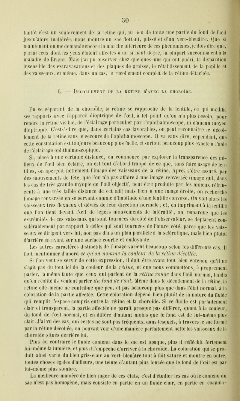 lanlôl c'est un soulèvement, de la réline qui, au lieu de loule une partie du fond de l'œil jusqu'alors inaltérée, nous montre un sac flottant, plissé et d'un vert-bleuàtre. Que si niainleiianl on medemandeeneore la marclie ultérieure deces pliénoniènes, je dois dire que, parmi ceux dont les \cux étaient affectés à un si haut degré, la ])lupart succombaient à la maladie de Briglit. ]\lais j'ai pu observei- chez quelques-uns qui ont guéri, la disparition insensible des exlravasations et des plaques de graisse, le rétablissement de la papille et des vaisseaux, et même, dans un cas, le recollement complet de la rétine détachée. C. — Décollement de la RÉTi?fE d'avec la choroïde. En se séparant de la choroïde, la rétine se rapproche de la lentille, ce qui modilie ses rapports avec l'appareil dloptrique de l'œil, à tel point qu'on n'a plus l)esoin, pour rendre la rétine visible, de l'éclairage particulier par l'oplilhalmoscope, ni d'aucun moyen dioptrique. C'est-à-dire que, dans certains cas favoral)les, on peut reconnaître le décol- lement de la réline sans le secours de rophlhaimoscope. il va sans dire, cependant, que cette constatation est toujours beaucoup plus facile, et surtout beaucoup plus exacte à l'aide de l'éclairage ophthalmoscopique. Si, placé à une certaine distance, on commence par explorer la transparence des mi- lieux de l'œil bien éclairé, on est tout d'abord frappé de ce que, sans faire usage de len- tilles, on aperçoit nettement l'image des vaisseaux de la rétine. Après s'être assuré, par des mouvements de tète, que Ton n'a pas affaire à une image renversée (image qui, dans les cas de très grande myopie de l'œ'il objectif, peut être produite par les milieux réfrin- gents à une très faible distance de cet œil) mais bien à une image droite, on recherche l'miage renversée en se servant comme d'habitude d'une lentille convexe. On voit alors les vaisseaux très flexueux et déviés de leur direction normale; et, en imprimant à la lentille que l'on tient devant l'œil de légers mouvements de latéralité, on remarque que les extrémités de ces vaisseaux qui sont tournées du côté de l'observateur, se déplacent con- sidérablement par rapport à celles qui sont tournées de l'autre côté, parce que les vais- seaux se dirigent vers lui, non pas dans un plan parallèle à la sclérotique, mais bien plutôt d'arrière en avant sur une surface courbe et ondoyante. Les autres caractères distinclifs de l'image varient beaucoup scion les différents cas. Il faut mentionner d'abord ce qiCon nomme Ja couleur de la rétine décollée. Si l'on veut se servir de celte expression, il doit être avant tout bien entendu qu'il ne s'agit pas du tout ici de la couleur de la rétine, et que nous commettons, à |)ropremeiil ])arler, la même faute que ceuN^ qui parlent de la rétine roufie dans Fa^l normal, tandis qu'en réalité ils veulent parler du fond de Pœil. Même dans le décollement de la réline, la rétine elle-même ne contribue que peu, et pas beaucoup plus que dans l'étal normal, à la coloration de la partie affectée. Celte coloration dépend bien plutôt de la nature du fluide qui remplit l'espace compris entre la rétine et la choroïde. Si ce fluide est parfaitement clair et transparent, la partie affectée ne paraît presque pas différer, quant à la couleur, du fond de l'aMl rmrmal, et en diffère d'autant moins que le fond est de lui-même plus clair, ,1'ai vu des cas, qui certes ne sont |)as fréquents, dans lesquels, à travers le sac fornui par la rétine décollée, on pouvait voir d'une manière i)arfaitemenl nette les vaisseaux de la choroïde situés derrière lui. Plus au contraire le fluide contenu dans le sac est opaque, plus il réfléchit fortement lui-même la lumière, et plus il l'empêche d'arriver à la choroïde. La coloration qui se j)ro- duil ainsi varie du bleu gris-clair au verl-bleuûlre tout à fait saturé et montre en outre, toutes choses égales d'ailleurs, une teinte d'autant plus foncée que le fond de l'œil est par lui-n!ême plus sombre. La meilleure manière de bien juger de ces étals, c'est d'étudier les cas où le contenu du sac n'est j)as homogène, mais consiste en partie en un fluide clair, en j)arlie en coagula-