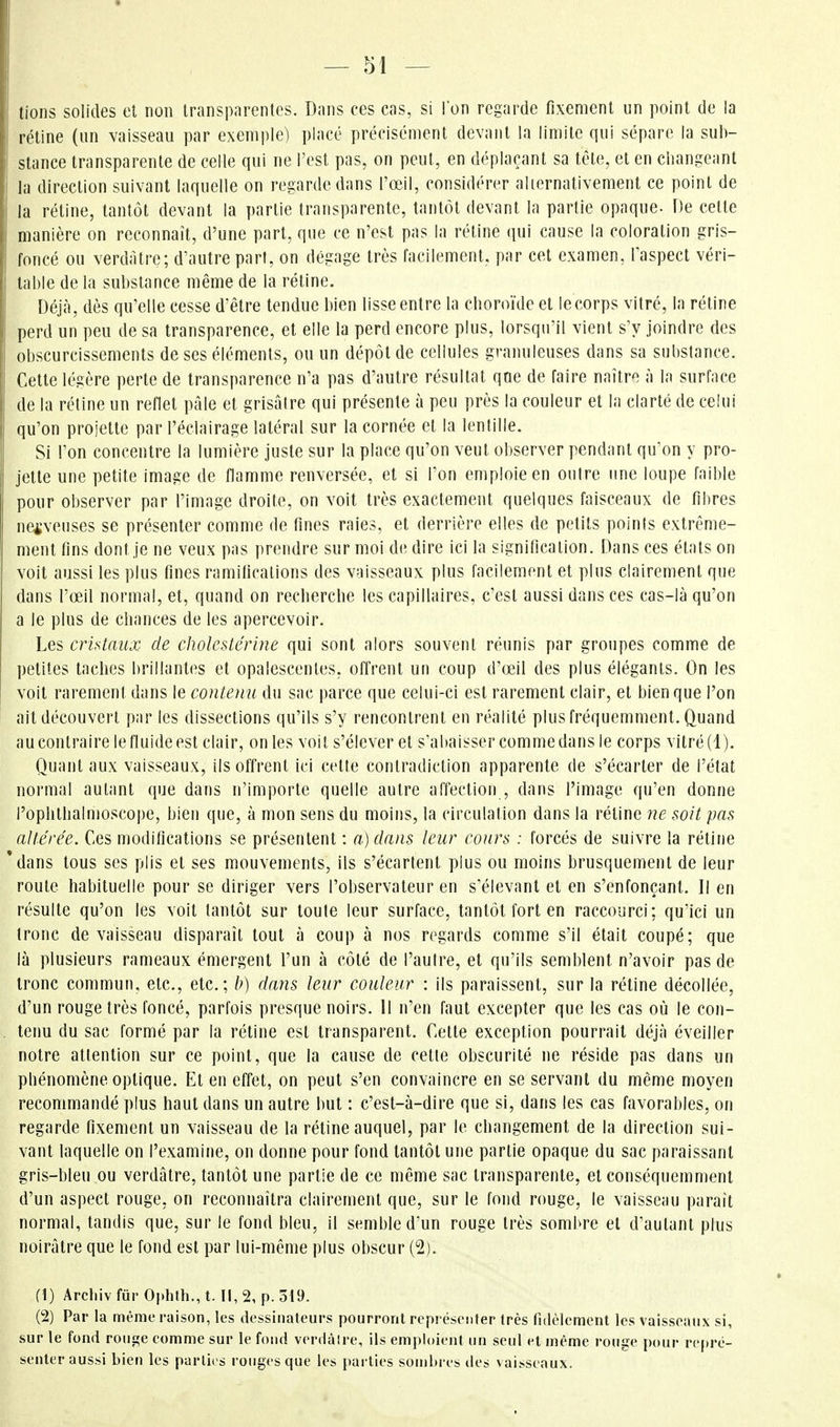 lions solides et non transparentes. Dans ces cas, si l'on regarde fixement un point de la rétine (un vaisseau par exemple) placé précisément devant la limite qui sépare la sub- stance transparente de celle qui ne l'est pas, on peut, en déplaçant sa tête, et en changeant la direction suivant laquelle on regarde dans l'œil, considérer aliernativement ce point de la rétine, tantôt devant la partie transparente, tantôt devant la partie opaque. De cette manière on reconnaît, d'une part, que ce n'est pas la rétine qui cause la coloration gris- foncé ou verdàtre; d'autre part, on dégage très facilement, par cet examen, l'aspect véri- table de la substance même de la rétine. Déjà, dès qu'elle cesse d'être tendue bien lisse entre la choroïde et le corps vitré, la réline perd un peu de sa transparence, et elle la perd encore plus, lorsqu'il vient s'y joindre des obscurcissements de ses éléments, ou un dépôt de cellules granuleuses dans sa substance. Cette légère perte de transparence n'a pas d'autre résultat que de faire naître à la surface de la rétine un reflet pâle et grisâtre qui présente à peu près la couleur et la clarté de celui qu'on projette par l'éclairage latéral sur la cornée et la lentille. Si l'on concentre la lumière juste sur la place qu'on veut observer pendant qu'on y pro- jette une petite image de flamme renversée, et si l'on emploie en outre une loupe faible pour observer par l'image droite, on voit très exactement quelques faisceaux de fibres nerveuses se présenter comme de fines raies, et derrière elles de petits points extrême- ment fins dont je ne veux pas prendre sur moi de dire ici la signification. Dans ces étals on voit aussi les plus fines ramifications des vaisseaux plus facilement et plus clairement que dans l'œil normal, et, quand on recherche les capillaires, c'est aussi dans ces cas-là qu'on a le plus de chances de les apercevoir. Les cristaux de cholcstérine qui sont alors souvent réunis par groupes comme de petites taches brillantes et opalescenles, offrent un coup d'œil des plus élégants. On les voit rarement dans le contenu du sac parce que celui-ci est rarement clair, et bien que l'on ait découvert par les dissections qu'ils s'y rencontrent en réalité plus fréquemment. Quand au contraire le fluide est clair, on les voit s'élever et s'abaisser comme dans le corps vitré (1). Quant aux vaisseaux, ils offrent ici celle conlradiction apparente de s'écarter de l'état normal autant que dans n'importe quelle autre affection , dans l'image qu'en donne l'ophlbalmoscope, bien que, à mon sens du moins, la circulation dans la rétine ne soit pas altérée. Ces modifications se présentent : a) dans leur cours : forcés de suivre la rétine 'dans tous ses plis et ses mouvements, ils s'écartent plus ou moins brusquement de leur route habituelle pour se diriger vers l'observateur en s'élevanl et en s'enfonçant. Il en résulte qu'on les voit tantôt sur toute leur surface, tantôt fort en raccourci; quici un tronc de vaisseau disparaît tout à coup à nos regards comme s'il était coupé; que là plusieurs rameaux émergent l'un à côté de l'autre, et qu'ils semblent n'avoir pas de tronc commun, etc., etc.; b) dans leur couleur : ils paraissent, sur la rétine décollée, d'un rouge très foncé, parfois presque noirs. 11 n'en faut excepter que les cas où le con- , tenu du sac formé par la rétine est transparent. Cette exception pourrait déjà éveiller notre attention sur ce point, que la cause de celle obscurité ne réside pas dans un phénomène optique. Et en effet, on peut s'en convaincre en se servant du même moyen recommandé plus haut dans un autre but : c'est-à-dire que si, dans les cas favorables, on regarde fixement un vaisseau de la rétine auquel, par le changement de la direction sui- vant laquelle on l'examine, on donne pour fond tantôt une partie opaque du sac paraissant gris-bleu ou verdâtre, tantôt une partie de ce même sac transparente, et conséquemment d'un aspect rouge, on reconnaîtra clairement que, sur le fond rouge, le vaisseau paraît normal, tandis que, sur le fond bleu, il semble d'un rouge très sombre et d'autant plus noirâtre que le fond est par lui-même plus obscur (2). (\) Arcliiv fiir 0|.l)th., t. Il, 2, p. 319. (2) Par la même raison, les dessinateurs pourront représenter Irès fidèlement les vaisseaux si, sur le fond rouge eomme sur le fond verdàire, ils emploient un seul et même rouge pour repré- senter aussi bien les parties rouges que les parties sombres des vaisseaux.