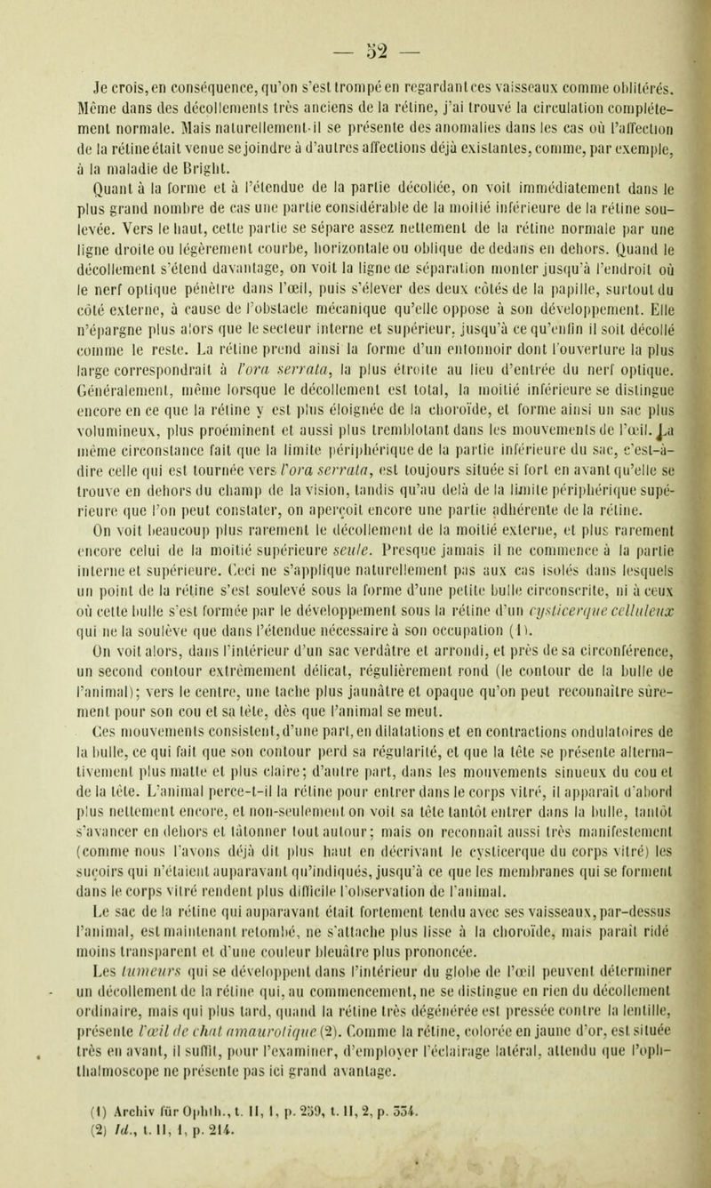 Je crois, en conséquence, qu'on s'est trompé en regardant ces vaisseaux comme oblitérés. Même dans des décollements très anciens de la rétine, j'ai trouvé la circulation complète- ment normale. Mais naturellement-il se présente des anomalies dans les cas où l'al'feclion de la rétine était venue se joindre à d'autres affections déjà existantes, comme, par exemple, à la maladie de Briglit. Quant à la forme et à l'étendue de la partie décollée, on voit immédiatement dans le plus grand nombre de cas une partie considérable de la nioilié inférieure de la rétine sou- levée. Vers le liaut, cette partie se sépare assez nettement de la rétine normale par une ligne droite ou légèrement courbe, liorizonlale ou oblique dededims en dehors. Quand le décollement s'étend davantage, on voit la ligne cie séparation monter jusqu'à l'endroit oîi le nerf optique pénètre dans l'œil, puis s'élever des deux côtés de la papille, surtout du côté externe, à cause de l'obstacle mécanique qu'elle oppose à son développement. Elle n'é|)argne plus alors que le secteur interne et supérieur, jusqu'à cequ'enlin il soit décollé comme le reste. La réline prend ainsi la forme d'un entonnoir dont l'ouverture la plus large correspondrait à l'ora serrata, la plus étroite au lieu d'entiée du nerf optique. Généralement, même lorsque le décollement est total, la moitié inférieure se distingue encore en ce que la rétine y est plus éloignée de la choroïde, et forme ainsi un sac plus volumineux, plus proéminent et aussi plus tremblotant dans les mouvements de l'œil. j.a même circonstance fait que la limite périphérique de la partie inférieure du sac, c'est-à- dire celle qui est tournée vers Vora scrrala, est toujours située si fort en avant qu'elle se trouve en dehors du champ de la vision, tandis qu'au delà de la lijnite périj)hérique supé- rieure que l'on peut constater, on aperçoit encore une partie adhérente de la rétine. On voit beaucoup plus rarement le décollement de la moitié externe, et plus rarement encore celui de la moitié supérieure seule. Presque jamais il ne commence à la partie interne et supérieure. Ceci ne s'applique naturellement pas aux cas isolés dans lesquels un point de la rétine s'est soulevé sous la forme d'une petite bulle circonscrite, ni à ceux où cette bulle s'est formée par le développement sous la rétine d'un cysiicerque cclhdenx qui ne la soulève que dans l'étendue nécessaire à son occupation ( IK On voit alors, dans l'intérieur d'un sac verdàtre et arrondi, et près de sa circonférence, un second contour extrêmement délicat, régulièrement rond (le contour de la bulle de l'animal); vers le centre, une tache plus jaunâtre et opaque qu'on peut reconnaître sûre- ment pour son cou et sa tête, dès que l'animal se meut. Ces mouvements consistent,d'une part, en dilatations et en contractions ondulatoires de la bulle, ce qui fait que son contour perd sa régularité, et que la tête se présente alterna- tivement plusmatte et plus claire; d'autre part, dans les mouvements sinueux du cou et de la tête. L'animal perce-t-il la rétine pour entrer dans le corps vitré, il apparaît u'ahord plus nettement encore, et non-seulement on voit sa tête tantôt entrer dans la bulle, tantôt s'avancer en dehors et tâtonner tout autour; mais on reconnaît aussi très manifestement (comme nous l'avons déjà dit |)lus haut en décrivant le cyslicerque du corps vitré) les suçoirs qui n'étaient auparavant qu'indiqués, jusqu a ce que les membranes qui se forment dans le corps vitré rendent plus difticile l'observation de l'animal. Le sac de la rétine qui auparavant était fortement tendu avec ses vaisseaux, par-dessus l'animal, est maintenant retombé, ne s'attache plus lisse à la choroïde, Fuais paraît ridé moins transparent et d'une couleur bleuâtre plus prononcée. Les lumeurs qui se développent dans l'intérieur du globe de l'œil peuvent déterminer un décollement de la rétine qui, au commencement, ne se distingue en rien du décollement ordinaire, mais (jui plus tard, quand la rétine très dégénérée est pressée contre la lentille, présente l'œil de chut amnurolique (2). Comme la rétine, colorée en jaune d'or, est située très en avant, il suflit, pour l'examiner, d'employer l'éclairage latéral, attendu que l'opli- llialmoscope ne présente pas ici grand avantage. (1) Archiv fur Oplilli., l. Il, 1, p. 239, l. Il, 2, p. ôôi.