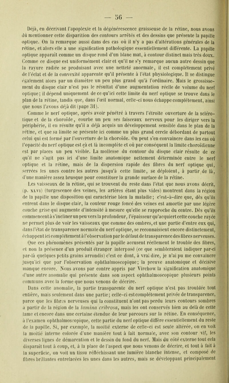 Déjà, en décrivant l'apoplexie et la dégénérescence graisseuse de la rétine, nous avons dû mentionner celle disparition des contours arrêtés et des dessins que présente la papille optique. On la remarque aussi dans des cas où il n'y a pas d'altérations générales de la rétine, et alors elle a une signification pathologique essentiellement différente. La papille optique apparaît comme un disque rond d'un blanc mat, à contour distinct mais très doux. Comme ce disque est uniformément clairet qu'il ne s'y remarque aucun autre dessin que la rayure radiée se produisant avec une netteté anormale, il est complètement privé de l'éclat el de la convexité apparente qu'il présente à l'état physiologique. 11 se dislingue également alors par un diamètre un peu plus grand qu'à l'ordinaire. Mais le grossisse- ment du disque clair n'esl pas le résultai d'une augmentation réelle de volume du nerf optique; il dépend uniquement de ce qu'ici cette limite du nerf optique se trouve dans le plan de la rétine, tandis que, dans l'œil normal, celle-ci nous échappe complètement, ainsi que nous l'avons déjà dit (page 31). Comme le nerf optique, après avoir pénétré à travers l'étroite ouverture de la scléro- tique et delà clioroïde, courbe un peu ses faisceaux nerveux pour les diriger vers la périphérie, il en résulte qu'il a déjà acquis un développement sensible dans le plan de la rétine, et que sa limite se présente ici comme un plus grand cercle débordant de partout celui qui est formé par l'ouverture de la choroïde. On peut s'en convaincre dans les cas où l'opacité du nerf optique est çà et là incomplète et où par conséquent la limite choroïdienne est par places un peu visible. La mollesse du contour du disque clair résulte de ce qu'il ne s'agit pas ici d'une limite anatomique nettement déterminée entre le nerf optique et la réline, mais de la dispersion rapide des fibres du nerf optique qui, serrées les unes contre les autres jusqu'à cette limite, se déploient, à partir de là, d'une manière assez brusque pour constituer la grande surface de la rétine. Les vaisseaux de la rétine, qui se trouvent du reste dans l'état que nous avons décrit, (p. xLvi) (turgescence des veines, les artères étant plus vides) montrent dans la région de la papille une disposition qui caractérise bien la maladie; c'est-à-dire que, dès qu'ils entrent dans le disque clair, la couleur rouge foncé des veines est amortie par une légère couche grise qui augmente d'intensité à mesure qu'elle se rapproche du centre. Dès qu'ils commencent à s'incliner un peu vers la profondeur, l'épaisseur qu'acquiert cette couche rayée ne permet plus de voir les vaisseaux que comme des ombres, et une partie d'entre eux qui, dans l'état de transparence normale du nerf optique, se reconnaissent encore distinctement, échappent ici complètement à l'observation par le défaut de transparence des fibres nerveuses. Que ces ])hénomènes présentés par la papille accusent réellement le trouble des fibres, et non la présence d'un produit étranger interposé (ce que sembleraient indiquer par-ci l)ar-là quelques petits grains arrondis) c'est ce dont, à vrai dire, je n'ai pu me convaincre jusqu'ici que par l'observation ophlhalmoscopique ; la preuve anatomique et décisive manque encore. Nous avons par contre appris par Virchow la signification anatomique d'une autre anomalie qui présente dans son aspect ophthalmoscopique plusieurs points communs avec la forme que nous venons de décrire. Dans cette anomalie, la partie transparente du nerf optique n'est pas troublée tout entière, mais seulement dans une partie; celle-ci estcomplélemenl privée de transparence, parce que les fibres nerveuses qui la constituent n'ont pas perdu leurs contours sombres il partir de la région de la lamina cribrosa, mais les ont conservés bien au delà de cette lame et encore dans une certaine étendue de leur parcours sur la rétine. En conséquence, à l'examen oplithalmoscopique. cette partie du nerf optique diffère essentiellement du reste de la papille. Si, par exemple, la moitié externe de celle-ci est seule allérée, on en voit la moitié interne colorée d'une manière tout à fait normale, avec son contour \if, les diverses lignes de démarcation et le dessin du fond du nerf. Mais du côté externe tout cela disparaît tout à coup, el, à la place de Taspecl que nous venons de décrire, et tout à fait à la superficie, on voit un lissu réfléchissant une lumière blanche intense, et composé de fibres brillantes entrelacées les unes dans les autres, mais se développant principalement