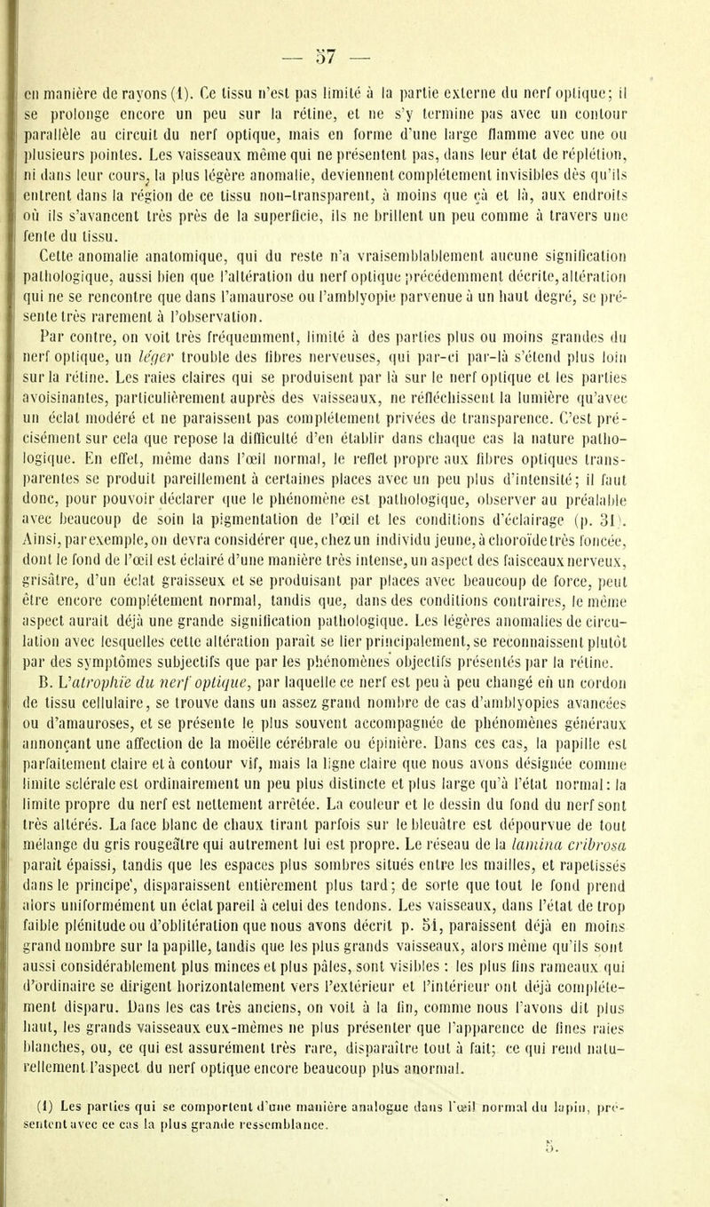 en manière de rayons (1). Ce lissu n'est pas limité à la partie externe du nerf optique; il se prolonge encore un peu sur la rétine, et ne s'y termine pas avec un contour parallèle au circuit du nerf optique, mais en forme d'une large flamme avec une ou plusieurs pointes. Les vaisseaux même qui ne présentent pas, dans leur état de réplétion, ni dans leur cours^ la plus légère anomalie, deviennent complètement invisibles dès qu'ils entrent dans la région de ce lissu non-transparent, à moins que çà et là, aux endroits où ils s'avancent très près de la superficie, ils ne brillent un peu comme à travers une fente du tissu. Cette anomalie anatomique, qui du reste n'a vraisemblablement aucune signification pathologique, aussi bien que l'altération du nerf optique précédemment décrite, altération qui ne se rencontre que dans l'amaurose ou l'amblyopie parvenue à un haut degré, se pré- sente très rarement à l'observation. Par contre, on voit très fréquemment, limité à des parties plus ou moins grandes du nerf optique, un léger trouble des libres nerveuses, qui par-ci par-là s'étend plus loin sur la rétine. Les raies claires qui se produisent par là sur le nerf optique et les parties avoisinantes, particulièrement auprès des vaisseaux, ne réfléchissent la lumière qu'avec un éclat modéré et ne paraissent pas complètement privées de transparence. C'est pré- cisément sur cela que repose la difficulté d'en établir dans chaque cas la nature patho- logique. En effet, même dans l'œil normal, le reflet propre aux fibres optiques trans- parentes se produit pareillement à certaines places avec un peu plus d'intensité; il faut donc, pour pouvoir déclarer que le phénomène est pathologique, observer au préalable avec beaucoup de soin la pigmentation de l'œil et les conditions d'éclairage (p. 31 ^ Ainsi, par exemple, on devra considérer que, chez un individu jeune, à choroïde très foncée, dont le fond de l'œil est éclairé d'une manière très intense, un aspect des faisceaux nerveux, grisâtre, d'un éclat graisseux et se produisant par places avec beaucoup de force, peut être encore complètement normal, tandis que, dans des conditions contraires, le même aspect aurait déjà une grande signification pathologique. Les légères anomalies de circu- lation avec lesquelles cette altération paraît se lier principalement, se reconnaissent plutôt par des symptômes subjectifs que par les phénomènes objectifs présentés par la rétine. B. Vatroplii'e du nerf optique, par laquelle ce nerf est peu à peu changé en un cordon de lissu cellulaire, se trouve dans un assez grand nombre de cas d'amblyopies avancées ou d'amauroses, et se présente le plus souvent accompagnée de phénomènes généraux annonçant une affection de la moelle cérébrale ou épinière. Dans ces cas, la papille est parfaitement claire et à contour vif, mais la ligne claire que nous avons désignée comme limite scléraleest ordinairement un peu plus distincte et plus large qu'à l'état normal: la limite propre du nerf est nettement arrêtée. La couleur et le dessin du fond du nerf sont très altérés. La face blanc de chaux tirant parfois sur le bleuâtre est dépourvue de tout mélange du gris rougealre qui autrement lui est propre. Le réseau de la lamina cribrosa paraît épaissi, tandis que les espaces plus sombres situés entre les mailles, et rapetissés dans le principe', disparaissent entièrement plus lard; de sorte que tout le fond prend alors uniformément un éclat pareil à celui des tendons. Les vaisseaux, dans l'état de trop faible plénitude ou d'oblitération que nous avons décrit p. 5i, paraissent déjà en moins grand nombre sur la papille, tandis que les plus grauds vaisseaux, alors même qu'ils sont aussi considérablement plus minces et plus pâles, sont visibles : les plus fins rameaux qui d'ordinaire se dirigent horizontalement vers l'extérieur et l'intérieur ont déjà complète- ment disparu. Dans les cas Irès anciens, on voit à la fin, comme nous l'avons dit plus haut, les grands vaisseaux eux-mêmes ne plus présenter que l'apparence de fines raies blanches, ou, ce qui est assurément très rare, disparaître tout à fait; ce qui rend natu- rellement l'aspect du nerf optique encore beaucoup plus anormal. (1) Les parlk's qui se comportent d'une manière analogue dans l'œi! normal du lapin, pré- sentent avec ce cas la [)lus grande ressemblance. 5.