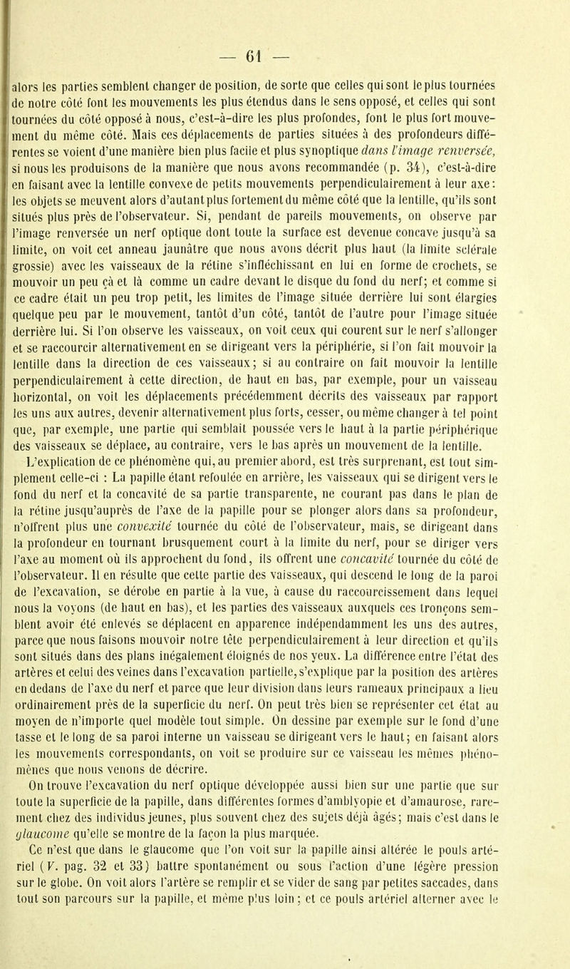 alors les parties semblent changer de position, de sorte que celles qui sont le plus tournées de notre côté font les mouvements les plus étendus dans le sens opposé, et celles qui sont tournées du côté opposé à nous, c'est-à-dire les plus profondes, font le plus fort mouve- ment du même côté. Mais ces déplacements de parties situées à des profondeurs diffé- rentes se voient d'une manière bien plus facile et plus synoptique dans l'image renversée, si nous les produisons de la manière que nous avons recommandée (p. 34), c'est-à-dire en faisant avec la lentille convexe de petits mouvements perpendiculairement à leur axe: les objets se meuvent alors d'autant plus fortement du même côté que la lentille, qu'ils sont situés plus près de l'observateur. Si, pendant de pareils mouvements, on observe par l'image renversée un nerf optique dont toute la surface est devenue concave jusqu'à sa limite, on voit cet anneau jaunâtre que nous avons décrit plus haut (la limite sclérale grossie) avec les vaisseaux de la rétine s'infléchissant en lui en forme de crochets, se mouvoir un peu çà et là comme un cadre devant le disque du fond du nerf; et comme si ce cadre était un peu trop petit, les limites de l'image située derrière lui sont élargies quelque peu par le mouvement, tantôt d'un côté, tantôt de l'autre pour l'image située derrière lui. Si l'on observe les vaisseaux, on voit ceux qui courent sur le nerf s'allonger et se raccourcir alternativement en se dirigeant vers la périphérie, si l'on fait mouvoir la lentille dans la direction de ces vaisseaux; si au contraire on fait mouvoir la lentille perpendiculairement à cette direction, de haut en bas, par exemple, pour un vaisseau horizontal, on voit les déplacements précédemment décrits des vaisseaux par rapport les uns aux autres, devenir alternativement plus forts, cesser, ou même changer à tel point que, par exemple, une partie qui semblait poussée vers le haut à la partie périphérique des vaisseaux se déplace, au contraire, vers le bas après un mouvement de la lentille. L'explication de ce phénomène qui, au premier abord, est très surprenant, est tout sim- plement celle-ci : La papille étant refoulée en arrière, les vaisseaux qui se dirigent vers le fond du nerf et la concavité de sa partie transparente, ne courant pas dans le plan de la rétine jusqu'auprès de l'axe de la papille pour se plonger alors dans sa profondeur, n'offrent plus une convexité tournée du côté de l'observateur, mais, se dirigeant dans la profondeur en tournant brusquement court à la limite du nerf, pour se diriger vers l'axe au moment où ils approchent du fond, ils offrent une concavité tournée du côté de l'observateur. 11 en résulte que cette partie des vaisseaux, qui descend le long de la paroi de l'excavation, se dérobe en partie à la vue, à cause du raccourcissement dans lequel nous la voyons (de haut en bas), et les parties des vaisseaux auxquels ces tronçons sem- blent avoir été enlevés se déplacent en apparence indépendamment les uns des autres, parce que nous faisons mouvoir notre tête perpendiculairement à leur direction et qu'ils sont situés dans des plans inégalement éloignés de nos yeux. La différence entre l'état des artères et celui des veines dans l'excavation partielle, s'explique par la position des artères en dedans de l'axe du nerf et parce que leur division dans leurs rameaux principaux a lieu ordinairement près de la superficie du nerf. On peut très bien se représenter cet état au moyen de n'importe quel modèle tout simple. On dessine par exemple sur le fond d'une lasse et le long de sa paroi interne un vaisseau se dirigeant vers le haut; en faisant alors les mouvements correspondants, on voit se produire sur ce vaisseau les mêmes phéno- mènes que nous venons de décrire. On trouve l'excavation du nerf optique développée aussi bien sur une partie que sur toute la superficie de la papille, dans différentes formes d'amblyopie et d'amaurose, rare- ment chez des individus jeunes, plus souvent chez des sujets déjà âgés; mais c'est dans le glaucome qu'elle se montre de la façon la plus marquée. Ce n'est que dans le glaucome que l'on voit sur la papille ainsi altérée le pouls arté- riel (F. pag. 32 et 33) battre spontanément ou sous l'action d'une légère pression sur le globe. On voit alors Tartère se remplir et se vider de sang par petites saccades, dans tout son parcours sur la papille, et même plus loin ; et ce pouls artériel alterner avec le