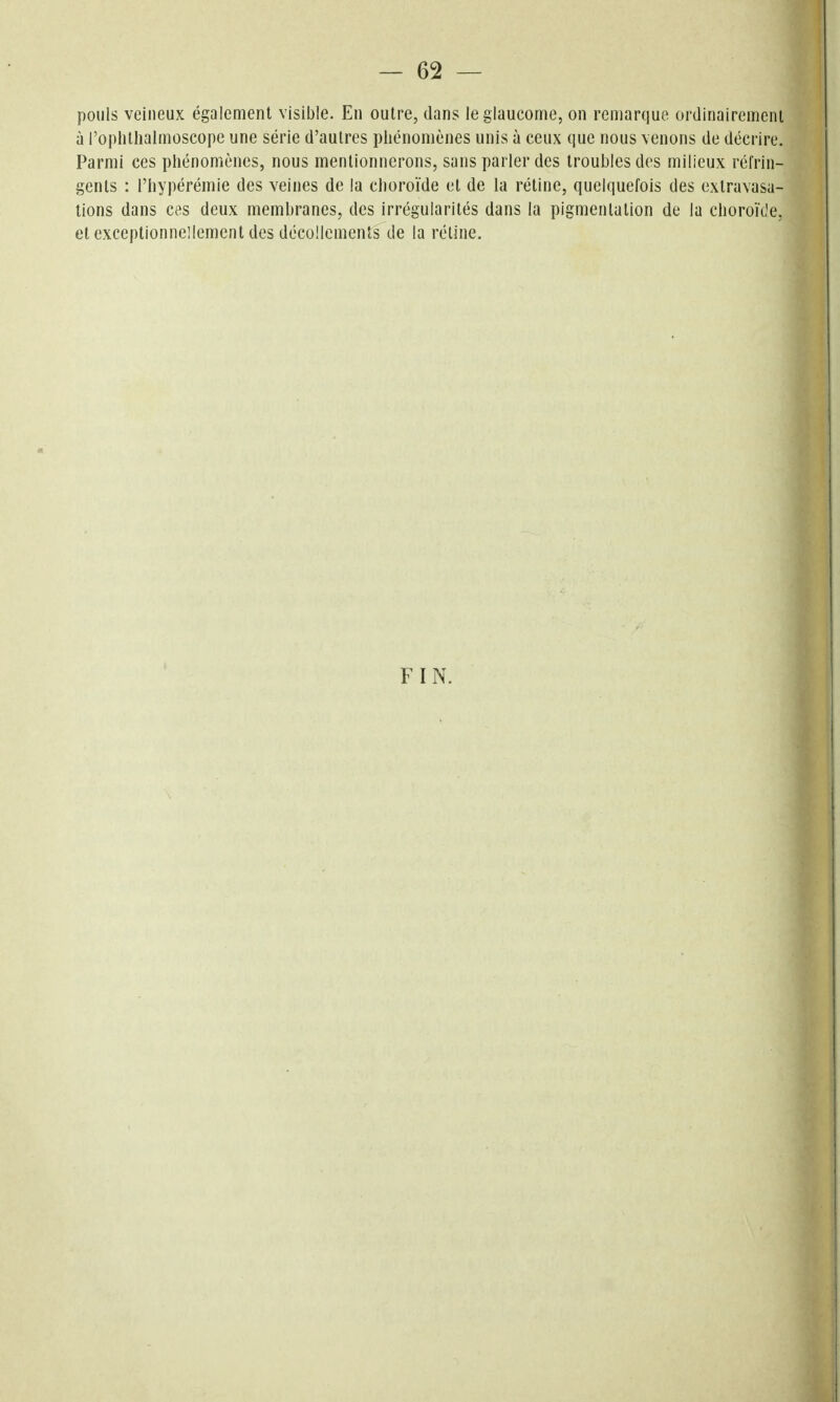pouls veineux également visible. En outre, dans le glaucome, on remarque ordinairement à roplitlialmoscope une série d'autres phénomènes unis à ceux que nous venons de décrire. Parmi ces phénomènes, nous mentionnerons, sans parler des troubles des milieux réfrin- gents : l'hypérémie des veines de la choroïde et de la rétine, quelquefois des exlravasa- tions dans ces deux membranes, des irrégularités dans la pigmentation de la choroïde, et exceptionnellement des décollements de la rétine. FIN.