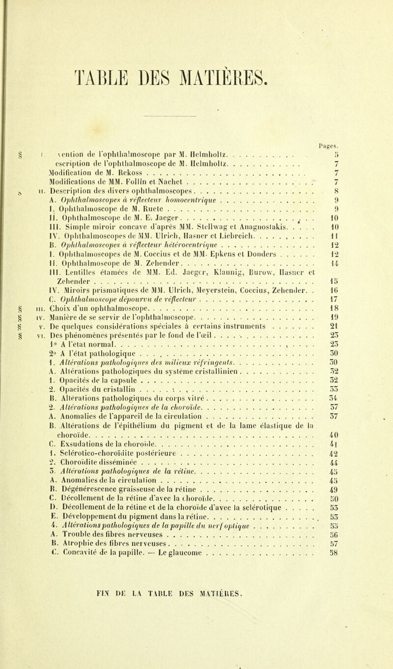 TABLE DES MATIERES. Pages. § i \enlion de loplillialmoscope par M. Hcimliollz. .......... 5 cscriplion de l'oplulialmoscope de M. Ilclmhollz. ........... 7 Modification de M. Rekoss 7 Modifications de MM. Follin el Nachet 7 j, II. Description des divers ophthalnioscope.s 8 A. Ophthalmoscopes à réflecteur liomocenlrique 9 I. Ophliialnioscope de M. Ruele 9 II. Oplithalmoscope de M. E. Jaeger ^ . . 10 III. Simple miroir concave d'après MM. Slollwag et Anagnoslakis 10 IV. Oplithalmoscopes de M.M. Ulricli, llasner et Liebreicli. ......... 11 B. Opiilhaimoscopes à réflecteur hélérocenlriquc 12 I. Oplitlialn»oscopes de M. Coccius el de MM. Epkens et Doiiders 12 IL Oplithalmoscope de M. Zehender M III. Lentilles étamées de MM. Ed. Jaegci', Klaunig, Burow, llasner et Zehender 15 IV. Miroirs prismatiques de MM. Ulrich, Meyersiein, Coccius, Zehender. . 16 C. Oplithalmoscope dépourvu de réflecteur 17 § m. Choix d'un ophlhalmoscope 18 § IV. Manière de se servir de ro[>hthalnioscope 19 ^ V. De quelques considérations spéciales à certains instrunicnts 21 § VI. Des phénomènes présentés par le fond de l'œil. 23 1 A létal normal , . . . . 23 2° A Létal pathologique 30 1. Altérations pathologiques des viilieux réfringents. . 30 A. Altérations pathologiques du système cristallinien 32 1. Opacités de la capsule 52 2. Opacités du cristallin «. . , 33 B. Altérations pathologiques du corps vitré 34 2. Altérations pathologiques de la choroïde 37 A. Anomalies de Lappareil de la circulation 37 B. Altérations de Lépilhélium du pigmenl et de la lame élastique de la choroïde -40 C. Exsudations de la choroïde i\ 1. Sclérotico-choroïdite postérieure 42 2. Choroïdile disséminée ii 5. Altérations pathologiqiies de la rétine 4.5 A. Anomalies de la circulalion 45 B. Dégénérescence graisseuse de la rélinc 49 C. Décollement de la rétine d'avec la choroïde 50 I). Décollement de la réline et de la choroïde d'avec la sclérotique ..... 55 E. Développement du pigment dans la rétine • • •. 55 4. Altérations pathologiques de la papille du nerf optique 55 A. Trouble des fibres nerveuses 56 B. Atrophie des fibres nerveuses 57 C. Concavité de la papille. — Le glaucome 58 FL\ DE LA TABLE DES MATIÈRES,