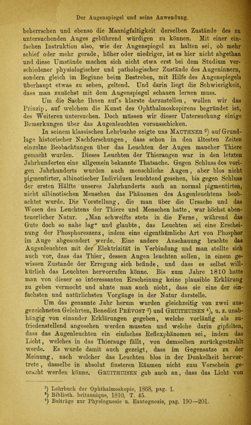 beherrschen und ebenso die Mannigfaltigkeit derselben Zustände des zu untersuchenden Auges gebührend würdigen zu können. Mit einer ein- fachen Instruktion also, wie der Augenspiegel zu halten sei, ob mehr schief oder mehr gerade, höher oder niedriger, ist es hier nicht abgethan und diese Umstände machen sich nicht etwa erst bei dem Studium ver- schiedener physiologischer und pathologischer Zustände des Augeninnern, sondern gleich im Beginne beim Bestreben, mit Hilfe des Augenspiegels überhaupt etwas zu sehen, geltend. Und darin liegt die Schwierigkeit, dass man zunächst mit dem Augenspiegel schauen lernen muss. Um die Sache Ihnen aufs klarste darzustellen, wollen wir das Prinzip, auf welchem die Kunst des Ophthalmoskopirens begründet ist, des Weiteren untersuchen. Doch müssen wir dieser Untersuchung einige Bemerkungen über das Augenleuchten vorausschicken. In seinem klassischen Lehrbuche zeigte uns Mauthner ^) auf Grund- lage historischer Nachforschungen, dass schon in den ältesten Zeiten einzelne Beobachtungen über das Leuchten der Augen mancher Thiere gemacht wurden. Dieses Leuchten der Thieraugen war in den letzten Jahrhunderten eine allgemein bekannte Thatsache. Gregen Schluss des vori- gen Jahrhunderts wurden auch menschliche Augen, aber blos nicht pigmentirter, albinotischer Individuen leuchtend gesehen, bis gegen Schluss der ersten Hälfte unseres Jahrhunderts auch an normal pigmentirten, nicht albinotischen Menschen das Phänomen des Augenleuchtens beob- achtet wurde. Die Yorstellung, die man über die Ursache und das Wesen des Leuchtens der Thiere und Menschen hatte, war höchst aben- teuerlicher Natur. „Man schweifte stets in die Ferne, während das Grute doch so nahe lag und glaubte, das Leuchten sei eine Erschei- nung der Phosphoreszenz, indem eine eigenthümliche Art von Phosphor im Auge abgesondert werde. Eine andere Anschauung brachte das Augenleuchten mit de/ Elektrizität in Verbindung und man stellte sich auch vor, dass das Thier, dessen Augen leuchten sollen, in einem ge- wissen Zustande der Erregung sich befinde, und dass es selbst will- kürlich das Leuchten hervorrufen könne. Bis zum Jahre 1810 hatte man von dieser so interessanten Erscheinung keine plausible Erklärung zu geben vermocht und ahnte man auch nicht, dass sie eine der ein- fachsten und natürlichsten Vorgänge in der Natur darstelle. Um das genannte Jahr herum wurden gleichzeitig von zwei aus- gezeichneten Gelehrten, Benedict PßEVOST ^) und GßUITHUlSEN u. z. unab- hängig von einander Erklärungen gegeben, welche vorläufig als zu- friedenstellend angesehen werden mussten und welche darin gipfelten, dass das Augenleuchten ein einfaches ßeflexphänomen sei, indem das Licht, welches in das Thierauge fällt, von demselben zurückgestrahlt werde. Es wurde damit auch gezeigt, dass im Gegensatze zu der Meinung, nach welcher das Leuchten blos in der Dunkelheit hervor- trete , dasselbe in absolut finsteren Eäumen nicht zum Vorschein ge- Dracht werden könne. GßUlTHUlSEN gab auch an, dass das Licht von 2) Lehrbuch der Ophthalmoskopie, 1S6S, pag. 1. ') BibUoth. britannique, 1810, T. 45. ^) Beiträge zur Physiognosie u. Eautognosie, pag. 190—201.