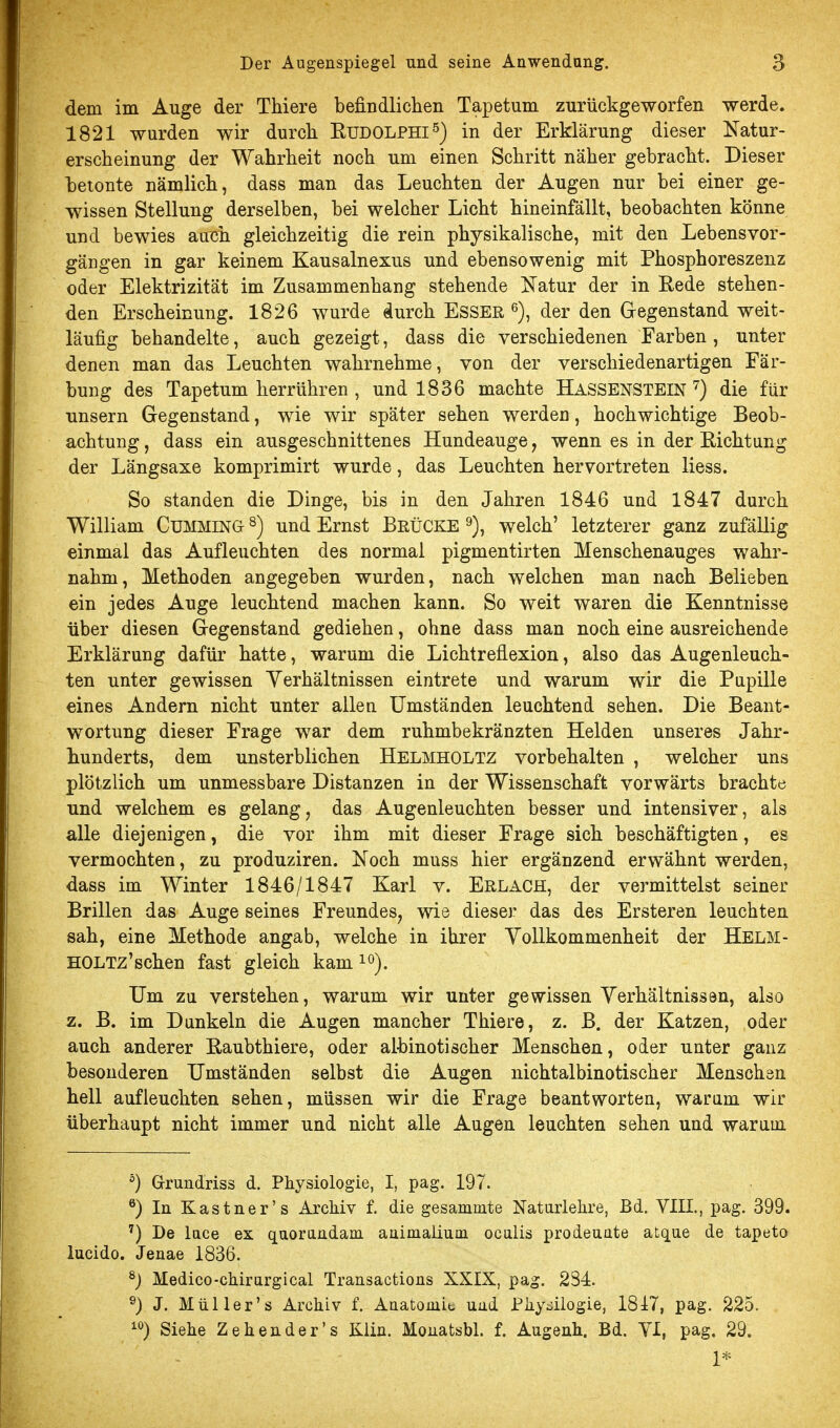 dem im Auge der Thiere befindlichen Ta^Detum zurückgeworfen werde. 1821 wurden wir durch EUDOLPHI^) in der Erklärung dieser Natur- erscheinung der Wahrheit noch um einen Schritt näher gebracht. Dieser betonte nämlich, dass man das Leuchten der Augen nur bei einer ge- wissen Stellung derselben, bei welcher Licht hineinfällt, beobachten könne und bewies atrcii gleichzeitig die rein physikalische, mit den Lebens Vor- gängen in gar keinem Kausalnexus und ebensowenig mit Phosphoreszenz oder Elektrizität im Zusammenhang stehende Katur der in Eede stehen- den Erscheinung. 1826 wurde durch EsSEß ß), der den Gregenstand weit- läufig behandelte, auch gezeigt, dass die verschiedenen Farben , unter denen man das Leuchten wahrnehme, von der verschiedenartigen Fär- bung des Tapetum herrühren , und 1836 machte Hassenstein ^) die für unsern Gegenstand, wie wir später sehen werden, hochwichtige Beob- achtung , dass ein ausgeschnittenes Hundeauge, wenn es in der Eichtung der Längsaxe komprimirt wurde, das Leuchten hervortreten Hess. So standen die Dinge, bis in den Jahren 1846 und 1847 durch William CUMMING ^) und Ernst BßÜCKE % welch' letzterer ganz zufällig einmal das Aufleuchten des normal pigmentirten Menschenauges wahr- nahm, Methoden angegeben wurden, nach welchen man nach Belieben ein jedes Auge leuchtend machen kann. So weit waren die Kenntnisse über diesen Gregenstand gediehen, ohne dass man noch eine ausreichende Erklärung dafür hatte, warum die Lichtreflexion, also das Augenleuch- ten unter gewissen Yerhältnissen eintrete und warum wir die Papille eines Andern nicht unter allen Umständen leuchtend sehen. Die Beant- wortung dieser Frage war dem ruhmbekränzten Helden unseres Jahr- hunderts, dem unsterblichen Helmholtz vorbehalten , welcher uns plötzlich um unmessbare Distanzen in der Wissenschaft vorwärts brachte und welchem es gelang, das Augenleuchten besser und intensiver, als alle diejenigen, die vor ihm mit dieser Frage sich beschäftigten, es vermochten, zu produziren. Noch muss hier ergänzend erwähnt werden, dass im Winter 1846/1847 Karl v. Erlach, der vermittelst seiner Brillen das Auge seines Freundes, wie dieser das des Ersteren leuchten sah, eine Methode angab, welche in ihrer Yollkommenheit der Helm- HOLTz'schen fast gleich kam i^). Um zu verstehen, warum wir unter gewissen Yerhältnissan, also z. B. im Dankein die Augen mancher Thiere, z. B. der Katzen, oder auch anderer Eaubthiere, oder albinotischer Menschen, oder unter ganz besonderen Umständen selbst die Augen nichtalbinotischer Menschsn hell aufleuchten sehen, müssen wir die Frage beantworten, warum wir überhaupt nicht immer und nicht alle Augen leuchten sehen und warum. °) G-rundriss d. Physiologie, I, pag. 197. In Kastner's Archiv f. die gesammte Natarlehre, Bd. VIII., pag. 399. ') De lace ex qaoraadam aiiimalium ocalis prodeaate atque de tapeto lucido. Jenae 1836. ^) Medico-chirargical Transactions XXIX, pag. 284. ^) J. Müller's Archiv f. Anatomit uad Phydlogie, 18i7, pag. 225. Siehe Zehender's Klin. Mouatsbl. f. Augenh. Bd. YI, pag. 29.