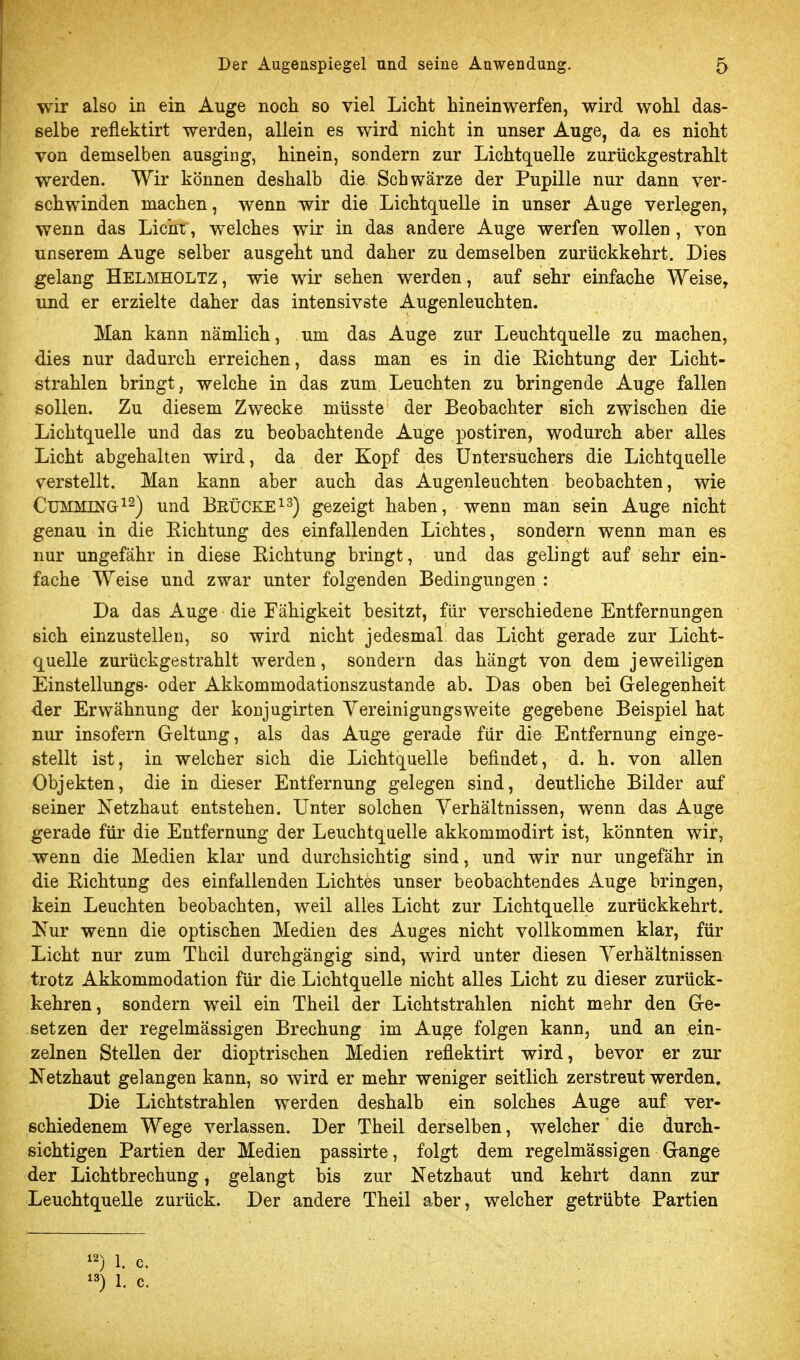 wir also in ein Auge noch so viel Licht hineinwerfen, wird wohl das- selbe reflektirt werden, allein es wird nicht in unser Auge, da es nicht von demselben ausging, hinein, sondern zur Lichtquelle zurückgestrahlt werden. Wir können deshalb die Schwärze der Pupille nur dann ver- schwinden machen, wenn wir die Lichtquelle in unser Auge verlegen, wenn das Licht, welches wir in das andere Auge werfen wollen, von unserem Auge selber ausgeht und daher zu demselben zurückkehrt. Dies gelang Helmholtz , wie wir sehen werden, auf sehr einfache Weise, und er erzielte daher das intensivste Augenleuchten. Man kann nämlich, um das Auge zur Leuchtquelle zu machen, dies nur dadurch erreichen, dass man es in die Richtung der Licht- strahlen bringt, welche in das zum Leuchten zu bringende Auge fallen sollen. Zu diesem Zwecke müsste der Beobachter sich zwischen die Lichtquelle und das zu beobachtende Auge postiren, wodurch aber alles Licht abgehalten wird, da der Kopf des Untersuchers die Lichtquelle verstellt. Man kann aber auch das Augenleuchten beobachten, wie CüMMTNG-^^) und BeüCKE^^) gezeigt haben, wenn man sein Auge nicht genau in die Richtung des einfallenden Lichtes, sondern wenn man es nur ungefähr in diese Richtung bringt, und das gelingt auf sehr ein- fache Weise und zwar unter folgenden Bedingungen : Da das Auge die Fähigkeit besitzt, für verschiedene Entfernungen sich einzustellen, so wird nicht jedesmal das Licht gerade zur Licht- quelle zurückgestrahlt werden, sondern das hängt von dem jeweiligen Einstellungs- oder Akkommodationszustande ab. Das oben bei Gelegenheit der Erwähnung der konjngirten Yereinigungsweite gegebene Beispiel hat nur insofern Geltung, als das Auge gerade für die Entfernung einge- stellt ist, in welcher sich die Lichtquelle befindet, d. h. von allen Objekten, die in dieser Entfernung gelegen sind, deutliche Bilder auf seiner Ketzhaut entstehen. Unter solchen Verhältnissen, wenn das Auge gerade für die Entfernung der Leuchtquelle akkommodirt ist, könnten wir, wenn die Medien klar und durchsichtig sind, und wir nur ungefähr in die Richtung des einfallenden Lichtes unser beobachtendes Auge bringen, kein Leuchten beobachten, weil alles Licht zur Lichtquelle zurückkehrt. Nur wenn die optischen Medien des Auges nicht vollkommen klar, für Licht nur zum Thcil durchgängig sind, wird unter diesen Verhältnissen trotz Akkommodation für die Lichtquelle nicht alles Licht zu dieser zurück- kehren, sondern weil ein Theil der Lichtstrahlen nicht mehr den Ge- setzen der regelmässigen Brechung im Auge folgen kann, und an ein- zelnen Stellen der dioptrischen Medien reflektirt wird, bevor er zur Netzhaut gelangen kann, so wird er mehr weniger seitlich zerstreut werden. Die Lichtstrahlen werden deshalb ein solches Auge auf ver- schiedenem Wege verlassen. Der Theil derselben, welcher ' die durch- sichtigen Partien der Medien passirte, folgt dem regelmässigen Gange der Lichtbrechung, gelangt bis zur Netzhaut und kehrt dann zur Leuchtquelle zurück. Der andere Theil aber, welcher getrübte Partien 1. c. ) 1. c.