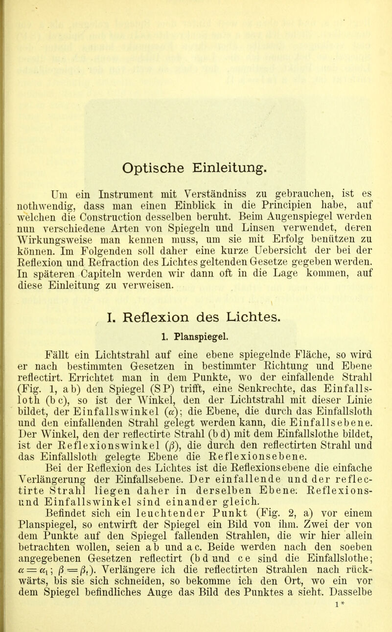 optische Einleitung. Um ein Instrument mit Verständniss zu gebrauchen, ist es nothwendig-, dass man einen Einblick in die Principien habe, auf welchen die Construction desselben beruht. Beim Augenspiegel werden nun verschiedene Arten von Spiegeln und Linsen verwendet, deren Wirkungsweise man kennen muss, um sie mit Erfolg benützen zu können. Im Folgenden soll daher eine kurze Uebersicht der bei der Reflexion und Refraction des Lichtes geltenden Gesetze gegeben werden. In späteren Capiteln werden wir dann oft in die Lage kommen, auf diese Einleitung zu verweisen. L Reflexion des Lichtes. 1. Planspiegel. Fällt ein Lichtstrahl auf eine ebene spiegelnde Fläche, so wird er nach bestimmten Gesetzen in bestimmter Richtung und Ebene reflectirt. Errichtet man in dem Punkte, wo der einfallende Strahl (Fig. 1, ab) den Spiegel (SP) trifft, eine Senkrechte, das Einfalls- loth (bc), so ist der Winkel, den der Lichtstrahl mit dieser Linie bildet, der Einfallswinkel (a); die Ebene, die durch das Einfallsloth und den einfallenden Strahl gelegt werden kann, die Einfallsebene. Der Winkel, den der reflectirte Strahl (b d) mit dem Einfallslothe bildet, ist der Reflexionswinkel (/3), die durch den reflectirten Strahl und das Einfallsloth gelegte Ebene die Reflexions ebene. Bei der Reflexion des Lichtes ist die Reflexions ebene die einfache Verlängerung der Einfallsebene. Der einfallende und der reflec- tirte Strahl liegen daher in derselben Ebene: Reflexions- und Einfallswinkel sind einander gleich. Befindet sich ein leuchtender Punkt (Fig. 2, a) vor einem Planspiegel, so entwirft der Spiegel ein Bild von ihm. Zwei der von dem Punkte auf den Spiegel fallenden Strahlen, die wir hier allein betrachten wollen, seien ab undac. Beide werden nach den soeben angegebenen Gesetzen reflectirt (b d und c e sind die Einfallslothe; ^ = «j; ß — ß,y Verlängere ich die reflectirten Strahlen nach rück- wärts, bis sie sich schneiden, so bekomme ich den Ort, wo ein vor dem Spiegel befindliches Auge das Bild des Punktes a sieht. Dasselbe 1*