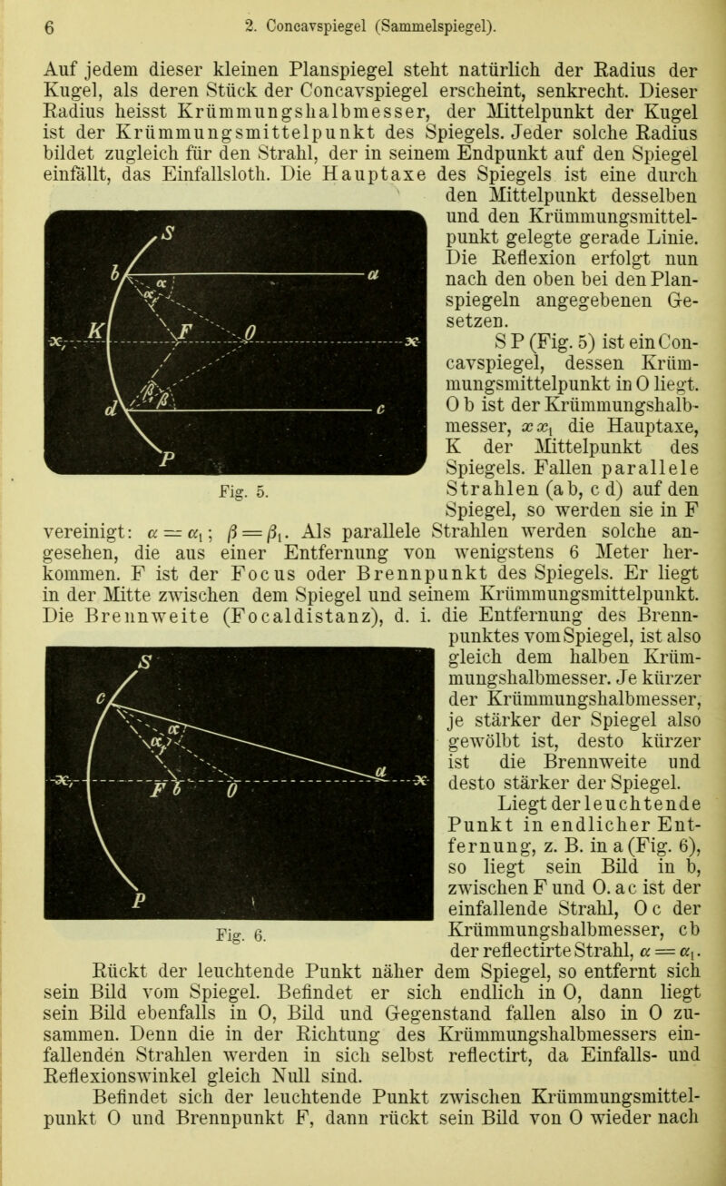 Auf jedem dieser kleinen Planspiegel steht natürlich der Radius der Kugel, als deren Stück der Coneavspiegel erscheint, senkrecht. Dieser Eadius heisst Krümmungshalbmesser, der Mittelpunkt der Kugel ist der Krümmungsmittelpunkt des Spiegels. Jeder solche Radius bildet zugleich für den Strahl, der in seinem Endpunkt auf den Spiegel einfallt, das Einfallsloth. Die Hauptaxe des Spiegels ist eine durch den Mittelpunkt desselben und den Krümmungsmittel- punkt gelegte gerade Linie. Die Reflexion erfolgt nun nach den oben bei den Plan- spiegeln angegebenen Ge- setzen. SP (Fig. 5) ist ein Con- eavspiegel, dessen Krüm- mungsmittelpunkt in 0 liegt. 0 b ist der Krümmungshalb- messer, xx^ die Hauptaxe, K der Mittelpunkt des Spiegels. Fallen parallele Fig. 5. Strahlen (ab, c d) auf den Spiegel, so werden sie in F vereinigt: a — a^\ ß = ßi- parallele Strahlen werden solche an- gesehen, die aus einer Entfernung von wenigstens 6 Meter her- kommen. F ist der Focus oder Brennpunkt des Spiegels. Er liegt in der Mitte zwischen dem Spiegel und seinem Krümmungsmittelpunkt. Die Brennweite (Focaldistanz), d. i. die Entfernung des Brenn- punktes vom Spiegel, ist also gleich dem halben Krüm- mungshalbmesser. Je kürzer der Krümmungshalbmesser, je stärker der Spiegel also gewölbt ist, desto kürzer ist die Brennweite und desto stärker der Spiegel. Liegt der leuchtende Punkt in endlicher Ent- fernung, z. B. in a (Fig. 6), so liegt sein Bild in b, zwischen F und 0. ac ist der einfallende Strahl, Oc der Y[a-, 6. Krümmungshalbmesser, cb der reflectirteStrahl, a = ai. Rückt der leuchtende Punkt näher dem Spiegel, so entfernt sich sein Bild vom Spiegel. Befindet er sich endlich in 0, dann liegt sein Bild ebenfalls in 0, Bild und Gegenstand fallen also in 0 zu- sammen. Denn die in der Richtung des Krümmungshalbmessers ein- fallenden Strahlen werden in sich selbst reflectirt, da Einfalls- und Reflexionswinkel gleich Null sind. Beflndet sich der leuchtende Punkt zwischen Krümmungsmittel- punkt 0 und Brennpunkt F, dann rückt sein Bild von 0 wieder nach