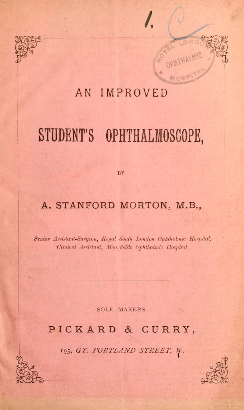 STUDENT'S OPHTHALMOSCOPE, ISY A. STANFORD MORTON, M.B, >cnior Assistant-Surgeon, Royal South London Ophthalmic Hospita Clinical Assistant, Mborjields Ophthalmic Hospital. SOLE MAKERS PICKARD & CURRY, 195, GT. PORTLAND STREET, W.