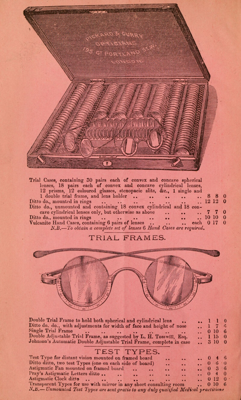 Trial Cases, containing 30 pairs each of convex and concave spherical lenses, 18 pairs each of convex and concave cylindrical lenses, 12 prisms, 12 coloured glasses, stenopaeic slits, &c, 1 single and 1 double trial frame, and lens holder .. .. ..880 Ditto do., mounted in rings .. .. .. .. .. .. .. 12 12 0 Ditto do., unmounted and containing 18 convex cylindrical and 18 con- cave cylindrical lenses only, but otherwise as above .. .. ..770 Ditto do., mounted in rings .. .. .. .. .. .. .. 10 10 0 Vulcanite Hand Cases, containing 6 pairs of lenses .. .. .. each 0 17 0 N.B.—To obtain a complete set of lenses 6 Hand Cases are required. TRIAL, FRAMES. Double Trial Frame to hold both spherical and cylindrical lens .. ,.110 Ditto do. do., with adjustments for width of face and height of nose .. 1 7 6 Single Trial Frame 0 10 6 Double Adjustable Trial Frame, aa suggested by L. H. Toss will, Esq. .. 1 15 0 Johnson's Automatic Double Adjustable Trial Frame, complete in case .. 3 10 0 TEST TYPES. Test Type for distant vision mounted on framed board .. ,. ..046 Ditto ditto, two test Types (one on each side of board) .. .. ..060 Astigmatic Fan mounted on framed board .. .. .. .. ..036 Pray's Astigmatic Letters ditto 040 Astigmatic Clock ditto .. .. .. ,. .. .. .. .. 0 12 0 Transparent Types for use with mirror in any sbort consulting room .. 0 10 6 N.Jl.— Unmounted Test Types are sent gratis to any duly qualified Medical practitiot<e