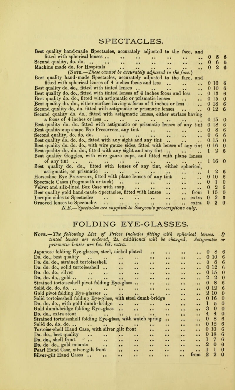 SPECTACLES. Best quality hand-made Spectacles, accurately adjusted to the face, and fitted with spherical lenses .. .. .. .. .. ., ..086 Second quality, do. do. .. .. .. .. .. ., ..066 Machine made do. for Hospitals .. .. .. .. .. ..026 (Note.—These cannot be accurately adjusted to the face.) Best quality hand-made Spectacles, accurately adjusted to the face, and fitted with spherical lenses of 4 inches focus and less .. .. .. 0 10 6 Best quality do. do., fitted with tinted lenses .. .. .. .. ..0106 Best quality do. do., fitted with tinted lenses of 4 inches focus and less .. 0 13 6 Best quality do. do., fitted with astigmatic or prismatic lenses .. .. 0 15 0 Best quality do. do., either surface having a focus of 4 inches or less ., 0 18 6 Second quality do. do. fitted with astigmatic or prismatic lenses .. .. 0 12 6 Second quality do. do., fitted with astigmatic lenses, either surface having a focus of 4 inches or less .. .. .. .. ,. .. ..0150 Best quality do. do. fitted with astigmatic or prismatic lenses of any tint 0 18 6 Best quality cup shape Eye Preservers, any tint .. .. .. ..086 Second quality, do. do. do. .. .. .. .. ,, .. ..066 Best quality do. do. do., fitted with any sight and any tint .. .. ..0150 Best quality do. do. do., with wire gauze sides, fitted with lenses of any tint 0 16 0 Best quality do. do. do., fitted with any sight and any tint .. .. .. 12 6 Best quality Goggles, with wire gauze cups, and fitted with plane lenses of any tint 1160 Best quality do. do., fitted with lenses of any tint, either spherical, astigmatic, or prismatic .. .. .. .. .. .. ..126 Horseshoe Eye Preservers, fitted with plane lenses of any tint .. .. 0 10 6 Spectacle Cases (frogmouth or tuck) .. .. .. .. ., ..010 Velvet and silk-lined Box Case with snap .. .. .. ..026 Best quality gold hand-made Spectacles, fitted with lenses .. .. from 1 15 0 Turnpin sides to Spectacles .. .. .. .. .. .. extra 0 2 0 Grooved lenses to Spectacles .. .. .. .. .. .. extra 0 2 0 N.B.—Spectacles are supplied to Surgeon's prescriptions only. FOLDING EYE-GLASSES. Note.—The following List of Prices includes fitting with spherical lenses. [J tinted lenses are ordered, 2s. additional will be charged. Astigmatic or prismatic lenses are 6s. 6d. extra. Japanese folding Eye-glasses, steel, nickel plated .. .. .. ..086 Do. do., best quality 0 10 6 Do. do. do., strained tortoiseshell .. .. .. .. .. ..086 Do. do. do., solid tortoiseshell .. .. .. .. .. .. .. 0 12 6 Do. do. do., silver .. ., .. .. .. .. .. .. 0 15 0 Do. do. do., gold 2 2 0 Strained tortoiseshell pivot folding Eye-glass .. .. .. .. ..086 Solid do. do. do 0 12 6 Gold pivot folding Eye-glasses .. .. .. .. 2 10 0 Solid tortoiseshell folding Eye-glass, with steel dumb-bridge .. .. 0 16 0 Do. do. do., with gold dumb-bridge .. .. .. •• .. ..150 Gold dumb-bridge folding Eye-glass .. .. .. .. .. ..300 Do. do., extra stout .. .. .. .. .. 4 4 0 Strained tortoiseshell folding Eye-glass, with watch spring .. .. ..086 Solid do. do. do 0 12 6 Tortoise-shell Hand Case, with silver gilt front .. .. .. .. 0 10 6 Do. do., best quality .. .. .. .. .. .. 0 18 6 Do. do., shell front 17 6 Do. do do., gold mounts .. .. .. .. .. .. ..200 Pearl Hand Case, silver-gilt front 110