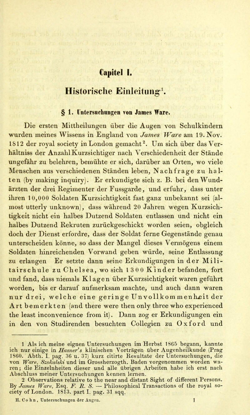 Historische Einleitung'1. § 1. Untersuchungen von James Ware. Die ersten Mittheilungen über die Augen von Schulkindern wurden meines Wissens in England von James Ware am 19. Nov. IS 12 der royal society in London gemacht2. Um sich über das Ver- hältniss der Anzahl Kurzsichtiger nach Verschiedenheit der Stände ungefähr zu belehren, bemühte er sich, darüber an Orten, wo viele Menschen aus verschiedenen Ständen leben, Nachfrage zu hal- ten (by making inquiry). Er erkundigte sich z. B. bei den Wund- ärzten der drei Regimenter der Fussgarde, und erfuhr, dass unter ihren 10,000 Soldaten Kurzsichtigkeit fast ganz unbekannt sei (al- most utterly unknown), dass während 20 Jahren wegen Kurzsich- tigkeit nicht ein halbes Dutzend Soldaten entlassen und nicht ein halbes Dutzend Rekruten zurückgeschickt worden seien, obgleich doch der Dienst erfordre, dass der Soldat ferne Gegenstände genau unterscheiden könne, so dass der Mangel dieses Vermögens einem Soldaten hinreichenden Vorwand geben würde, seine Entlassung zu erlangen Er setzte dann seine Erkundigungen in der Mili- tairschule zu Chelsea, wo sich 1 3 0 0 Kinder befanden, fort und fand, dass niemals Klagen über Kurzsichtigkeit waren geführt worden, bis er darauf aufmerksam machte, und auch dann waren nur drei, welche eine geringe Unvollkommenh<eit der Art bemerkten (and there were then only three who experienced the least inconvenience from it). Dann zog er Erkundigungen ein in den von Studirenden besuchten Collegien zu Oxford und 1 Als ich meine eignen Untersuchungen im Herbst 1865 begann, kannte ich nur einige in Sasner's klinischen Vorträgen über Augenheilkunde (Prag 1860. Abth. I. pag. 36 u. 37) kurz citirte Resultate der Untersuchungen, die von Ware, Szokalski und im Grossherzogth. Baden vorgenommen worden wa- ren ; die Einzelnheiten dieser und alle übrigen Arbeiten habe ich erst nach Abschluss meiner Untersuchungen kennen lernen. 2 Observations relative to the near and distant Sight of different Persons. By James Ware, Esq. F. R. S. — Philosophical Transactions of the royal so- ciety of London. 1813. part I. pag. 31 sqq. H. Cohn, Untersuchungen der Augen. 1