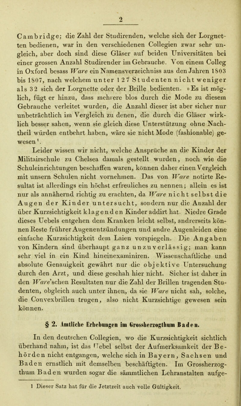 Cambridge; die Zahl der Stiidirenden, welche sich der Lorgnet- ten bedienen, war in den verschiedenen Collegien zwar sehr un- gleich, aber doch sind diese Gläser auf beiden Universitäten bei einer grossen Anzahl Studirender im Gebrauche. Von einem Colleg in Oxford besass Ware ein Namensverzeichniss aus den Jahren 1803 bis 1807, nach welchem unter 127 Studenten nicht weniger als 3 2 sich der Lorgnette oder der Brille bedienten. »Es ist mög- lich, fügt er hinzu, dass mehrere blos durch die Mode zu diesem Gebrauche verleitet wurden, die Anzahl dieser ist aber sicher nur unbeträchtlich im Vergleich zu denen, die durch die Gläser wirk- lich besser sahen, wenn sie gleich diese Unterstützung ohne Nach- theil würden entbehrt haben, wäre sie nicht Mode (fashionable) ge- wesen 1. Leider wissen wir nicht, welche Ansprüche an die Kinder der Militairschule zu Chelsea damals gestellt wurden, noch wie die Schuleinrichtungen beschaffen waren, können daher einen Vergleich mit unsern Schulen nicht vornehmen. Das von Ware notirte Re- sultat ist allerdings ein höchst erfreuliches zu nennen; allein es ist nur als annähernd richtig zu erachten, da Ware nicht selbst die Augen der Kinder untersucht, sondern nur die Anzahl der über Kurzsichtigkeit klagenden Kinder addirt hat. Niedre Grade dieses Uebels entgehen dem Kranken leicht selbst, andrerseits kön- nen Reste frührer Augenentzündungen und andre Augenleiden eine einfache Kurzsichtigkeit dem Laien vorspiegeln. Die Angaben von Kindern sind überhaupt ganz unzuverlässig; man kann sehr viel in ein Kind hineinexaminiren. Wissenschaftliche und absolute Genauigkeit gewährt nur die objektive Untersuchung durch den Arzt, und diese geschah hier nicht. Sicher ist daher in den Ware\ch.en Resultaten nur die Zahl der Brillen tragenden Stu- denten, obgleich auch unter ihnen, da sie Ware nicht sah, solche, die Convexbrillen trugen, also nicht Kurzsichtige gewesen sein können. § 2. Amtliche Erhebungen im Grossherzogthum Baden. In den deutschen Collegien, wo die Kurzsichtigkeit sichtlich überhand nahm, ist das Hebel selbst der Aufmerksamkeit der Be- hörden nicht entgangen, welche sich in Bayern, Sachsen und Baden ernstlich mit demselben beschäftigten. Im Grossherzog- thum B ad en wurden sogar die sämmtlichen Lehranstalten aufge- 1 Dieser Satz hat für die Jetztzeit auch volle Gültigkeit.