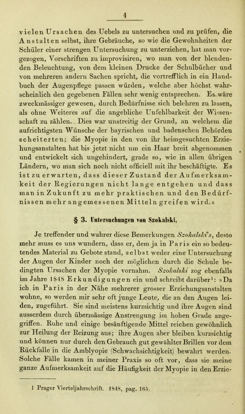 vielen Ursachen des Uebels zu untersuchen und zu prüfen, die Anstalten selbst, ihre Gebräuche, so wie die Gewohnheiten der Schüler einer strengen Untersuchung zu unterziehen, hat man vor- gezogen, Vorschriften zu improvisiren, wo man von der blenden- den Beleuchtung, von dem kleinen Drucke der Schulbücher und von mehreren andern Sachen spricht, die vortrefflich in ein Hand- buch der Augenpflege passen würden, welche aber höchst wahr- scheinlich den gegebenen Fällen sehr wenig entsprechen. Es wäre zweckmässiger gewesen, durch Bedürfnisse sich belehren zu lassen, als ohne Weiteres auf die angebliche Unfehlbarkeit der Wissen- schaft zu zählen. Dies war unstreitig der Grund, an welchem die aufrichtigsten Wünsche der bayrischen und badenschen Behörden scheiterten; die Myopie in den von ihr heimgesuchten Erzie- hungsanstalten hat bis jetzt nicht um ein Haar breit abgenommen und entwickelt sich ungehindert, grade so, wie in allen übrigen Ländern, wo man sich noch nicht officiell mit ihr beschäftigte. Es ist zu er warten, dass dieser Zustand der Aufmerksam- keit der Regierungen nicht lange entgehen und dass man in Zukunft zu mehr praktischen und den Bedürf- nissen mehr angemessenen Mitteln greifen wird.« § 3. Untersuchungen von Szokalski. Je treffender und wahrer diese Bemerkungen Szokalski's, desto mehr muss es uns wundern, dass er, dem ja in Paris ein so bedeu- tendes Material zu Gebote stand, selbst weder eine Untersuchung der Augen der Kinder noch der möglichen durch die Schule be- dingten Ursachen der Myopie vornahm. Szokalski zog ebenfalls im Jahre 1848 Erkundigungen ein und schreibt darüber1: »Da ich in Paris in der Nähe mehrerer grosser Erziehungsanstalten wohne, so werden mir sehr oft junge Leute, die an den Augen lei- den, zugeführt. Sie sind meistens kurzsichtig und ihre Augen sind ausserdem durch übermässige Anstrengung im hohen Grade ange- griffen. Ruhe und einige besänftigende Mittel reichen gewöhnlich zur Heilung der Reizung aus; ihre Augen aber bleiben kurzsichtig und können nur durch den Gebrauch gut gewählter Brillen vor dem Rückfalle in die Amblyopie (Schwachsichtigkeit) bewahrt werden. Solche Fälle kamen in meiner Praxis so oft vor, dass sie meine ganze Aufmerksamkeit auf die Häufigkeit der Myopie in den Erzie- 1 Prager Vierteljahrschrift. 184S, pag. 165.