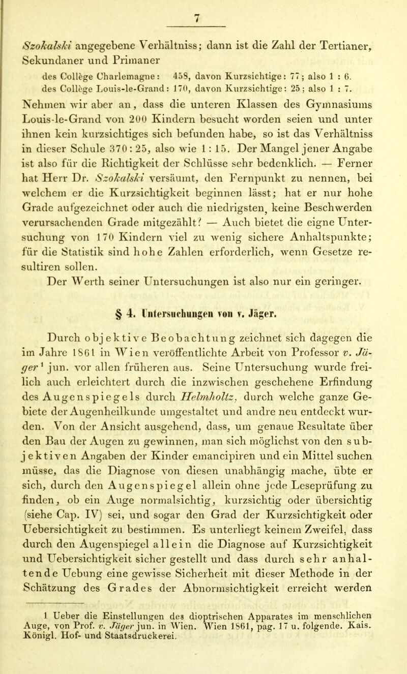 SzokalsAi angegebene Verhältniss; dann ist die Zahl der Tertianer, Sekundaner und Primaner des College Charlemagne: 458, davon Kurzsichtige: 77; also 1 : 6. des College Louis-le-Grand: 170, davon Kurzsichtige: 25; also 1 : 7. Nehmen wir aber an, dass die unteren Klassen des Gymnasiums Louis-le-Grand von 200 Kindern besucht worden seien und unter ihnen kein kurzsichtiges sich befunden habe, so ist das Verhältniss in dieser Schule 370: 25, also wie 1: 15. Der Mangel jener Angabe ist also für die Richtigkeit der Schlüsse sehr bedenklich. — Ferner hat Herr Dr. SzokalsAi versäumt, den Fernpunkt zu nennen, bei welchem er die Kurzsichtigkeit beginnen lässt; hat er nur hohe Grade aufgezeichnet oder auch die niedrigsten, keine Beschwerden verursachenden Grade mitgezählt.'' — Auch bietet die eigne Unter- suchung von 170 Kindern viel zu wenig sichere Anhaltspunkte; für die Statistik sind hohe Zahlen erforderlich, wenn Gesetze re- sultiren sollen. Der Werth seiner Untersuchungen ist also nur ein geringer. § 4. Untersuchungen von v. Jäger. Durch objektive Beobachtung zeichnet sich dagegen die im Jahre 1861 in Wien veröffentlichte Arbeit von Professor v. Jä- ger1 jun. vor allen früheren aus. Seine Untersuchung wurde frei- lich auch erleichtert durch die inzwischen geschehene Erfindung des Augenspiegels durch IlehnJioltz, durch welche ganze Ge- biete der Augenheilkunde umgestaltet und andre neu entdeckt wur- den. Von der Ansicht ausgehend, dass, um genaue Resultate über den Bau der Augen zu gewinnen, man sich möglichst von den sub- j ektiven Angaben der Kinder emaneipiren und ein Mittel suchen müsse, das die Diagnose von diesen unabhängig mache, übte er sich, durch den Augenspiegel allein ohne jede Leseprüfung zu finden, ob ein Auge normalsichtig, kurzsichtig oder übersichtig (siehe Cap. IV) sei, und sogar den Grad der Kurzsichtigkeit oder Uebersichtigkeit zu bestimmen. Es unterliegt keinem Zweifel, dass durch den Augenspiegel allein die Diagnose auf Kurzsichtigkeit und Uebersichtigkeit sicher gestellt und dass durch sehr anhal- tende Uebung eine gewisse Sicherheit mit dieser Methode in der Schätzung des Grades der Abnormsichtigkeit erreicht werden 1 Ueber die Einstellungen des dioptrischen Apparates im menschlichen Auge, von Prof. v. Jtiger jun. in Wien. Wien 1861, pag. 17 u. folgende. Kais. Königl. Hof- und Staatsdruckerei.