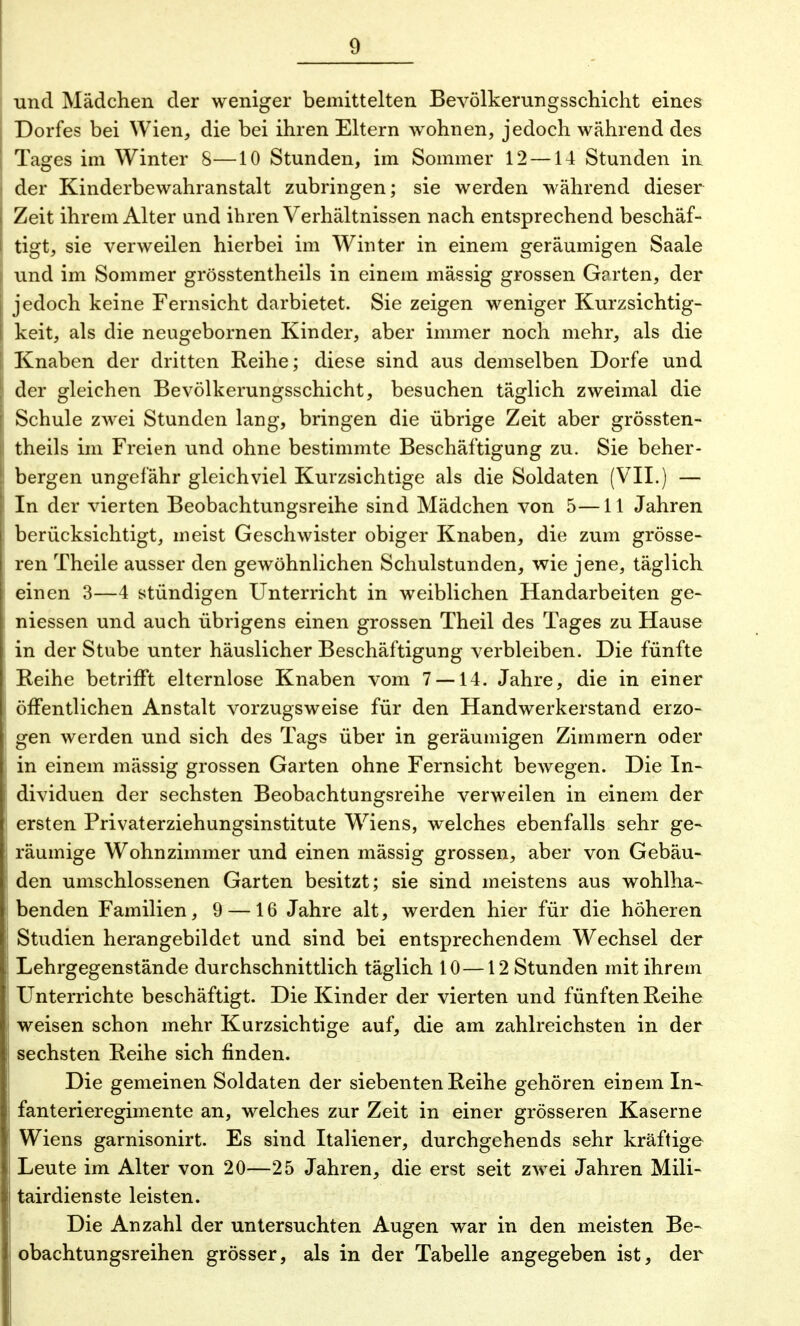 und Mädchen der weniger bemittelten Bevölkerungsschicht eines Dorfes bei Wien, die bei ihren Eltern wohnen, jedoch während des Tages im Winter 8—10 Stunden, im Sommer 12 —14 Stunden in der Kinderbewahranstalt zubringen; sie werden während dieser Zeit ihrem Alter und ihren Verhältnissen nach entsprechend beschäf- tigt, sie verweilen hierbei im Winter in einem geräumigen Saale und im Sommer grösstentheils in einem massig grossen Garten, der jedoch keine Fernsicht darbietet. Sie zeigen weniger Kurzsichtig- keit, als die neugebornen Kinder, aber immer noch mehr, als die Knaben der dritten Reihe; diese sind aus demselben Dorfe und der gleichen Bevölkerungsschicht, besuchen täglich zweimal die Schule zwei Stunden lang, bringen die übrige Zeit aber grössten- theils im Freien und ohne bestimmte Beschäftigung zu. Sie beher- bergen ungefähr gleichviel Kurzsichtige als die Soldaten (VII.) — In der vierten Beobachtungsreihe sind Mädchen von 5—11 Jahren berücksichtigt, meist Geschwister obiger Knaben, die zum grösse- ren Theile ausser den gewöhnlichen Schulstunden, wie jene, täglich einen 3—4 stündigen Unterricht in weiblichen Handarbeiten ge- messen und auch übrigens einen grossen Theil des Tages zu Hause in der Stube unter häuslicher Beschäftigung verbleiben. Die fünfte Reihe betrifft elternlose Knaben vom 7 —14. Jahre, die in einer öffentlichen Anstalt vorzugsweise für den Handwerkerstand erzo- gen werden und sich des Tags über in geräumigen Zimmern oder in einem mässig grossen Garten ohne Fernsicht bewegen. Die In- dividuen der sechsten Beobachtungsreihe verweilen in einem der ersten Privaterziehungsinstitute Wriens, welches ebenfalls sehr ge- räumige Wohnzimmer und einen mässig grossen, aber von Gebäu- den umschlossenen Garten besitzt; sie sind meistens aus wohlha- benden Familien, 9 —16 Jahre alt, werden hier für die höheren Studien herangebildet und sind bei entsprechendem Wechsel der Lehrgegenstände durchschnittlich täglich 10 —12 Stunden mit ihrem Unterrichte beschäftigt. Die Kinder der vierten und fünften Reihe weisen schon mehr Kurzsichtige auf, die am zahlreichsten in der sechsten Reihe sich finden. Die gemeinen Soldaten der siebenten Reihe gehören einem In- fanterieregimente an, welches zur Zeit in einer grösseren Kaserne Wiens garnisonirt. Es sind Italiener, durchgehends sehr kräftige Leute im Alter von 20—25 Jahren, die erst seit zwei Jahren Mili- tärdienste leisten. Die Anzahl der untersuchten Augen war in den meisten Be- obachtungsreihen grösser, als in der Tabelle angegeben ist, der