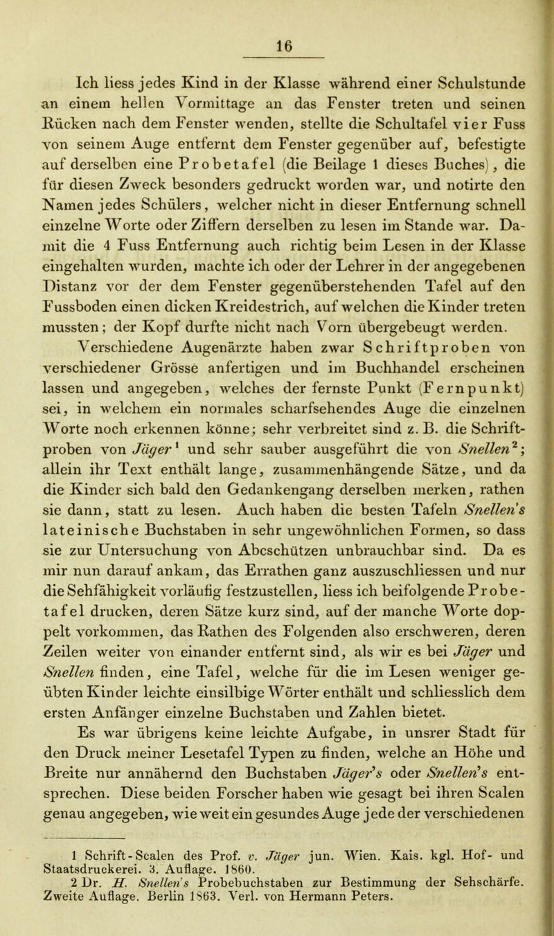 Ich liess jedes Kind in der Klasse während einer Schulstunde an einem hellen Vormittage an das Fenster treten und seinen Kücken nach dem Fenster wenden, stellte die Schultafel vier Fuss von seinem Auge entfernt dem Fenster gegenüber auf, befestigte auf derselben eine Probetafel (die Beilage 1 dieses Buches), die für diesen Zweck besonders gedruckt worden war, und notirte den Namen jedes Schülers, welcher nicht in dieser Entfernung schnell einzelne Worte oder Ziffern derselben zu lesen im Stande war. Da- mit die 4 Fuss Entfernung auch richtig beim Lesen in der Klasse eingehalten wurden, machte ich oder der Lehrer in der angegebenen Distanz vor der dem Fenster gegenüberstehenden Tafel auf den Fussboden einen dicken Kreidestrich, auf welchen die Kinder treten mussten; der Kopf durfte nicht nach Vorn übergebeugt werden. Verschiedene Augenärzte haben zwar Schriftproben von verschiedener Grösse anfertigen und im Buchhandel erscheinen lassen und angegeben, welches der fernste Punkt (Fernpunkt) sei, in welchem ein normales scharfsehendes Auge die einzelnen Worte noch erkennen könne; sehr verbreitet sind z. B. die Schrift- proben von Jäger* und sehr sauber ausgeführt die von Snellen2; allein ihr Text enthält lange, zusammenhängende Sätze, und da die Kinder sich bald den Gedankengang derselben merken, rathen sie dann, statt zu lesen. Auch haben die besten Tafeln Snellen s lateinische Buchstaben in sehr ungewöhnlichen Formen, so dass sie zur Untersuchung von Abcschützen unbrauchbar sind. Da es mir nun darauf ankam, das Errathen ganz auszuschliessen und nur die Sehfähigkeit vorläufig festzustellen, liess ich beifolgende Probe- taf el drucken, deren Sätze kurz sind, auf der manche Worte dop- pelt vorkommen, das Rathen des Folgenden also erschweren, deren Zeilen weiter von einander entfernt sind, als wir es bei Jäger und Snellen finden, eine Tafel, welche für die im Lesen weniger ge- übten Kinder leichte einsilbige Wörter enthält und schliesslich dem ersten Anfänger einzelne Buchstaben und Zahlen bietet. Es war übrigens keine leichte Aufgabe, in unsrer Stadt für den Druck meiner Lesetafel Typen zu finden, welche an Höhe und Breite nur annähernd den Buchstaben Jäger's oder Snellen's ent- sprechen. Diese beiden Forscher haben wie gesagt bei ihren Scalen genau angegeben, wie weit ein gesundes Auge jede der verschiedenen 1 Schrift-Scalen des Prof. v. Jäger jun. Wien. Kais. kgl. Hof- und Staatsdruckerei. 3. Auflage. 1860. 2 Dr. H. Snellen's Probebuchstaben zur Bestimmung der Sehschärfe. Zweite Auflage. Berlin 1S63. Verl. von Hermann Peters.