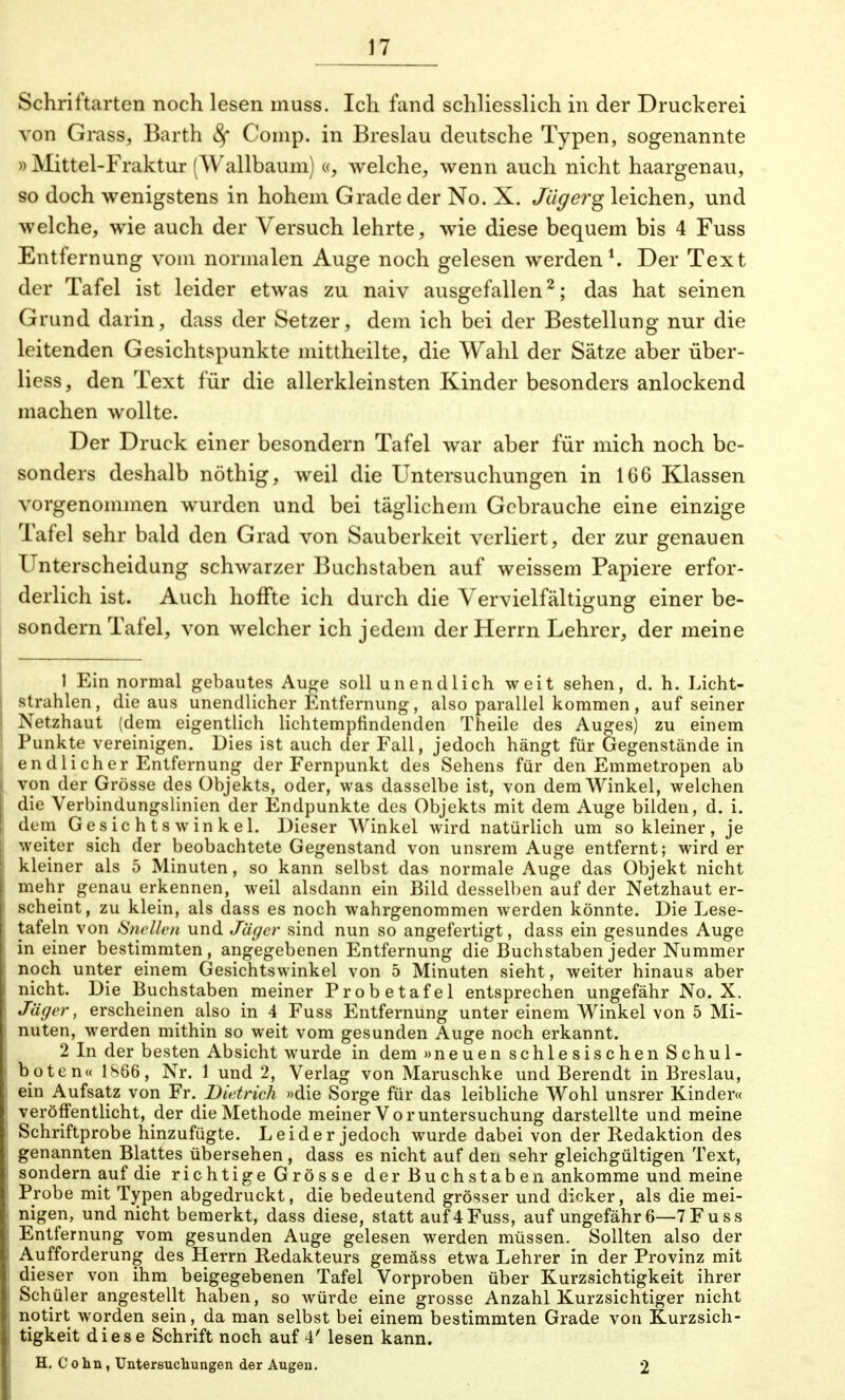 Schriftarten noch lesen muss. Ich fand schliesslich in der Druckerei von Grass, Barth Sf Comp, in Breslau deutsche Typen, sogenannte » Mittel-Fraktur (Wallbaum) «, welche, wenn auch nicht haargenau, so doch wenigstens in hohem Grade der No. X. Jag er g leichen, und welche, wie auch der Versuch lehrte, wie diese bequem bis 4 Fuss Entfernung vom normalen Auge noch gelesen werden1. Der Text der Tafel ist leider etwas zu naiv ausgefallen2; das hat seinen Grund darin, dass der Setzer, dem ich bei der Bestellung nur die leitenden Gesichtspunkte mittheilte, die Wahl der Sätze aber über- liess, den Text für die allerkleinsten Kinder besonders anlockend machen wollte. Der Druck einer besondern Tafel war aber für mich noch be- sonders deshalb nöthig, weil die Untersuchungen in 166 Klassen vorgenommen wurden und bei täglichem Gebrauche eine einzige Tafel sehr bald den Grad von Sauberkeit verliert, der zur genauen Unterscheidung schwarzer Buchstaben auf weissem Papiere erfor- derlich ist. Auch hoffte ich durch die Vervielfältigung einer be- sondern Tafel, von welcher ich jedem der Herrn Lehrer, der meine 1 Ein normal gebautes Auge soll unendlich weit sehen, d. h. Licht- strahlen, die aus unendlicher Entfernung, also parallel kommen, auf seiner Netzhaut (dem eigentlich lichtempfindenden Theile des Auges) zu einem Punkte vereinigen. Dies ist auch der Fall, jedoch hängt für Gegenstände in endlicher Entfernung der Fernpunkt des Sehens für den Emmetropen ab von der Grösse des Objekts, oder, was dasselbe ist, von dem Winkel, welchen die Verbindungslinien der Endpunkte des Objekts mit dem Auge bilden, d. i. dem Gesichtswinkel. Dieser Winkel wird natürlich um so kleiner, je weiter sich der beobachtete Gegenstand von unsrem Auge entfernt; wird er kleiner als 5 Minuten, so kann selbst das normale Auge das Objekt nicht mehr genau erkennen, weil alsdann ein Bild desselben auf der Netzhaut er- scheint, zu klein, als dass es noch wahrgenommen werden könnte. Die Lese- tafeln von Snellen und Jäger sind nun so angefertigt, dass ein gesundes Auge in einer bestimmten, angegebenen Entfernung die Buchstaben jeder Nummer noch unter einem Gesichtswinkel von 5 Minuten sieht, weiter hinaus aber nicht. Die Buchstaben meiner Probetafel entsprechen ungefähr No. X. Jäger, erscheinen also in 4 Fuss Entfernung unter einem Winkel von 5 Mi- nuten, werden mithin so weit vom gesunden Auge noch erkannt. 2 In der besten Absicht wurde in dem »neuen schlesischen Schul- boten« 1866, Nr. 1 und 2, Verlag von Maruschke und Berendt in Breslau, ein Aufsatz von Fr. Dietrich «die Sorge für das leibliche Wohl unsrer Kinder« veröffentlicht, der die Methode meiner Voruntersuchung darstellte und meine Schriftprobe hinzufügte. Leider jedoch wurde dabei von der Redaktion des genannten Blattes übersehen , dass es nicht auf den sehr gleichgültigen Text, sondern auf die richtige Grösse der Buchstaben ankomme und meine Probe mit Typen abgedruckt, die bedeutend grösser und dicker, als die mei- nigen, und nicht bemerkt, dass diese, statt auf 4Fuss, auf ungefähr6—7Fuss Entfernung vom gesunden Auge gelesen werden müssen. Sollten also der Aufforderung des Herrn Redakteurs gemäss etwa Lehrer in der Provinz mit dieser von ihm beigegebenen Tafel Vorproben über Kurzsichtigkeit ihrer Schüler angestellt haben, so würde eine grosse Anzahl Kurzsichtiger nicht notirt worden sein, da man selbst bei einem bestimmten Grade von Kurzsich- tigkeit diese Schrift noch auf 4' lesen kann. H. Cohn, Untersuchungen der Augen. 2