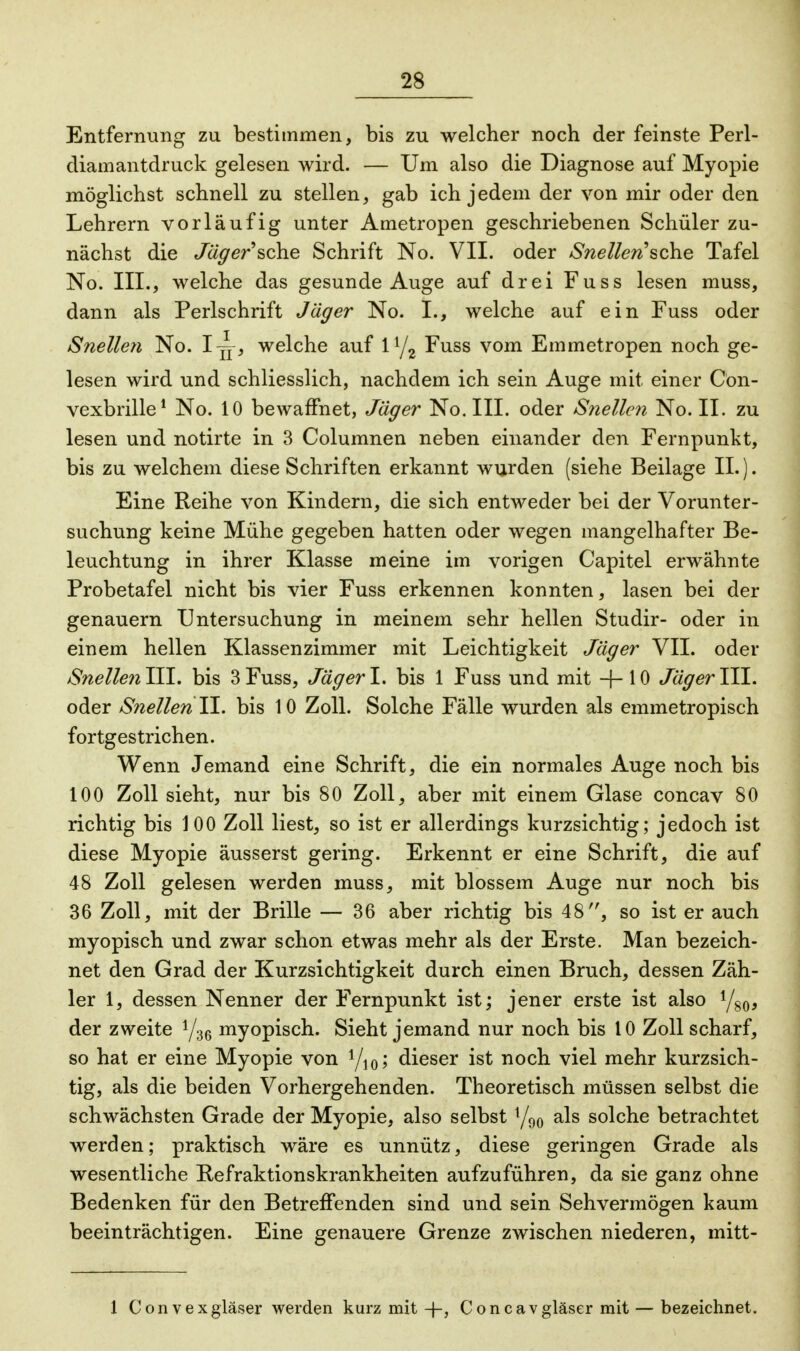 Entfernung zu bestimmen, bis zu welcher noch der feinste Perl- diamantdruck gelesen wird. — Um also die Diagnose auf Myopie möglichst schnell zu stellen, gab ich jedem der von mir oder den Lehrern vorläufig unter Ametropen geschriebenen Schüler zu- nächst die Jäger'sche Schrift No. VII. oder Snellen''sehe Tafel No. III., welche das gesunde Auge auf drei Fuss lesen muss, dann als Perlschrift Jäger No. I., welche auf ein Fuss oder Snellen No. 1^, welche auf iy2 Fuss vom Emmetropen noch ge- lesen wird und schliesslich, nachdem ich sein Auge mit einer Con- vexbrille1 No. 10 bewaffnet, Jäger No. III. oder Snellen No. II. zu lesen und notirte in 3 Columnen neben einander den Fernpunkt, bis zu welchem diese Schriften erkannt wurden (siehe Beilage IL). Eine Reihe von Kindern, die sich entweder bei der Vorunter- suchung keine Mühe gegeben hatten oder wegen mangelhafter Be- leuchtung in ihrer Klasse meine im vorigen Capitel erwähnte Probetafel nicht bis vier Fuss erkennen konnten, lasen bei der genauem Untersuchung in meinem sehr hellen Studir- oder in einem hellen Klassenzimmer mit Leichtigkeit Jäger VII. oder Snellen III. bis 3 Fuss, Jäger I. bis 1 Fuss und mit -f- 10 Jäger III. oder Snellen II. bis 10 Zoll. Solche Fälle wurden als emmetropisch fortgestrichen. Wenn Jemand eine Schrift, die ein normales Auge noch bis 100 Zoll sieht, nur bis 80 Zoll, aber mit einem Glase concav 80 richtig bis 100 Zoll liest, so ist er allerdings kurzsichtig; jedoch ist diese Myopie äusserst gering. Erkennt er eine Schrift, die auf 48 Zoll gelesen werden muss, mit blossem Auge nur noch bis 36 Zoll, mit der Brille — 36 aber richtig bis 48, so ist er auch myopisch und zwar schon etwas mehr als der Erste. Man bezeich- net den Grad der Kurzsichtigkeit durch einen Bruch, dessen Zäh- ler 1, dessen Nenner der Fernpunkt ist; jener erste ist also y80, der zweite y36 myopisch. Sieht jemand nur noch bis 10 Zoll scharf, so hat er eine Myopie von yi0; dieser ist noch viel mehr kurzsich- tig, als die beiden Vorhergehenden. Theoretisch müssen selbst die schwächsten Grade der Myopie, also selbst y90 als solche betrachtet werden; praktisch wäre es unnütz, diese geringen Grade als wesentliche Refraktionskrankheiten aufzuführen, da sie ganz ohne Bedenken für den Betreffenden sind und sein Sehvermögen kaum beeinträchtigen. Eine genauere Grenze zwischen niederen, mitt- 1 Convexgläser werden kurz mit -j-, Coneavgläser mit — bezeichnet.