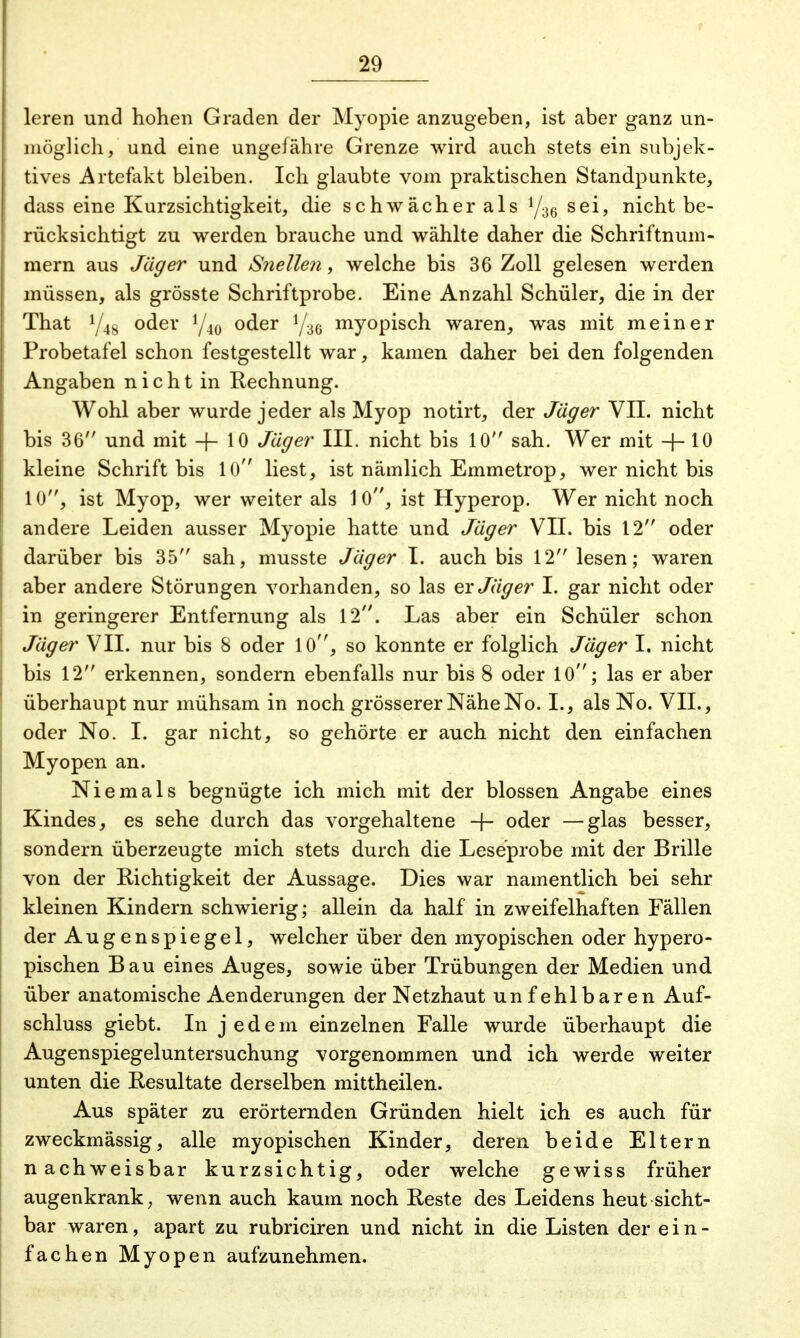 leren und hohen Graden der Myopie anzugeben, ist aber ganz un- möglich, und eine ungefähre Grenze wird auch stets ein subjek- tives Artefakt bleiben. Ich glaubte vom praktischen Standpunkte, dass eine Kurzsichtigkeit, die schwächer als y36 sei, nicht be- rücksichtigt zu werden brauche und wählte daher die Schriftnum- mern aus Jäger und Snellen, welche bis 36 Zoll gelesen werden müssen, als grösste Schriftprobe. Eine Anzahl Schüler, die in der That oder y40 oder ifz6 myopisch waren, was mit meiner Probetafel schon festgestellt war, kamen daher bei den folgenden Angaben n i c h t in Rechnung. Wohl aber wurde jeder als Myop notirt, der Jäger VII. nicht bis 36 und mit -f- 10 Jäger III. nicht bis 10 sah. Wer mit + 10 kleine Schrift bis 10 liest, ist nämlich Emmetrop, wer nicht bis 10, ist Myop, wer weiter als 1 0, ist Hyperop. Wer nicht noch andere Leiden ausser Myopie hatte und Jäger VII. bis 12 oder darüber bis 35 sah, musste Jäger I. auch bis 12 lesen; waren aber andere Störungen vorhanden, so las ex Jäger I. gar nicht oder in geringerer Entfernung als 12. Las aber ein Schüler schon Jäger VII. nur bis 8 oder 10, so konnte er folglich Jäger I. nicht bis 12 erkennen, sondern ebenfalls nur bis 8 oder 10; las er aber überhaupt nur mühsam in noch grösserer Nähe No. I., als No. VII., oder No. I. gar nicht, so gehörte er auch nicht den einfachen Myopen an. Niemals begnügte ich mich mit der blossen Angabe eines Kindes, es sehe durch das vorgehaltene -f- oder —glas besser, sondern überzeugte mich stets durch die Leseprobe mit der Brille von der Richtigkeit der Aussage. Dies war namentlich bei sehr kleinen Kindern schwierig; allein da half in zweifelhaften Fällen der Augenspiegel, welcher über den myopischen oder hypero- pischen Bau eines Auges, sowie über Trübungen der Medien und über anatomische Aenderungen der Netzhaut unfehlbaren Auf- schluss giebt. In jedem einzelnen Falle wurde überhaupt die Augenspiegeluntersuchung vorgenommen und ich werde weiter unten die Resultate derselben mittheilen. Aus später zu erörternden Gründen hielt ich es auch für zweckmässig, alle myopischen Kinder, deren beide Eltern nachweisbar kurzsichtig, oder welche gewiss früher augenkrank, wenn auch kaum noch Reste des Leidens heut sicht- bar waren, apart zu rubriciren und nicht in die Listen der ein- fachen Myopen aufzunehmen.