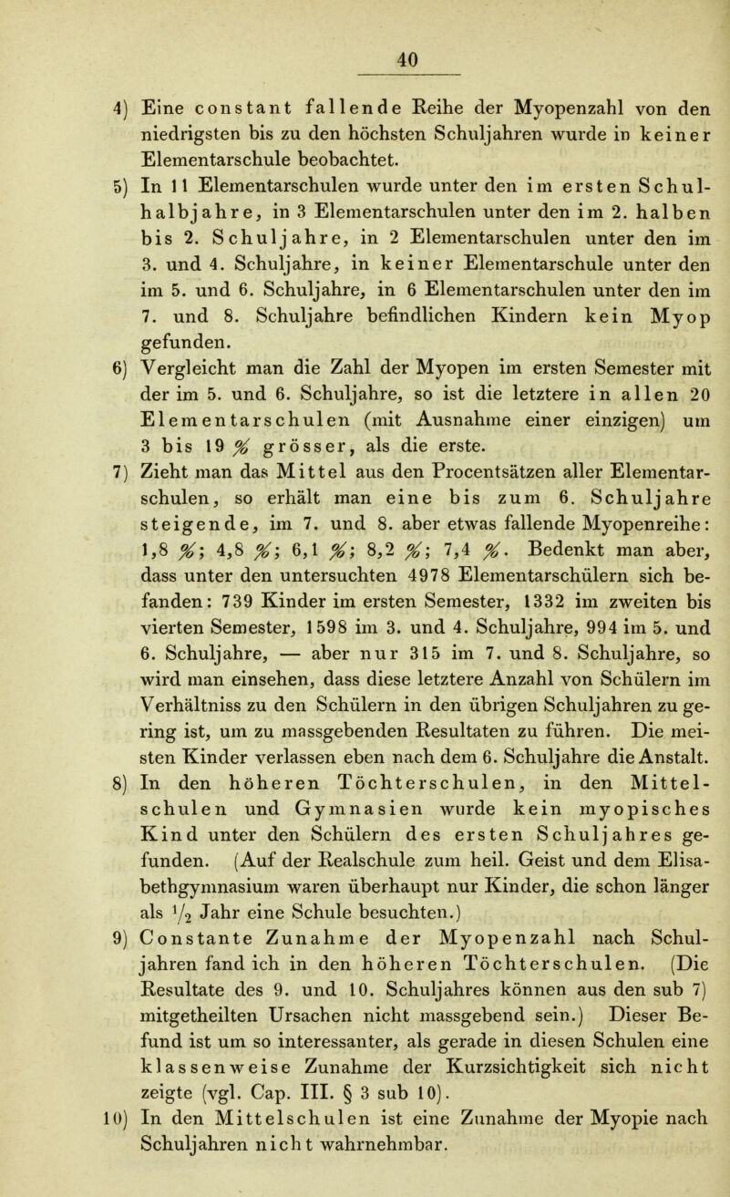 4) Eine constant fallende Reihe der Myopenzahl von den niedrigsten bis zu den höchsten Schuljahren wurde in keiner Elementarschule beobachtet. 5) In 11 Elementarschulen wurde unter den im ersten Schul- halbjahre, in 3 Elementarschulen unter den im 2. halben bis 2. Schuljahre, in 2 Elementarschulen unter den im 3. und 4. Schuljahre, in keiner Elementarschule unter den im 5. und 6. Schuljahre, in 6 Elementarschulen unter den im 7. und 8. Schuljahre befindlichen Kindern kein Myop gefunden. 6) Vergleicht man die Zahl der Myopen im ersten Semester mit der im 5. und 6. Schuljahre, so ist die letztere in allen 20 Elementarschulen (mit Ausnahme einer einzigen) um 3 bis 19 ^ grösser, als die erste. 7) Zieht man das Mittel aus den Procentsätzen aller Elementar- schulen, so erhält man eine bis zum 6. Schuljahre steigende, im 7. und 8. aber etwas fallende Myopenreihe: 1,8 %\ 4,8 %\ 6,1 %\ 8,2 X; 7>4 X- Bedenkt man aber, dass unter den untersuchten 4978 Elementarschülern sich be- fanden: 739 Kinder im ersten Semester, 1332 im zweiten bis vierten Semester, 1598 im 3. und 4. Schuljahre, 994 im 5. und 6. Schuljahre, — aber nur 315 im 7. und 8. Schuljahre, so wird man einsehen, dass diese letztere Anzahl von Schülern im Verhältniss zu den Schülern in den übrigen Schuljahren zu ge- ring ist, um zu massgebenden Resultaten zu führen. Die mei- sten Kinder verlassen eben nach dem 6. Schuljahre die Anstalt. 8) In den höheren Töchterschulen, in den Mittel- schulen und Gymnasien wurde kein myopisches Kind unter den Schülern des ersten Schuljahres ge- funden. (Auf der Realschule zum heil. Geist und dem Elisa- bethgymnasium waren überhaupt nur Kinder, die schon länger als y2 Jahr eine Schule besuchten.) 9) Constante Zunahme der Myopenzahl nach Schul- jahren fand ich in den höheren Töchterschulen. (Die Resultate des 9. und 10. Schuljahres können aus den sub 7) mitgetheilten Ursachen nicht massgebend sein.) Dieser Be- fund ist um so interessanter, als gerade in diesen Schulen eine klassenweise Zunahme der Kurzsichtigkeit sich nicht zeigte (vgl. Cap. III. § 3 sub 10). 10) In den Mittelschulen ist eine Zunahme der Myopie nach Schuljahren nicht wahrnehmbar.