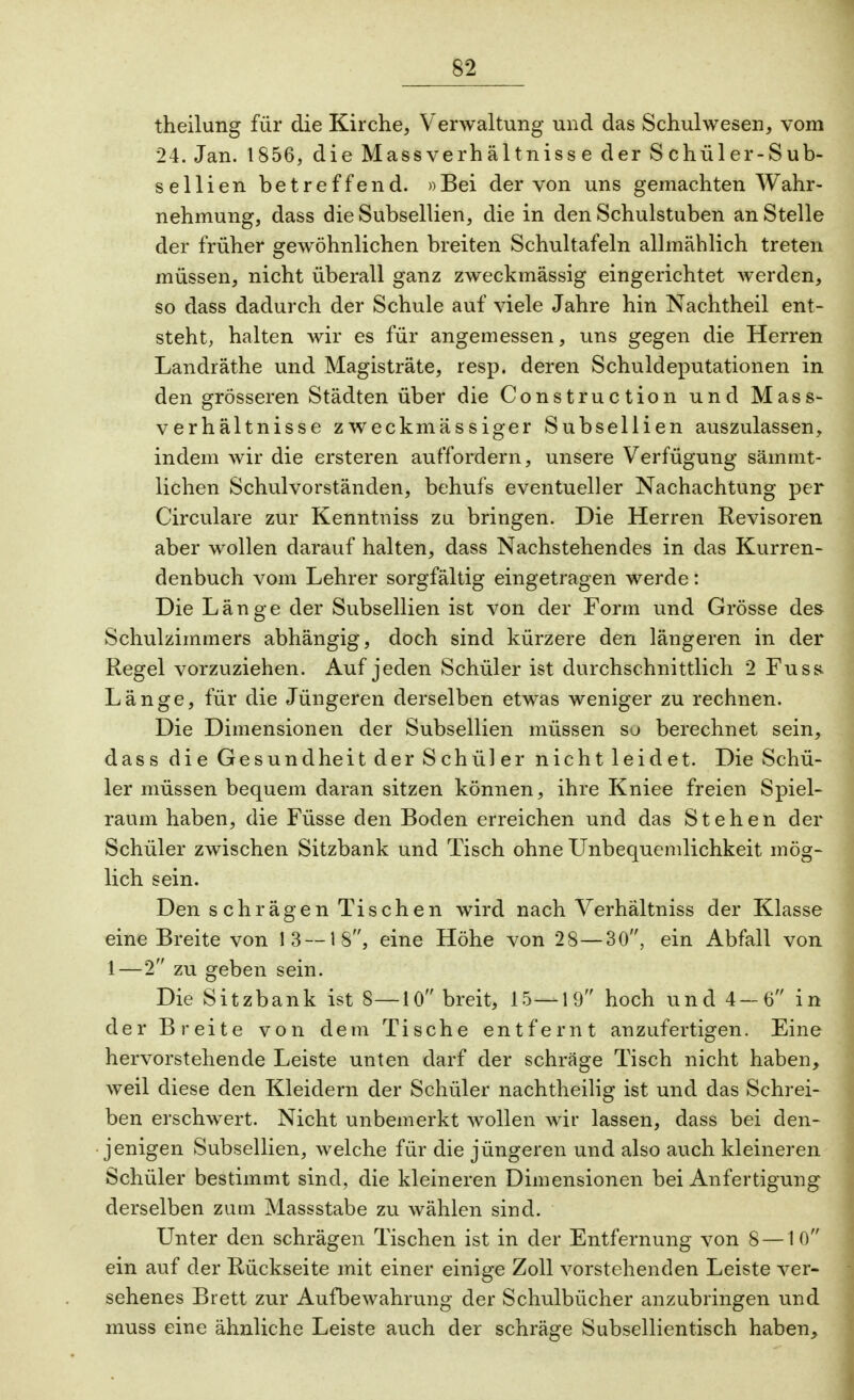 theilung für die Kirche, Verwaltung und das Schulwesen, vom 24. Jan. 1856, die Massverhältnisse der S chüler-Sub- sellien betreffend. »Bei der von uns gemachten Wahr- nehmung, dass die Subsellien, die in den Schulstuben an Stelle der früher gewöhnlichen breiten Schultafeln allmählich treten müssen, nicht überall ganz zweckmässig eingerichtet werden, so dass dadurch der Schule auf viele Jahre hin Nachtheil ent- steht, halten wir es für angemessen, uns gegen die Herren Landräthe und Magisträte, resp. deren Schuldeputationen in den grösseren Städten über die Construction und Mass- verhältnisse zweckmässiger Subsellien auszulassen, indem wir die ersteren auffordern, unsere Verfügung säinmt- lichen Schulvorständen, behufs eventueller Nachachtung per Circulare zur Kenntniss zu bringen. Die Herren Revisoren aber wollen darauf halten, dass Nachstehendes in das Kurren- denbuch vom Lehrer sorgfältig eingetragen werde: Die Länge der Subsellien ist von der Form und Grösse des Schulzimmers abhängig, doch sind kürzere den längeren in der Regel vorzuziehen. Auf jeden Schüler ist durchschnittlich 2 Fuss Länge, für die Jüngeren derselben etwas weniger zu rechnen. Die Dimensionen der Subsellien müssen so berechnet sein, dass die Gesundheit der Schüler nicht leidet. Die Schü- ler müssen bequem daran sitzen können, ihre Kniee freien Spiel- raum haben, die Füsse den Boden erreichen und das Stehen der Schüler zwischen Sitzbank und Tisch ohne Unbequemlichkeit mög- lich sein. Den s chrägen Tischen wird nach Verhältniss der Klasse eine Breite von 13 —IS, eine Höhe von 28—30, ein Abfall von 1—2 zu geben sein. Die Sitzbank ist 8—10 breit, 15—19 hoch und 4—6 in der Breite von dem Tische entfernt anzufertigen. Eine hervorstehende Leiste unten darf der schräge Tisch nicht haben, weil diese den Kleidern der Schüler nachtheilig ist und das Schrei- ben erschwert. Nicht unbemerkt wollen wir lassen, dass bei den- jenigen Subsellien, welche für die jüngeren und also auch kleineren Schüler bestimmt sind, die kleineren Dimensionen bei Anfertigung derselben zum Massstabe zu wählen sind. Unter den schrägen Tischen ist in der Entfernung von 8 —10 ein auf der Rückseite mit einer einige Zoll vorstehenden Leiste ver- sehenes Brett zur Aufbewahrung der Schulbücher anzubringen und muss eine ähnliche Leiste auch der schräge Subsellientisch haben,