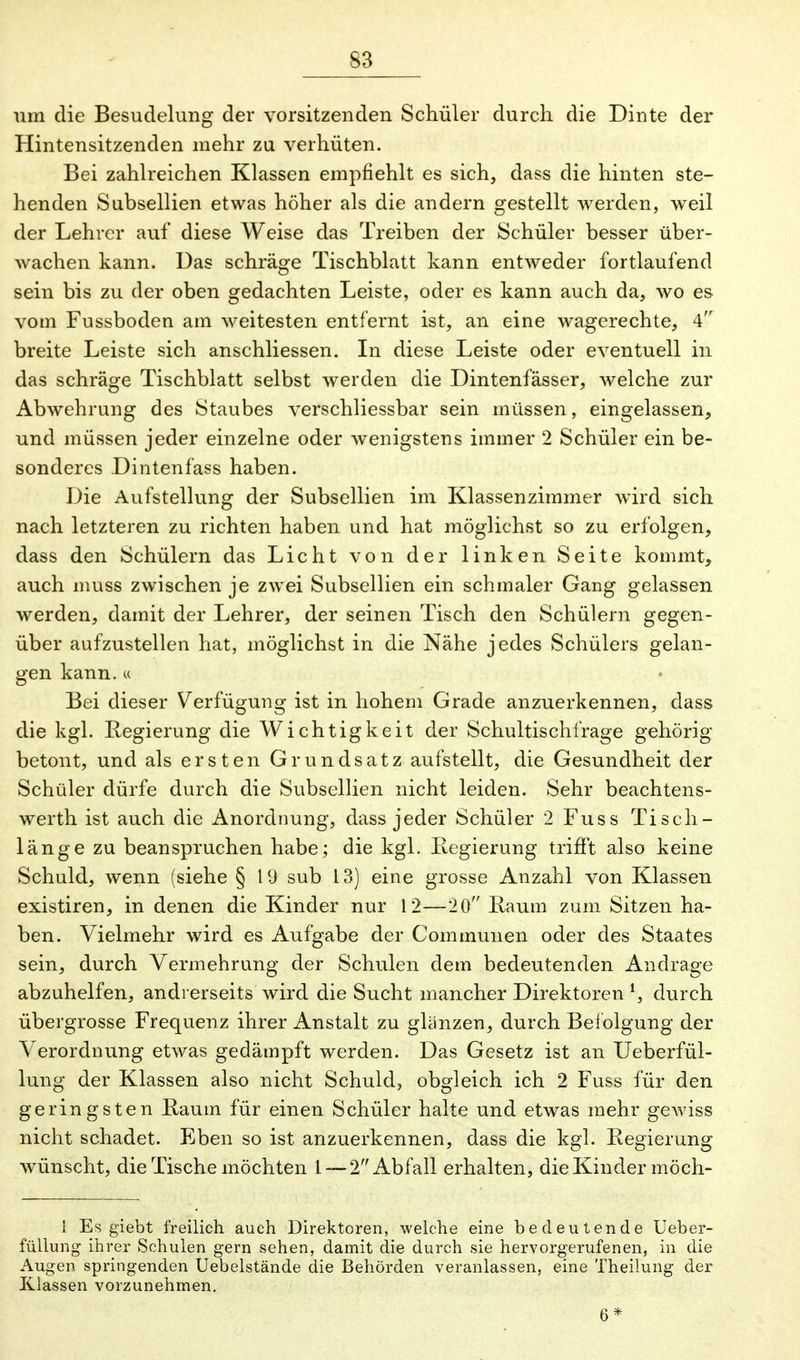 um die Besudelung der Vorsitzenden Schüler durch die Dinte der Hintensitzenden mehr zu verhüten. Bei zahlreichen Klassen empfiehlt es sich, dass die hinten ste- henden Subsellien etwas höher als die andern gestellt werden, weil der Lehrer auf diese Weise das Treiben der Schüler besser über- wachen kann. Das schräge Tischblatt kann entweder fortlaufend sein bis zu der oben gedachten Leiste, oder es kann auch da, wo es vom Fussboden am weitesten entfernt ist, an eine wagerechte, 4 breite Leiste sich anschliessen. In diese Leiste oder eventuell in das schräge Tischblatt selbst werden die Dintenfässer, welche zur Abwehrung des Staubes verschliessbar sein müssen, eingelassen, und müssen jeder einzelne oder wenigstens immer 2 Schüler ein be- sonderes Dintenfass haben. Die Aufstellung der Subsellien im Klassenzimmer wird sich nach letzteren zu richten haben und hat möglichst so zu erfolgen, dass den Schülern das Licht von der linken Seite kommt, auch muss zwischen je zwei Subsellien ein schmaler Gang gelassen werden, damit der Lehrer, der seinen Tisch den Schülern gegen- über aufzustellen hat, möglichst in die Nähe jedes Schülers gelan- gen kann. « Bei dieser Verfügung ist in hohem Grade anzuerkennen, dass die kgl. Regierung die Wichtigkeit der Schultischfrage gehörig betont, und als ersten Grundsatz aufstellt, die Gesundheit der Schüler dürfe durch die Subsellien nicht leiden. Sehr beachtens- werth ist auch die Anordnung, dass jeder Schüler 2 Fuss Tisch- länge zu beanspruchen habe; die kgl. Regierung trifft also keine Schuld, wenn (siehe § 19 sub 13) eine grosse Anzahl von Klassen existiren, in denen die Kinder nur 12—20 Raum zum Sitzen ha- ben. Vielmehr wird es Aufgabe der Communen oder des Staates sein, durch Vermehrung der Schulen dem bedeutenden Andrage abzuhelfen, andrerseits wird die Sucht mancher Direktoren *, durch übergrosse Frequenz ihrer Anstalt zu glänzen, durch Befolgung der Verordnung etwas gedämpft werden. Das Gesetz ist an Ueberfül- lung der Klassen also nicht Schuld, obgleich ich 2 Fuss für den geringsten Raum für einen Schüler halte und etwas mehr gewiss nicht schadet. Eben so ist anzuerkennen, dass die kgl. Regierung wünscht, die Tische möchten 1 — 2 Abfall erhalten, die Kinder möch- 1 Es giebt freilich auch Direktoren, welche eine bedeutende Ueber- füllung ihrer Schulen gern sehen, damit die durch sie hervorgerufenen, in die Augen springenden Uebelstände die Behörden veranlassen, eine Theilung der Klassen vorzunehmen. 6*