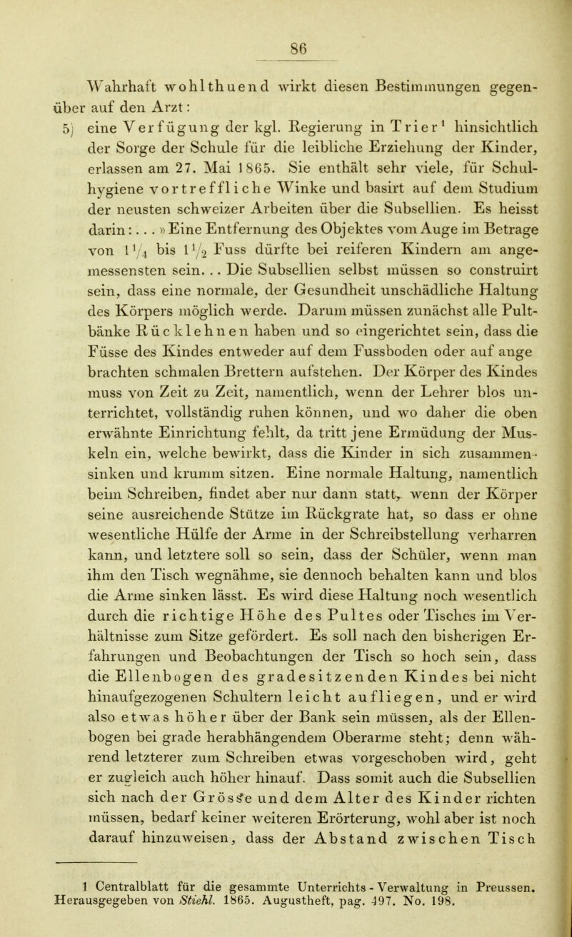Wahrhaft wohlthuend wirkt diesen Bestimmungen gegen- über auf den Arzt: 5) eine Verfügung der kgl. Regierung in Trier1 hinsichtlich der Sorge der Schule für die leibliche Erziehung der Kinder, erlassen am 27. Mai 1865. Sie enthält sehr viele, für Schul- hygiene vortreffliche Winke und basirt auf dem Studium der neusten schweizer Arbeiten über die Subsellien. Es heisst darinEine Entfernung des Objektes vom Auge im Betrage von 11/4 bis 11/2 Fuss dürfte bei reiferen Kindern am ange- messensten sein. .. Die Subsellien selbst müssen so construirt sein, dass eine normale, der Gesundheit unschädliche Haltung des Körpers möglich werde. Darum müssen zunächst alle Pult- bänke Rücklehnen haben und so eingerichtet sein, dass die Füsse des Kindes entweder auf dem Fussboden oder auf ange brachten schmalen Brettern aufstehen. Der Körper des Kindes muss von Zeit zu Zeit, namentlich, wenn der Lehrer blos un- terrichtet, vollständig ruhen können, und wo daher die oben erwähnte Einrichtung fehlt, da tritt jene Ermüdung der Mus- keln ein, welche bewirkt, dass die Kinder in sich zusammen - sinken und krumm sitzen. Eine normale Haltung, namentlich beim Schreiben, findet aber nur dann statt,, wenn der Körper seine ausreichende Stütze im Rückgrate hat, so dass er ohne wesentliche Hülfe der Arme in der Schreibstellung verharren kann, und letztere soll so sein, dass der Schüler, wenn man ihm den Tisch wegnähme, sie dennoch behalten kann und blos die Arme sinken lässt. Es wird diese Haltung noch wesentlich durch die richtige Höhe des Pultes oder Tisches im Ver- hältnisse zum Sitze gefördert. Es soll nach den bisherigen Er- fahrungen und Beobachtungen der Tisch so hoch sein, dass die Ellenbogen des gradesitz enden Kindes bei nicht hinaufgezogenen Schultern leicht aufliegen, und er wird also etwas höher über der Bank sein müssen, als der Ellen- bogen bei grade herabhängendem Oberarme steht; denn wäh- rend letzterer zum Schreiben etwas vorgeschoben wird, geht er zugleich auch höher hinauf. Dass somit auch die Subsellien sich nach der Grösse und dem Alter des Kinder richten müssen, bedarf keiner weiteren Erörterung, wohl aber ist noch darauf hinzuweisen, dass der Abstand zwischen Tisch 1 Centraiblatt für die gesammte Unterrichts - Verwaltung in Preussen. Herausgegeben von Stiehl. 1865. Augustheft, pag. -397. No. 198.